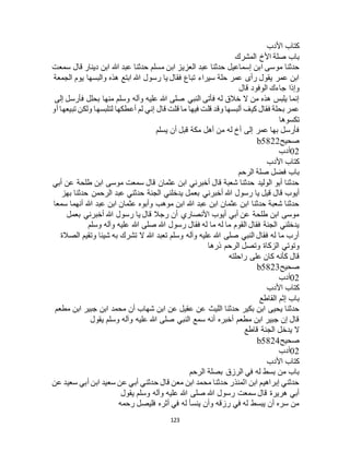 123
‫األدب‬ ‫كتاب‬
‫المشرك‬ ‫األخ‬ ‫صلة‬ ‫باب‬
‫عب‬ ‫حدثنا‬ ‫مسلم‬ ‫ابن‬ ‫العزيز‬ ‫عبد‬ ‫حدثنا‬ ‫إسماعيل‬ ‫ابن‬ ‫موسى‬ ‫حدثنا‬‫سمعت‬ ‫قال‬ ‫دينار‬ ‫ابن‬ ‫هللا‬ ‫د‬
‫الجمعة‬ ‫يوم‬ ‫والبسها‬ ‫هذه‬ ‫ابتع‬ ‫هللا‬ ‫رسول‬ ‫يا‬ ‫فقال‬ ‫تباع‬ ‫سيراء‬ ‫حلة‬ ‫عمر‬ ‫رأى‬ ‫يقول‬ ‫عمر‬ ‫ابن‬
‫قال‬ ‫الوفود‬ ‫جاءك‬ ‫وإذا‬
‫إلى‬ ‫فأرسل‬ ‫بحلل‬ ‫منها‬ ‫وسلم‬ ‫وآله‬ ‫عليه‬ ‫هللا‬ ‫صلى‬ ‫النبي‬ ‫فأتى‬ ‫له‬ ‫خالق‬ ‫ال‬ ‫من‬ ‫هذه‬ ‫يلبس‬ ‫إنما‬
‫قل‬ ‫ما‬ ‫فيها‬ ‫قلت‬ ‫وقد‬ ‫ألبسها‬ ‫كيف‬ ‫فقال‬ ‫بحلة‬ ‫عمر‬‫أو‬ ‫تبيعها‬ ‫ولكن‬ ‫لتلبسها‬ ‫أعطكها‬ ‫لم‬ ‫إني‬ ‫قال‬ ‫ت‬
‫تكسوها‬
‫يسلم‬ ‫أن‬ ‫قبل‬ ‫مكة‬ ‫أهل‬ ‫من‬ ‫له‬ ‫أخ‬ ‫إلى‬ ‫عمر‬ ‫بها‬ ‫فأرسل‬
‫صحيح‬b5822
02‫أدب‬
‫األدب‬ ‫كتاب‬
‫الرحم‬ ‫صلة‬ ‫فضل‬ ‫باب‬
‫أبي‬ ‫عن‬ ‫طلحة‬ ‫ابن‬ ‫موسى‬ ‫سمعت‬ ‫قال‬ ‫عثمان‬ ‫ابن‬ ‫أخبرني‬ ‫قال‬ ‫شعبة‬ ‫حدثنا‬ ‫الوليد‬ ‫أبو‬ ‫حدثنا‬
‫بع‬ ‫أخبرني‬ ‫هللا‬ ‫رسول‬ ‫يا‬ ‫قيل‬ ‫قال‬ ‫أيوب‬‫بهز‬ ‫حدثنا‬ ‫الرحمن‬ ‫عبد‬ ‫حدثني‬ ‫الجنة‬ ‫يدخلني‬ ‫مل‬
‫سمعا‬ ‫أنهما‬ ‫هللا‬ ‫عبد‬ ‫ابن‬ ‫عثمان‬ ‫وأبوه‬ ‫موهب‬ ‫ابن‬ ‫هللا‬ ‫عبد‬ ‫ابن‬ ‫عثمان‬ ‫ابن‬ ‫حدثنا‬ ‫شعبة‬ ‫حدثنا‬
‫بعمل‬ ‫أخبرني‬ ‫هللا‬ ‫رسول‬ ‫يا‬ ‫قال‬ ‫رجال‬ ‫أن‬ ‫األنصاري‬ ‫أيوب‬ ‫أبي‬ ‫عن‬ ‫طلحة‬ ‫ابن‬ ‫موسى‬
‫هللا‬ ‫صلى‬ ‫هللا‬ ‫رسول‬ ‫فقال‬ ‫له‬ ‫ما‬ ‫له‬ ‫ما‬ ‫القوم‬ ‫فقال‬ ‫الجنة‬ ‫يدخلني‬‫وسلم‬ ‫وآله‬ ‫عليه‬
‫الصالة‬ ‫وتقيم‬ ‫شيئا‬ ‫به‬ ‫تشرك‬ ‫ال‬ ‫هللا‬ ‫تعبد‬ ‫وسلم‬ ‫وآله‬ ‫عليه‬ ‫هللا‬ ‫صلى‬ ‫النبي‬ ‫فقال‬ ‫له‬ ‫ما‬ ‫أرب‬
‫ذرها‬ ‫الرحم‬ ‫وتصل‬ ‫الزكاة‬ ‫وتوتي‬
‫راحلته‬ ‫على‬ ‫كان‬ ‫كأنه‬ ‫قال‬
‫صحيح‬b5823
02‫أدب‬
‫األدب‬ ‫كتاب‬
‫القاطع‬ ‫إثم‬ ‫باب‬
‫أن‬ ‫شهاب‬ ‫ابن‬ ‫عن‬ ‫عقيل‬ ‫عن‬ ‫الليث‬ ‫حدثنا‬ ‫بكير‬ ‫ابن‬ ‫يحيى‬ ‫حدثنا‬‫مطعم‬ ‫ابن‬ ‫جبير‬ ‫ابن‬ ‫محمد‬
‫يقول‬ ‫وسلم‬ ‫وآله‬ ‫عليه‬ ‫هللا‬ ‫صلى‬ ‫النبي‬ ‫سمع‬ ‫أنه‬ ‫أخبره‬ ‫مطعم‬ ‫ابن‬ ‫جبير‬ ‫إن‬ ‫قال‬
‫قاطع‬ ‫الجنة‬ ‫يدخل‬ ‫ال‬
‫صحيح‬b5824
02‫أدب‬
‫األدب‬ ‫كتاب‬
‫الرحم‬ ‫بصلة‬ ‫الرزق‬ ‫في‬ ‫له‬ ‫بسط‬ ‫من‬ ‫باب‬
‫عن‬ ‫سعيد‬ ‫أبي‬ ‫ابن‬ ‫سعيد‬ ‫عن‬ ‫أبي‬ ‫حدثني‬ ‫قال‬ ‫معن‬ ‫ابن‬ ‫محمد‬ ‫حدثنا‬ ‫المنذر‬ ‫ابن‬ ‫إبراهيم‬ ‫حدثني‬
‫يقول‬ ‫وسلم‬ ‫وآله‬ ‫عليه‬ ‫هللا‬ ‫صلى‬ ‫هللا‬ ‫رسول‬ ‫سمعت‬ ‫قال‬ ‫هريرة‬ ‫أبي‬
‫رحمه‬ ‫فليصل‬ ‫أثره‬ ‫في‬ ‫له‬ ‫ينسأ‬ ‫وأن‬ ‫رزقه‬ ‫في‬ ‫له‬ ‫يبسط‬ ‫أن‬ ‫سره‬ ‫من‬
 