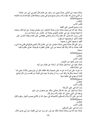 126
‫عائشة‬ ‫عن‬ ‫أبي‬ ‫أخبرني‬ ‫قال‬ ‫هشام‬ ‫عن‬ ‫سعيد‬ ‫ابن‬ ‫يحيى‬ ‫حدثنا‬ ‫المثنى‬ ‫ابن‬ ‫محمد‬ ‫حدثنا‬
‫فأتبعه‬ ‫بماء‬ ‫فدعا‬ ‫عليه‬ ‫فبال‬ ‫يحنكه‬ ‫حجره‬ ‫في‬ ‫صبيا‬ ‫وضع‬ ‫وسلم‬ ‫وآله‬ ‫عليه‬ ‫هللا‬ ‫صلى‬ ‫النبي‬ ‫أن‬
‫صحيح‬b5843
02‫أدب‬
‫األدب‬ ‫كتاب‬
‫الفخذ‬ ‫على‬ ‫الصبي‬ ‫وضع‬ ‫باب‬
‫ح‬‫سمعت‬ ‫قال‬ ‫أبيه‬ ‫عن‬ ‫يحدث‬ ‫سليمان‬ ‫ابن‬ ‫المعتمر‬ ‫حدثنا‬ ‫عارم‬ ‫حدثنا‬ ‫محمد‬ ‫ابن‬ ‫هللا‬ ‫عبد‬ ‫دثنا‬
‫زيد‬ ‫ابن‬ ‫أسامة‬ ‫عن‬ ‫عثمان‬ ‫أبو‬ ‫يحدثه‬ ‫النهدي‬ ‫عثمان‬ ‫أبي‬ ‫عن‬ ‫يحدث‬ ‫تميمة‬ ‫أبا‬
‫على‬ ‫الحسن‬ ‫ويقعد‬ ‫فخذه‬ ‫على‬ ‫فيقعدني‬ ‫يأخذني‬ ‫وسلم‬ ‫وآله‬ ‫عليه‬ ‫هللا‬ ‫صلى‬ ‫هللا‬ ‫رسول‬ ‫كان‬
‫يقول‬ ‫ثم‬ ‫يضمهما‬ ‫ثم‬ ‫اآلخر‬ ‫فخذه‬
‫أرحمهما‬ ‫فإني‬ ‫ارحمهما‬ ‫اللهم‬
‫شيء‬ ‫منه‬ ‫قلبي‬ ‫في‬ ‫فوقع‬ ‫التيمي‬ ‫قال‬ ‫عثمان‬ ‫أبي‬ ‫عن‬ ‫سليمان‬ ‫حدثنا‬ ‫يحيى‬ ‫حدثنا‬ ‫قال‬ ‫علي‬ ‫وعن‬
‫فيما‬ ‫مكتوبا‬ ‫عندي‬ ‫فوجدته‬ ‫فنظرت‬ ‫عثمان‬ ‫أبي‬ ‫من‬ ‫أسمعه‬ ‫فلم‬ ‫وكذا‬ ‫كذا‬ ‫به‬ ‫حدثت‬ ‫قلت‬
‫سمعت‬
‫صحيح‬b5844
02‫أدب‬
‫األدب‬ ‫كتاب‬
‫اإليمان‬ ‫من‬ ‫العهد‬ ‫حسن‬ ‫باب‬
‫ابن‬ ‫عبيد‬ ‫حدثنا‬‫أبيه‬ ‫عن‬ ‫هشام‬ ‫عن‬ ‫أسامة‬ ‫أبو‬ ‫حدثنا‬ ‫إسماعيل‬
‫قالت‬ ‫عائشة‬ ‫عن‬
‫لما‬ ‫سنين‬ ‫بثالث‬ ‫يتزوجني‬ ‫أن‬ ‫قبل‬ ‫هلكت‬ ‫ولقد‬ ‫خديجة‬ ‫على‬ ‫غرت‬ ‫ما‬ ‫امرأة‬ ‫على‬ ‫غرت‬ ‫ما‬
‫ليذبح‬ ‫كان‬ ‫وإن‬ ‫قصب‬ ‫من‬ ‫الجنة‬ ‫في‬ ‫ببيت‬ ‫يبشرها‬ ‫أن‬ ‫ربه‬ ‫أمره‬ ‫ولقد‬ ‫يذكرها‬ ‫أسمعه‬ ‫كنت‬
‫منها‬ ‫خلتها‬ ‫في‬ ‫يهدي‬ ‫ثم‬ ‫الشاة‬
‫صحيح‬b5846
02‫أدب‬
‫كتاب‬‫األدب‬
‫األرملة‬ ‫على‬ ‫الساعي‬ ‫باب‬
‫سليم‬ ‫ابن‬ ‫صفوان‬ ‫عن‬ ‫مالك‬ ‫حدثني‬ ‫قال‬ ‫هللا‬ ‫عبد‬ ‫ابن‬ ‫إسماعيل‬ ‫حدثنا‬
‫قال‬ ‫وسلم‬ ‫وآله‬ ‫عليه‬ ‫هللا‬ ‫صلى‬ ‫النبي‬ ‫إلى‬ ‫يرفعه‬
‫الليل‬ ‫ويقوم‬ ‫النهار‬ ‫يصوم‬ ‫كالذي‬ ‫أو‬ ‫هللا‬ ‫سبيل‬ ‫في‬ ‫كالمجاهد‬ ‫والمسكين‬ ‫األرملة‬ ‫على‬ ‫الساعي‬
‫صحيح‬b5848
02‫أدب‬
‫األدب‬ ‫كتاب‬
‫الساعي‬ ‫باب‬‫المسكين‬ ‫على‬
‫قال‬ ‫هريرة‬ ‫أبي‬ ‫عن‬ ‫الغيث‬ ‫أبي‬ ‫عن‬ ‫زيد‬ ‫ابن‬ ‫ثور‬ ‫عن‬ ‫مالك‬ ‫حدثنا‬ ‫مسلمة‬ ‫ابن‬ ‫هللا‬ ‫عبد‬ ‫حدثنا‬
 