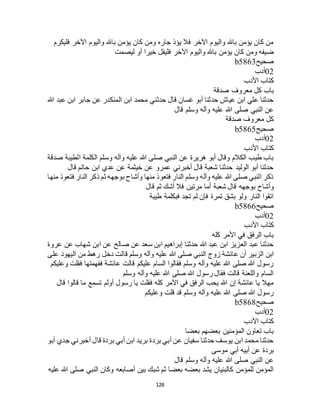 128
‫فليكرم‬ ‫اآلخر‬ ‫واليوم‬ ‫باهلل‬ ‫يؤمن‬ ‫كان‬ ‫ومن‬ ‫جاره‬ ‫يؤذ‬ ‫فال‬ ‫اآلخر‬ ‫واليوم‬ ‫باهلل‬ ‫يؤمن‬ ‫كان‬ ‫من‬
‫ض‬‫ليصمت‬ ‫أو‬ ‫خيرا‬ ‫فليقل‬ ‫اآلخر‬ ‫واليوم‬ ‫باهلل‬ ‫يؤمن‬ ‫كان‬ ‫ومن‬ ‫يفه‬
‫صحيح‬b5863
02‫أدب‬
‫األدب‬ ‫كتاب‬
‫صدقة‬ ‫معروف‬ ‫كل‬ ‫باب‬
‫هللا‬ ‫عبد‬ ‫ابن‬ ‫جابر‬ ‫عن‬ ‫المنكدر‬ ‫ابن‬ ‫محمد‬ ‫حدثني‬ ‫قال‬ ‫غسان‬ ‫أبو‬ ‫حدثنا‬ ‫عياج‬ ‫ابن‬ ‫علي‬ ‫حدثنا‬
‫قال‬ ‫وسلم‬ ‫وآله‬ ‫عليه‬ ‫هللا‬ ‫صلى‬ ‫النبي‬ ‫عن‬
‫صدقة‬ ‫معروف‬ ‫كل‬
‫صحيح‬b5865
02‫أدب‬
‫كتاب‬‫األدب‬
‫صدقة‬ ‫الطيبة‬ ‫الكلمة‬ ‫وسلم‬ ‫وآله‬ ‫عليه‬ ‫هللا‬ ‫صلى‬ ‫النبي‬ ‫عن‬ ‫هريرة‬ ‫أبو‬ ‫وقال‬ ‫الكالم‬ ‫طيب‬ ‫باب‬
‫قال‬ ‫حاتم‬ ‫ابن‬ ‫عدي‬ ‫عن‬ ‫خيثمة‬ ‫عن‬ ‫عمرو‬ ‫أخبرني‬ ‫قال‬ ‫شعبة‬ ‫حدثنا‬ ‫الوليد‬ ‫أبو‬ ‫حدثنا‬
‫منها‬ ‫فتعوذ‬ ‫النار‬ ‫ذكر‬ ‫ثم‬ ‫بوجهه‬ ‫وأشاح‬ ‫منها‬ ‫فتعوذ‬ ‫النار‬ ‫وسلم‬ ‫وآله‬ ‫عليه‬ ‫هللا‬ ‫صلى‬ ‫النبي‬ ‫ذكر‬
‫ب‬ ‫وأشاح‬‫قال‬ ‫ثم‬ ‫أشك‬ ‫فال‬ ‫مرتين‬ ‫أما‬ ‫شعبة‬ ‫قال‬ ‫وجهه‬
‫طيبة‬ ‫فبكلمة‬ ‫تجد‬ ‫لم‬ ‫فإن‬ ‫تمرة‬ ‫بشق‬ ‫ولو‬ ‫النار‬ ‫اتقوا‬
‫صحيح‬b5866
02‫أدب‬
‫األدب‬ ‫كتاب‬
‫كله‬ ‫األمر‬ ‫في‬ ‫الرفق‬ ‫باب‬
‫عروة‬ ‫عن‬ ‫شهاب‬ ‫ابن‬ ‫عن‬ ‫صالح‬ ‫عن‬ ‫سعد‬ ‫ابن‬ ‫إبراهيم‬ ‫حدثنا‬ ‫هللا‬ ‫عبد‬ ‫ابن‬ ‫العزيز‬ ‫عبد‬ ‫حدثنا‬
‫هللا‬ ‫صلى‬ ‫النبي‬ ‫زوج‬ ‫عائشة‬ ‫أن‬ ‫الزبير‬ ‫ابن‬‫على‬ ‫اليهود‬ ‫من‬ ‫رهط‬ ‫دخل‬ ‫قالت‬ ‫وسلم‬ ‫وآله‬ ‫عليه‬
‫وعليكم‬ ‫فقلت‬ ‫ففهمتها‬ ‫عائشة‬ ‫قالت‬ ‫عليكم‬ ‫السام‬ ‫فقالوا‬ ‫وسلم‬ ‫وآله‬ ‫عليه‬ ‫هللا‬ ‫صلى‬ ‫هللا‬ ‫رسول‬
‫وسلم‬ ‫وآله‬ ‫عليه‬ ‫هللا‬ ‫صلى‬ ‫هللا‬ ‫رسول‬ ‫فقال‬ ‫قالت‬ ‫واللعنة‬ ‫السام‬
‫ما‬ ‫تسمع‬ ‫أولم‬ ‫رسول‬ ‫يا‬ ‫فقلت‬ ‫كله‬ ‫األمر‬ ‫في‬ ‫الرفق‬ ‫يحب‬ ‫هللا‬ ‫إن‬ ‫عائشة‬ ‫يا‬ ‫مهال‬‫قال‬ ‫قالوا‬
‫وعليكم‬ ‫قلت‬ ‫قد‬ ‫وسلم‬ ‫وآله‬ ‫عليه‬ ‫هللا‬ ‫صلى‬ ‫هللا‬ ‫رسول‬
‫صحيح‬b5868
02‫أدب‬
‫األدب‬ ‫كتاب‬
‫بعضا‬ ‫بعضهم‬ ‫المؤمنين‬ ‫تعاون‬ ‫باب‬
‫أبو‬ ‫جدي‬ ‫أخبرني‬ ‫قال‬ ‫بردة‬ ‫أبي‬ ‫ابن‬ ‫بريد‬ ‫بردة‬ ‫أبي‬ ‫عن‬ ‫سفيان‬ ‫حدثنا‬ ‫يوسف‬ ‫ابن‬ ‫محمد‬ ‫حدثنا‬
‫موسى‬ ‫أبي‬ ‫أبيه‬ ‫عن‬ ‫بردة‬
‫قال‬ ‫وسلم‬ ‫وآله‬ ‫عليه‬ ‫هللا‬ ‫صلى‬ ‫النبي‬ ‫عن‬
‫عليه‬ ‫هللا‬ ‫صلى‬ ‫النبي‬ ‫وكان‬ ‫أصابعه‬ ‫بين‬ ‫شبك‬ ‫ثم‬ ‫بعضا‬ ‫بعضه‬ ‫يشد‬ ‫كالبنيان‬ ‫للمؤمن‬ ‫المؤمن‬
 