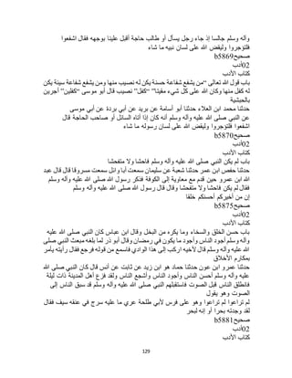 129
‫اشفعوا‬ ‫فقال‬ ‫بوجهه‬ ‫علينا‬ ‫أقبل‬ ‫حاجة‬ ‫طالب‬ ‫أو‬ ‫يسأل‬ ‫رجل‬ ‫جاء‬ ‫إذ‬ ‫جالسا‬ ‫وسلم‬ ‫وآله‬
‫شاء‬ ‫ما‬ ‫نبيه‬ ‫لسان‬ ‫على‬ ‫هللا‬ ‫وليقض‬ ‫فلتؤجروا‬
‫صحيح‬b5869
02‫أدب‬
‫األدب‬ ‫كتاب‬
‫تعالى‬ ‫هللا‬ ‫قول‬ ‫باب‬“‫شفاع‬ ‫يشفع‬ ‫من‬‫يكن‬ ‫سيئة‬ ‫شفاعة‬ ‫يشفع‬ ‫ومن‬ ‫منها‬ ‫نصيب‬ ‫له‬ ‫يكن‬ ‫حسنة‬ ‫ة‬
‫مقيتا‬ ‫شيء‬ ‫كل‬ ‫على‬ ‫هللا‬ ‫وكان‬ ‫منها‬ ‫كفل‬ ‫له‬“ ”‫كفل‬”‫موسى‬ ‫أبو‬ ‫قال‬ ‫نصيب‬“‫كفلين‬”‫أجرين‬
‫بالحبشية‬
‫موسى‬ ‫أبي‬ ‫عن‬ ‫بردة‬ ‫أبي‬ ‫عن‬ ‫بريد‬ ‫عن‬ ‫أسامة‬ ‫أبو‬ ‫حدثنا‬ ‫العالء‬ ‫ابن‬ ‫محمد‬ ‫حدثنا‬
‫أتاه‬ ‫إذا‬ ‫كان‬ ‫أنه‬ ‫وسلم‬ ‫وآله‬ ‫عليه‬ ‫هللا‬ ‫صلى‬ ‫النبي‬ ‫عن‬‫قال‬ ‫الحاجة‬ ‫صاحب‬ ‫أو‬ ‫السائل‬
‫شاء‬ ‫ما‬ ‫رسوله‬ ‫لسان‬ ‫على‬ ‫هللا‬ ‫وليقض‬ ‫فلتؤجروا‬ ‫اشفعوا‬
‫صحيح‬b5870
02‫أدب‬
‫األدب‬ ‫كتاب‬
‫متفحشا‬ ‫وال‬ ‫فاحشا‬ ‫وسلم‬ ‫وآله‬ ‫عليه‬ ‫هللا‬ ‫صلى‬ ‫النبي‬ ‫يكن‬ ‫لم‬ ‫باب‬
‫عبد‬ ‫قال‬ ‫قال‬ ‫مسروقا‬ ‫سمعت‬ ‫وائل‬ ‫أبا‬ ‫سمعت‬ ‫سليمان‬ ‫عن‬ ‫شعبة‬ ‫حدثنا‬ ‫عمر‬ ‫ابن‬ ‫حفص‬ ‫حدثنا‬
‫حين‬ ‫عمرو‬ ‫ابن‬ ‫هللا‬‫وسلم‬ ‫وآله‬ ‫عليه‬ ‫هللا‬ ‫صلى‬ ‫هللا‬ ‫رسول‬ ‫فذكر‬ ‫الكوفة‬ ‫إلى‬ ‫معاوية‬ ‫مع‬ ‫قدم‬
‫وسلم‬ ‫وآله‬ ‫عليه‬ ‫هللا‬ ‫صلى‬ ‫هللا‬ ‫رسول‬ ‫قال‬ ‫وقال‬ ‫متفحشا‬ ‫وال‬ ‫فاحشا‬ ‫يكن‬ ‫لم‬ ‫فقال‬
‫خلقا‬ ‫أحسنكم‬ ‫أخيركم‬ ‫من‬ ‫إن‬
‫صحيح‬b5875
02‫أدب‬
‫األدب‬ ‫كتاب‬
‫صل‬ ‫النبي‬ ‫كان‬ ‫عباس‬ ‫ابن‬ ‫وقال‬ ‫البخل‬ ‫من‬ ‫يكره‬ ‫وما‬ ‫والسخاء‬ ‫الخلق‬ ‫حسن‬ ‫باب‬‫عليه‬ ‫هللا‬ ‫ى‬
‫صلى‬ ‫النبي‬ ‫مبعث‬ ‫بلغه‬ ‫لما‬ ‫ذر‬ ‫أبو‬ ‫وقال‬ ‫رمضان‬ ‫في‬ ‫يكون‬ ‫ما‬ ‫وأجود‬ ‫الناس‬ ‫أجود‬ ‫وسلم‬ ‫وآله‬
‫يأمر‬ ‫رأيته‬ ‫فقال‬ ‫فرجع‬ ‫قوله‬ ‫من‬ ‫فاسمع‬ ‫الوادي‬ ‫هذا‬ ‫إلى‬ ‫اركب‬ ‫ألخيه‬ ‫قال‬ ‫وسلم‬ ‫وآله‬ ‫عليه‬ ‫هللا‬
‫األخالق‬ ‫بمكارم‬
‫كان‬ ‫قال‬ ‫أنس‬ ‫عن‬ ‫ثابت‬ ‫عن‬ ‫زيد‬ ‫ابن‬ ‫هو‬ ‫حماد‬ ‫حدثنا‬ ‫عون‬ ‫ابن‬ ‫عمرو‬ ‫حدثنا‬‫هللا‬ ‫صلى‬ ‫النبي‬
‫ليلة‬ ‫ذات‬ ‫المدينة‬ ‫أهل‬ ‫فزع‬ ‫ولقد‬ ‫الناس‬ ‫وأشجع‬ ‫الناس‬ ‫وأجود‬ ‫الناس‬ ‫أحسن‬ ‫وسلم‬ ‫وآله‬ ‫عليه‬
‫إلى‬ ‫الناس‬ ‫سبق‬ ‫قد‬ ‫وسلم‬ ‫وآله‬ ‫عليه‬ ‫هللا‬ ‫صلى‬ ‫النبي‬ ‫فاستقبلهم‬ ‫الصوت‬ ‫قبل‬ ‫الناس‬ ‫فانطلق‬
‫يقول‬ ‫وهو‬ ‫الصوت‬
‫عنقه‬ ‫في‬ ‫سرج‬ ‫عليه‬ ‫ما‬ ‫عري‬ ‫طلحة‬ ‫ألبي‬ ‫فرس‬ ‫على‬ ‫وهو‬ ‫تراعوا‬ ‫لم‬ ‫تراعوا‬ ‫لم‬‫فقال‬ ‫سيف‬
‫لبحر‬ ‫إنه‬ ‫أو‬ ‫بحرا‬ ‫وجدته‬ ‫لقد‬
‫صحيح‬b5881
02‫أدب‬
‫األدب‬ ‫كتاب‬
 