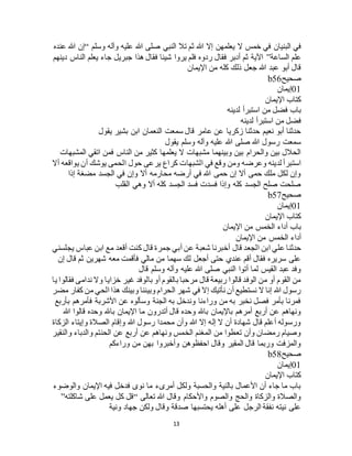 13
‫ال‬ ‫خمس‬ ‫في‬ ‫البنيان‬ ‫في‬‫وسلم‬ ‫وآله‬ ‫عليه‬ ‫هللا‬ ‫صلى‬ ‫النبي‬ ‫تال‬ ‫ثم‬ ‫هللا‬ ‫إال‬ ‫يعلمهن‬“‫عنده‬ ‫هللا‬ ‫إن‬
‫الساعة‬ ‫علم‬”‫دينهم‬ ‫الناس‬ ‫يعلم‬ ‫جاء‬ ‫جبريل‬ ‫هذا‬ ‫فقال‬ ‫شيئا‬ ‫يروا‬ ‫فلم‬ ‫ردوه‬ ‫فقال‬ ‫أدبر‬ ‫ثم‬ ‫اآلية‬
‫اإليمان‬ ‫من‬ ‫كله‬ ‫ذلك‬ ‫جعل‬ ‫هللا‬ ‫عبد‬ ‫أبو‬ ‫قال‬
‫صحيح‬b56
01‫إيمان‬
‫اإليمان‬ ‫كتاب‬
‫لدينه‬ ‫استبرأ‬ ‫من‬ ‫فضل‬ ‫باب‬
‫ا‬ ‫من‬ ‫فضل‬‫لدينه‬ ‫ستبرأ‬
‫يقول‬ ‫بشير‬ ‫ابن‬ ‫النعمان‬ ‫سمعت‬ ‫قال‬ ‫عامر‬ ‫عن‬ ‫زكريا‬ ‫حدثنا‬ ‫نعيم‬ ‫أبو‬ ‫حدثنا‬
‫يقول‬ ‫وسلم‬ ‫وآله‬ ‫عليه‬ ‫هللا‬ ‫صلى‬ ‫هللا‬ ‫رسول‬ ‫سمعت‬
‫المشبهات‬ ‫اتقي‬ ‫فمن‬ ‫الناس‬ ‫من‬ ‫كثير‬ ‫يعلمها‬ ‫ال‬ ‫مشبهات‬ ‫وبينهما‬ ‫بين‬ ‫والحرام‬ ‫بين‬ ‫الحالل‬
‫حول‬ ‫يرعى‬ ‫كراع‬ ‫الشبهات‬ ‫في‬ ‫وقع‬ ‫ومن‬ ‫وعرضه‬ ‫لدينه‬ ‫استبرأ‬‫أال‬ ‫يواقعه‬ ‫أن‬ ‫يوشك‬ ‫الحمى‬
‫إذا‬ ‫مضغة‬ ‫الجسد‬ ‫في‬ ‫وإن‬ ‫أال‬ ‫محارمه‬ ‫أرضه‬ ‫في‬ ‫هللا‬ ‫حمى‬ ‫إن‬ ‫أال‬ ‫حمى‬ ‫ملك‬ ‫لكل‬ ‫وإن‬
‫القلب‬ ‫وهي‬ ‫أال‬ ‫كله‬ ‫الجسد‬ ‫فسد‬ ‫فسدت‬ ‫وإذا‬ ‫كله‬ ‫الجسد‬ ‫صلح‬ ‫صلحت‬
‫صحيح‬b57
01‫إيمان‬
‫اإليمان‬ ‫كتاب‬
‫اإليمان‬ ‫من‬ ‫الخمس‬ ‫أداء‬ ‫باب‬
‫اإليمان‬ ‫من‬ ‫الخمس‬ ‫أداء‬
‫قال‬ ‫الجعد‬ ‫ابن‬ ‫علي‬ ‫حدثنا‬‫يجلسني‬ ‫عباس‬ ‫ابن‬ ‫مع‬ ‫أقعد‬ ‫كنت‬ ‫قال‬ ‫جمرة‬ ‫أبي‬ ‫عن‬ ‫شعبة‬ ‫أخبرنا‬
‫إن‬ ‫قال‬ ‫ثم‬ ‫شهرين‬ ‫معه‬ ‫فأقمت‬ ‫مالي‬ ‫من‬ ‫سهما‬ ‫لك‬ ‫أجعل‬ ‫حتى‬ ‫عندي‬ ‫أقم‬ ‫فقال‬ ‫سريره‬ ‫على‬
‫قال‬ ‫وسلم‬ ‫وآله‬ ‫عليه‬ ‫هللا‬ ‫صلى‬ ‫النبي‬ ‫أتوا‬ ‫لما‬ ‫القيس‬ ‫عبد‬ ‫وفد‬
‫خزا‬ ‫غير‬ ‫بالوفد‬ ‫أو‬ ‫بالقوم‬ ‫مرحبا‬ ‫قال‬ ‫ربيعة‬ ‫قالوا‬ ‫الوفد‬ ‫من‬ ‫أو‬ ‫القوم‬ ‫من‬‫يا‬ ‫فقالوا‬ ‫ندامى‬ ‫وال‬ ‫يا‬
‫مضر‬ ‫كفار‬ ‫من‬ ‫الحي‬ ‫هذا‬ ‫وبينك‬ ‫وبيننا‬ ‫الحرام‬ ‫شهر‬ ‫في‬ ‫إال‬ ‫نأتيك‬ ‫أن‬ ‫نستطيع‬ ‫ال‬ ‫إنا‬ ‫هللا‬ ‫رسول‬
‫بأربع‬ ‫فأمرهم‬ ‫األشربة‬ ‫عن‬ ‫وسألوه‬ ‫الجنة‬ ‫به‬ ‫وندخل‬ ‫وراءنا‬ ‫من‬ ‫به‬ ‫نخبر‬ ‫فصل‬ ‫بأمر‬ ‫فمرنا‬
‫باهلل‬ ‫اإليمان‬ ‫ما‬ ‫أتدرون‬ ‫قال‬ ‫وحده‬ ‫باهلل‬ ‫باإليمان‬ ‫أمرهم‬ ‫أربع‬ ‫عن‬ ‫ونهاهم‬‫هللا‬ ‫قالوا‬ ‫وحده‬
‫الزكاة‬ ‫وإيتاء‬ ‫الصالة‬ ‫وإقام‬ ‫هللا‬ ‫رسول‬ ‫محمدا‬ ‫وأن‬ ‫هللا‬ ‫إال‬ ‫إله‬ ‫ال‬ ‫أن‬ ‫شهادة‬ ‫قال‬ ‫أعلم‬ ‫ورسوله‬
‫والنقير‬ ‫والدباء‬ ‫الحنتم‬ ‫عن‬ ‫أربع‬ ‫عن‬ ‫ونهاهم‬ ‫الخمس‬ ‫المغنم‬ ‫من‬ ‫تعطوا‬ ‫وأن‬ ‫رمضان‬ ‫وصيام‬
‫وراءكم‬ ‫من‬ ‫بهن‬ ‫وأخبروا‬ ‫احفظوهن‬ ‫وقال‬ ‫المقير‬ ‫قال‬ ‫وربما‬ ‫والمزفت‬
‫صحيح‬b58
01‫إيم‬‫ان‬
‫اإليمان‬ ‫كتاب‬
‫والوضوء‬ ‫اإليمان‬ ‫فيه‬ ‫فدخل‬ ‫نوى‬ ‫ما‬ ‫أمرىء‬ ‫ولكل‬ ‫والحسبة‬ ‫بالنية‬ ‫األعمال‬ ‫أن‬ ‫جاء‬ ‫ما‬ ‫باب‬
‫تعالى‬ ‫هللا‬ ‫وقال‬ ‫واألحكام‬ ‫والصوم‬ ‫والحج‬ ‫والزكاة‬ ‫والصالة‬“‫شاكلته‬ ‫على‬ ‫يعمل‬ ‫كل‬ ‫قل‬”
‫ونية‬ ‫جهاد‬ ‫ولكن‬ ‫وقال‬ ‫صدقة‬ ‫يحتسبها‬ ‫أهله‬ ‫على‬ ‫الرجل‬ ‫نفقة‬ ‫نيته‬ ‫على‬
 