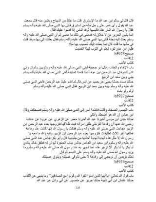 137
‫اإلستبرق‬ ‫ما‬ ‫هللا‬ ‫عبد‬ ‫ابن‬ ‫سالم‬ ‫لي‬ ‫قال‬ ‫قال‬‫سمعت‬ ‫قال‬ ‫منه‬ ‫وخشن‬ ‫الديباج‬ ‫من‬ ‫غلظ‬ ‫ما‬ ‫قلت‬
‫وسلم‬ ‫وآله‬ ‫عليه‬ ‫هللا‬ ‫صلى‬ ‫النبي‬ ‫بها‬ ‫فأتى‬ ‫استبرق‬ ‫من‬ ‫حلة‬ ‫رجل‬ ‫على‬ ‫عمر‬ ‫رأى‬ ‫يقول‬ ‫هللا‬ ‫عبد‬
‫فقال‬ ‫عليك‬ ‫قدموا‬ ‫إذا‬ ‫الناس‬ ‫لوفد‬ ‫فالبسها‬ ‫هذه‬ ‫اشتر‬ ‫هللا‬ ‫رسول‬ ‫يا‬ ‫فقال‬
‫صلى‬ ‫النبي‬ ‫أن‬ ‫ثم‬ ‫مضى‬ ‫ما‬ ‫ذلك‬ ‫في‬ ‫فمضى‬ ‫له‬ ‫خالق‬ ‫ال‬ ‫من‬ ‫الحرير‬ ‫يلبس‬ ‫إنما‬‫وآله‬ ‫عليه‬ ‫هللا‬
‫قلت‬ ‫وقد‬ ‫بهذه‬ ‫إلي‬ ‫بعثت‬ ‫فقال‬ ‫وسلم‬ ‫وآله‬ ‫عليه‬ ‫هللا‬ ‫صلى‬ ‫النبي‬ ‫بها‬ ‫فأتى‬ ‫بحلة‬ ‫إليه‬ ‫بعث‬ ‫وسلم‬
‫ماال‬ ‫بها‬ ‫لتصيب‬ ‫إليك‬ ‫بعثت‬ ‫إنما‬ ‫قال‬ ‫قلت‬ ‫ما‬ ‫مثلها‬ ‫في‬
‫الحديث‬ ‫لهذا‬ ‫الثوب‬ ‫في‬ ‫العلم‬ ‫كره‬ ‫عمر‬ ‫ابن‬ ‫فكان‬
‫صحيح‬b5925
02‫أدب‬
‫األدب‬ ‫كتاب‬
‫آخ‬ ‫جحيفة‬ ‫أبو‬ ‫وقال‬ ‫والحلف‬ ‫اإلخاء‬ ‫باب‬‫وأبي‬ ‫سلمان‬ ‫بين‬ ‫وسلم‬ ‫وآله‬ ‫عليه‬ ‫هللا‬ ‫صلى‬ ‫النبي‬ ‫ى‬
‫وسلم‬ ‫وآله‬ ‫عليه‬ ‫هللا‬ ‫صلى‬ ‫النبي‬ ‫آخى‬ ‫المدينة‬ ‫قدمنا‬ ‫لما‬ ‫عوف‬ ‫ابن‬ ‫الرحمن‬ ‫عبد‬ ‫وقال‬ ‫الدرداء‬
‫الربيع‬ ‫ابن‬ ‫سعد‬ ‫وبين‬ ‫بيني‬
‫صلى‬ ‫النبي‬ ‫فآخى‬ ‫الرحمن‬ ‫عبد‬ ‫علينا‬ ‫قدم‬ ‫لما‬ ‫قال‬ ‫أنس‬ ‫عن‬ ‫حميد‬ ‫عن‬ ‫يحيى‬ ‫حدثنا‬ ‫مسدد‬ ‫حدثنا‬
‫وسلم‬ ‫وآله‬ ‫عليه‬ ‫هللا‬‫وسلم‬ ‫وآله‬ ‫عليه‬ ‫هللا‬ ‫صلى‬ ‫النبي‬ ‫فقال‬ ‫الربيع‬ ‫ابن‬ ‫سعد‬ ‫وبين‬ ‫بينه‬
‫بشاة‬ ‫ولو‬ ‫أولم‬
‫صحيح‬b5927
02‫أدب‬
‫األدب‬ ‫كتاب‬
‫وقال‬ ‫فضحكت‬ ‫وسلم‬ ‫وآله‬ ‫عليه‬ ‫هللا‬ ‫صلى‬ ‫النبي‬ ‫إلي‬ ‫أسر‬ ‫فاطمة‬ ‫وقالت‬ ‫والضحك‬ ‫التبسم‬ ‫باب‬
‫وأبكى‬ ‫أضحك‬ ‫هو‬ ‫هللا‬ ‫إن‬ ‫عباس‬ ‫ابن‬
‫أخبرنا‬ ‫هللا‬ ‫عبد‬ ‫أخبرنا‬ ‫موسى‬ ‫ابن‬ ‫حبان‬ ‫حدثنا‬‫عائشة‬ ‫عن‬ ‫عروة‬ ‫عن‬ ‫الزهري‬ ‫عن‬ ‫معمر‬
‫ابن‬ ‫الرحمن‬ ‫عبد‬ ‫بعده‬ ‫فتزوجها‬ ‫طالقها‬ ‫فبت‬ ‫امرأته‬ ‫طلق‬ ‫القرظي‬ ‫رفاعة‬ ‫أن‬ ‫عنها‬ ‫هللا‬ ‫رضي‬
‫رفاعة‬ ‫عند‬ ‫كانت‬ ‫إنها‬ ‫هللا‬ ‫رسول‬ ‫يا‬ ‫فقالت‬ ‫وسلم‬ ‫وآله‬ ‫عليه‬ ‫هللا‬ ‫صلى‬ ‫النبي‬ ‫فجاءت‬ ‫الزبير‬
‫وإن‬ ‫الزبير‬ ‫ابن‬ ‫الرحمن‬ ‫عبد‬ ‫بعده‬ ‫فتزوجها‬ ‫تطليقات‬ ‫ثالث‬ ‫آخر‬ ‫فطلقها‬‫يا‬ ‫معه‬ ‫ما‬ ‫وهللا‬ ‫ه‬
‫صلى‬ ‫النبي‬ ‫عند‬ ‫جالس‬ ‫بكر‬ ‫وأبو‬ ‫قال‬ ‫جلبابها‬ ‫من‬ ‫أخذتها‬ ‫لهدبة‬ ‫الهدبة‬ ‫هذه‬ ‫مثل‬ ‫إال‬ ‫هللا‬ ‫رسول‬
‫ينادي‬ ‫خالد‬ ‫فطفق‬ ‫له‬ ‫ليؤذن‬ ‫الحجرة‬ ‫بباب‬ ‫جالس‬ ‫العاص‬ ‫ابن‬ ‫سعيد‬ ‫وابن‬ ‫وسلم‬ ‫وآله‬ ‫عليه‬ ‫هللا‬
‫عليه‬ ‫هللا‬ ‫صلى‬ ‫هللا‬ ‫رسول‬ ‫عند‬ ‫به‬ ‫تجهر‬ ‫عما‬ ‫هذه‬ ‫تزجر‬ ‫أال‬ ‫بكر‬ ‫أبا‬ ‫يا‬ ‫بكر‬ ‫أبا‬‫وما‬ ‫وسلم‬ ‫وآله‬
‫قال‬ ‫ثم‬ ‫التبسم‬ ‫على‬ ‫وسلم‬ ‫وآله‬ ‫عليه‬ ‫هللا‬ ‫صلى‬ ‫هللا‬ ‫رسول‬ ‫يزيد‬
‫عسيلتك‬ ‫ويذوق‬ ‫عسيلته‬ ‫تذوقي‬ ‫حتى‬ ‫ال‬ ‫رفاعة‬ ‫إلى‬ ‫ترجعي‬ ‫أن‬ ‫تريدين‬ ‫لعلك‬
‫صحيح‬b5936
02‫أدب‬
‫األدب‬ ‫كتاب‬
‫تعالى‬ ‫هللا‬ ‫قول‬ ‫باب‬“‫الصادقين‬ ‫مع‬ ‫وكونوا‬ ‫هللا‬ ‫اتقوا‬ ‫آمنوا‬ ‫الذين‬ ‫أيها‬ ‫يا‬”‫الكذب‬ ‫عن‬ ‫ينهى‬ ‫وما‬
‫حدث‬‫هللا‬ ‫عبد‬ ‫عن‬ ‫وائل‬ ‫أبي‬ ‫عن‬ ‫منصور‬ ‫عن‬ ‫جرير‬ ‫حدثنا‬ ‫شيبة‬ ‫أبي‬ ‫ابن‬ ‫عثمان‬ ‫نا‬
 