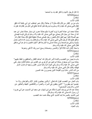 139
‫أحدهما‬ ‫به‬ ‫باء‬ ‫فقد‬ ‫كافر‬ ‫يا‬ ‫ألخيه‬ ‫الرجل‬ ‫قال‬ ‫إذا‬
‫صحيح‬b5949
02‫أدب‬
‫األدب‬ ‫كتاب‬
‫ير‬ ‫من‬ ‫باب‬‫نافق‬ ‫أنه‬ ‫بلتعة‬ ‫أبي‬ ‫ابن‬ ‫لحاطب‬ ‫عمر‬ ‫وقال‬ ‫جاهال‬ ‫أو‬ ‫متأوال‬ ‫ذلك‬ ‫قال‬ ‫من‬ ‫إكفار‬
‫غفرت‬ ‫قد‬ ‫فقال‬ ‫بدر‬ ‫أهل‬ ‫إلى‬ ‫اطلع‬ ‫قد‬ ‫هللا‬ ‫لعل‬ ‫يدريك‬ ‫وما‬ ‫وسلم‬ ‫وآله‬ ‫عليه‬ ‫هللا‬ ‫صلى‬ ‫النبي‬ ‫فقال‬
‫لكم‬
‫عبد‬ ‫ابن‬ ‫جابر‬ ‫حدثنا‬ ‫دينار‬ ‫ابن‬ ‫عمرو‬ ‫حدثنا‬ ‫سليم‬ ‫أخبرنا‬ ‫يزيد‬ ‫أخبرنا‬ ‫عبادة‬ ‫ابن‬ ‫محمد‬ ‫حدثنا‬
‫م‬ ‫أن‬ ‫هللا‬‫فيصلي‬ ‫قومه‬ ‫يأتي‬ ‫ثم‬ ‫وسلم‬ ‫وآله‬ ‫عليه‬ ‫هللا‬ ‫صلى‬ ‫النبي‬ ‫مع‬ ‫يصلي‬ ‫كان‬ ‫جبل‬ ‫ابن‬ ‫عاذ‬
‫إنه‬ ‫فقال‬ ‫معاذا‬ ‫ذلك‬ ‫فبلغ‬ ‫خفيفة‬ ‫صالة‬ ‫فصلى‬ ‫رجل‬ ‫فتجوز‬ ‫قال‬ ‫البقرة‬ ‫بهم‬ ‫فقرأ‬ ‫الصالة‬ ‫بهم‬
‫نعمل‬ ‫قوم‬ ‫إنا‬ ‫هللا‬ ‫رسول‬ ‫يا‬ ‫فقال‬ ‫وسلم‬ ‫وآله‬ ‫عليه‬ ‫هللا‬ ‫صلى‬ ‫النبي‬ ‫فأتى‬ ‫الرجل‬ ‫ذلك‬ ‫فبلغ‬ ‫منافق‬
‫ب‬ ‫ونسقي‬ ‫بأيدينا‬‫منافق‬ ‫أني‬ ‫فزعم‬ ‫فتجوزت‬ ‫البقرة‬ ‫فقرأ‬ ‫البارحة‬ ‫بنا‬ ‫صلى‬ ‫معاذا‬ ‫وإن‬ ‫نواضحنا‬
‫وسلم‬ ‫وآله‬ ‫عليه‬ ‫هللا‬ ‫صلى‬ ‫النبي‬ ‫فقال‬
‫ونحوها‬ ‫األعلى‬ ‫ربك‬ ‫اسم‬ ‫وسبح‬ ‫وضحاها‬ ‫والشمس‬ ‫اقرأ‬ ‫ثالثا‬ ‫أنت‬ ‫أفتان‬ ‫معاذ‬ ‫يا‬
‫صحيح‬b5952
02‫أدب‬
‫األدب‬ ‫كتاب‬
‫هللا‬ ‫وقال‬ ‫هللا‬ ‫ألمر‬ ‫والشدة‬ ‫الغضب‬ ‫من‬ ‫يجوز‬ ‫ما‬ ‫باب‬“‫ا‬ ‫جاهد‬‫عليهم‬ ‫واغلظ‬ ‫والمنافقين‬ ‫لكفار‬”
‫علي‬ ‫دخل‬ ‫قالت‬ ‫عائشة‬ ‫عن‬ ‫القاسم‬ ‫عن‬ ‫الزهري‬ ‫عن‬ ‫إبراهيم‬ ‫حدثنا‬ ‫صفوان‬ ‫ابن‬ ‫يسرة‬ ‫حدثنا‬
‫الستر‬ ‫تناول‬ ‫ثم‬ ‫وجهه‬ ‫فتلون‬ ‫صور‬ ‫فيه‬ ‫قرام‬ ‫البيت‬ ‫وفي‬ ‫وسلم‬ ‫وآله‬ ‫عليه‬ ‫هللا‬ ‫صلى‬ ‫النبي‬
‫وسلم‬ ‫وآله‬ ‫عليه‬ ‫هللا‬ ‫صلى‬ ‫النبي‬ ‫قال‬ ‫وقالت‬ ‫فهتكه‬
‫يوم‬ ‫عذابا‬ ‫الناس‬ ‫أشد‬ ‫من‬‫الصور‬ ‫هذه‬ ‫يصورون‬ ‫الذين‬ ‫القيامة‬
‫صحيح‬b5957
02‫أدب‬
‫األدب‬ ‫كتاب‬
‫تعالى‬ ‫هللا‬ ‫لقول‬ ‫الغضب‬ ‫من‬ ‫الحذر‬ ‫باب‬“‫ما‬ ‫وإذا‬ ‫والفواحش‬ ‫اإلثم‬ ‫كبائر‬ ‫يجتنبون‬ ‫والذين‬
‫يغفرون‬ ‫هم‬ ‫غضبوا‬“ ”‫عن‬ ‫والعافين‬ ‫الغيظ‬ ‫والكاظمين‬ ‫والضراء‬ ‫السراء‬ ‫في‬ ‫ينفقون‬ ‫الذين‬
‫المحسنين‬ ‫يحب‬ ‫وهللا‬ ‫الناس‬”
‫هللا‬ ‫عبد‬ ‫حدثنا‬‫هريرة‬ ‫أبي‬ ‫عن‬ ‫المسيب‬ ‫ابن‬ ‫سعيد‬ ‫عن‬ ‫شهاب‬ ‫ابن‬ ‫عن‬ ‫مالك‬ ‫أخبرنا‬ ‫يوسف‬ ‫ابن‬
‫قال‬ ‫وسلم‬ ‫وآله‬ ‫عليه‬ ‫هللا‬ ‫صلى‬ ‫هللا‬ ‫رسول‬ ‫أن‬
‫الغضب‬ ‫عند‬ ‫نفسه‬ ‫يملك‬ ‫الذي‬ ‫الشديد‬ ‫إنما‬ ‫بالصرعة‬ ‫الشديد‬ ‫ليس‬
‫صحيح‬b5960
02‫أدب‬
‫األدب‬ ‫كتاب‬
‫الحياء‬ ‫باب‬
 