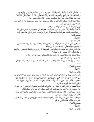 14
‫با‬ ‫األعمال‬ ‫أن‬ ‫جاء‬ ‫ما‬‫والوضوء‬ ‫اإليمان‬ ‫فيه‬ ‫فدخل‬ ‫نوى‬ ‫ما‬ ‫أمرىء‬ ‫ولكل‬ ‫والحسبة‬ ‫لنية‬
‫تعالى‬ ‫هللا‬ ‫وقال‬ ‫واألحكام‬ ‫والصوم‬ ‫والحج‬ ‫والزكاة‬ ‫والصالة‬“‫شاكلته‬ ‫على‬ ‫يعمل‬ ‫كل‬ ‫قل‬”
‫ونية‬ ‫جهاد‬ ‫ولكن‬ ‫وقال‬ ‫صدقة‬ ‫يحتسبها‬ ‫أهله‬ ‫على‬ ‫الرجل‬ ‫نفقة‬ ‫نيته‬ ‫على‬
‫عن‬ ‫سعيد‬ ‫ابن‬ ‫يحيى‬ ‫عن‬ ‫مالك‬ ‫أخبرنا‬ ‫قال‬ ‫مسلمة‬ ‫ابن‬ ‫هللا‬ ‫عبد‬ ‫حدثنا‬‫عن‬ ‫إبراهيم‬ ‫ابن‬ ‫محمد‬
‫عمر‬ ‫عن‬ ‫وقاص‬ ‫ابن‬ ‫علقمة‬
‫قال‬ ‫وسلم‬ ‫وآله‬ ‫عليه‬ ‫هللا‬ ‫صلى‬ ‫هللا‬ ‫رسول‬ ‫أن‬
‫هللا‬ ‫إلى‬ ‫فهجرته‬ ‫ورسوله‬ ‫هللا‬ ‫إلى‬ ‫هجرته‬ ‫كانت‬ ‫فمن‬ ‫نوى‬ ‫ما‬ ‫امرئ‬ ‫ولكل‬ ‫بالنية‬ ‫األعمال‬
‫إليه‬ ‫هاجر‬ ‫ما‬ ‫إلى‬ ‫فهجرته‬ ‫يتزوجها‬ ‫امرأة‬ ‫أو‬ ‫يصيبها‬ ‫لدنيا‬ ‫هجرته‬ ‫كانت‬ ‫ومن‬ ‫ورسوله‬
‫صحيح‬b61
01‫إيمان‬
‫اإليمان‬ ‫كتاب‬
‫المسلمين‬ ‫وألئمة‬ ‫ولرسوله‬ ‫هلل‬ ‫النصيحة‬ ‫الدين‬ ‫وسلم‬ ‫وآله‬ ‫عليه‬ ‫هللا‬ ‫صلى‬ ‫النبي‬ ‫قول‬ ‫باب‬
‫تعالى‬ ‫وقوله‬ ‫وعامتهم‬“‫ورسوله‬ ‫هلل‬ ‫نصحوا‬ ‫إذا‬”
‫وعامتهم‬ ‫المسلمين‬ ‫وألئمة‬ ‫ولرسوله‬ ‫هلل‬ ‫النصيحة‬ ‫الدين‬ ‫وسلم‬ ‫وآله‬ ‫عليه‬ ‫هللا‬ ‫صلى‬ ‫النبي‬ ‫قول‬
‫تعالى‬ ‫وقوله‬“‫ورسوله‬ ‫هلل‬ ‫نصحوا‬ ‫إذا‬”
‫حازم‬ ‫أبي‬ ‫ابن‬ ‫قيس‬ ‫حدثني‬ ‫قال‬ ‫إسماعيل‬ ‫عن‬ ‫يحيى‬ ‫حدثنا‬ ‫قال‬ ‫مسدد‬ ‫حدثنا‬
‫قال‬ ‫هللا‬ ‫عبد‬ ‫ابن‬ ‫جرير‬ ‫عن‬
‫لكل‬ ‫والنصح‬ ‫الزكاة‬ ‫وإيتاء‬ ‫الصالة‬ ‫إقام‬ ‫على‬ ‫وسلم‬ ‫وآله‬ ‫عليه‬ ‫هللا‬ ‫صلى‬ ‫هللا‬ ‫رسول‬ ‫بايعت‬
‫مسلم‬
‫صحيح‬b3066
01‫إيمان‬
‫الخلق‬ ‫بدء‬ ‫كتاب‬
‫تعالى‬ ‫هللا‬ ‫قول‬ ‫في‬ ‫جاء‬ ‫ما‬ ‫باب‬“‫ال‬ ‫يبدأ‬ ‫الذي‬ ‫وهو‬‫عليه‬ ‫أهون‬ ‫وهو‬ ‫يعيده‬ ‫ثم‬ ‫خلق‬”‫الربيع‬ ‫قال‬
‫وضيق‬ ‫وضيق‬ ‫وميت‬ ‫وميت‬ ‫ولين‬ ‫لين‬ ‫مثل‬ ‫وهين‬ ‫وهين‬ ‫هين‬ ‫عليه‬ ‫كل‬ ‫والحسن‬ ‫خثيم‬ ‫ابن‬
“‫أفعيينا‬”‫خلقكم‬ ‫وأنشأ‬ ‫أنشأكم‬ ‫حين‬ ‫علينا‬ ‫أفأعيا‬“‫لغوب‬”‫النصب‬“‫أطوارا‬”‫كذا‬ ‫طورا‬
‫قدره‬ ‫أي‬ ‫طوره‬ ‫عدا‬ ‫كذا‬ ‫وطورا‬
‫ا‬ ‫جامع‬ ‫عن‬ ‫سفيان‬ ‫أخبرنا‬ ‫كثير‬ ‫ابن‬ ‫محمد‬ ‫حدثنا‬‫عمران‬ ‫عن‬ ‫محرز‬ ‫ابن‬ ‫صفوان‬ ‫عن‬ ‫شداد‬ ‫بن‬
‫فقال‬ ‫وسلم‬ ‫وآله‬ ‫عليه‬ ‫هللا‬ ‫صلى‬ ‫النبي‬ ‫إلى‬ ‫تميم‬ ‫بني‬ ‫من‬ ‫نفر‬ ‫جاء‬ ‫قال‬ ‫حصين‬ ‫ابن‬
‫اليمن‬ ‫أهل‬ ‫يا‬ ‫فقال‬ ‫اليمن‬ ‫أهل‬ ‫فجاءه‬ ‫وجهه‬ ‫فتغير‬ ‫فأعطنا‬ ‫بشرتنا‬ ‫قالوا‬ ‫أبشروا‬ ‫تميم‬ ‫بني‬ ‫يا‬
‫تميم‬ ‫بنو‬ ‫يقبلها‬ ‫لم‬ ‫إذ‬ ‫البشرى‬ ‫اقبلوا‬
‫هللا‬ ‫صلى‬ ‫النبي‬ ‫فأخذ‬ ‫قبلنا‬ ‫قالوا‬‫يا‬ ‫فقال‬ ‫رجل‬ ‫فجاء‬ ‫والعرج‬ ‫الخلق‬ ‫بدء‬ ‫يحدث‬ ‫وسلم‬ ‫وآله‬ ‫عليه‬
‫أقم‬ ‫لم‬ ‫ليتني‬ ‫تفلتت‬ ‫راحلتك‬ ‫عمران‬
‫صحيح‬b3071
01‫إيمان‬
‫الخلق‬ ‫بدء‬ ‫كتاب‬
 