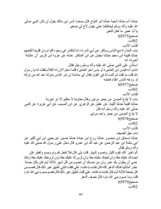 141
‫صلى‬ ‫النبي‬ ‫كان‬ ‫إن‬ ‫يقول‬ ‫مالك‬ ‫ابن‬ ‫أنس‬ ‫سمعت‬ ‫قال‬ ‫التياح‬ ‫أبو‬ ‫حدثنا‬ ‫شعبة‬ ‫حدثنا‬ ‫آدم‬ ‫حدثنا‬
‫صغير‬ ‫لي‬ ‫ألخ‬ ‫يقول‬ ‫حتى‬ ‫ليخالطنا‬ ‫وسلم‬ ‫وآله‬ ‫عليه‬ ‫هللا‬
‫النغير‬ ‫فعل‬ ‫ما‬ ‫عمير‬ ‫أبا‬ ‫يا‬
‫صحيح‬b5975
02‫أدب‬
‫األدب‬ ‫كتاب‬
‫باب‬‫لتلعنهم‬ ‫قلوبنا‬ ‫وإن‬ ‫أقوام‬ ‫وجوه‬ ‫في‬ ‫لنكشر‬ ‫إنا‬ ‫الدرداء‬ ‫أبي‬ ‫عن‬ ‫ويذكر‬ ‫الناس‬ ‫مع‬ ‫المداراة‬
‫عائشة‬ ‫أن‬ ‫الزبير‬ ‫ابن‬ ‫عروة‬ ‫عن‬ ‫حدثه‬ ‫المنكدر‬ ‫ابن‬ ‫عن‬ ‫سفيان‬ ‫حدثنا‬ ‫سعيد‬ ‫ابن‬ ‫قتيبة‬ ‫حدثنا‬
‫أنه‬ ‫أخبرته‬
‫فقال‬ ‫رجل‬ ‫وسلم‬ ‫وآله‬ ‫عليه‬ ‫هللا‬ ‫صلى‬ ‫النبي‬ ‫على‬ ‫استأذن‬
‫أو‬ ‫العشيرة‬ ‫ابن‬ ‫فبئس‬ ‫له‬ ‫ائذنوا‬‫رسول‬ ‫يا‬ ‫له‬ ‫فقلت‬ ‫الكالم‬ ‫له‬ ‫أالن‬ ‫دخل‬ ‫فلما‬ ‫العشيرة‬ ‫أخو‬ ‫بئس‬
‫تركه‬ ‫من‬ ‫هللا‬ ‫عند‬ ‫منزلة‬ ‫الناس‬ ‫شر‬ ‫إن‬ ‫عائشة‬ ‫أي‬ ‫فقال‬ ‫القول‬ ‫في‬ ‫له‬ ‫ألنت‬ ‫ثم‬ ‫قلت‬ ‫ما‬ ‫قلت‬ ‫هللا‬
‫فحشه‬ ‫اتقاء‬ ‫الناس‬ ‫ودعه‬ ‫أو‬
‫صحيح‬b5977
02‫أدب‬
‫األدب‬ ‫كتاب‬
‫ذو‬ ‫إال‬ ‫حكيم‬ ‫ال‬ ‫معاوية‬ ‫وقال‬ ‫مرتين‬ ‫جحر‬ ‫من‬ ‫المؤمن‬ ‫يلدغ‬ ‫ال‬ ‫باب‬‫تجربة‬
‫النبي‬ ‫عن‬ ‫هريرة‬ ‫أبي‬ ‫عن‬ ‫المسيب‬ ‫ابن‬ ‫عن‬ ‫الزهري‬ ‫عن‬ ‫عقيل‬ ‫عن‬ ‫الليث‬ ‫حدثنا‬ ‫قتيبة‬ ‫حدثنا‬
‫قال‬ ‫أنه‬ ‫وسلم‬ ‫وآله‬ ‫عليه‬ ‫هللا‬ ‫صلى‬
‫مرتين‬ ‫واحد‬ ‫جحر‬ ‫من‬ ‫المؤمن‬ ‫يلدغ‬ ‫ال‬
‫صحيح‬b5978
02‫أدب‬
‫األدب‬ ‫كتاب‬
‫الضيف‬ ‫حق‬ ‫باب‬
‫أ‬ ‫ابن‬ ‫يحيى‬ ‫عن‬ ‫حسين‬ ‫حدثنا‬ ‫عبادة‬ ‫ابن‬ ‫روح‬ ‫حدثنا‬ ‫منصور‬ ‫ابن‬ ‫إسحاق‬ ‫حدثنا‬‫عن‬ ‫كثير‬ ‫بي‬
‫عليه‬ ‫هللا‬ ‫صلى‬ ‫هللا‬ ‫رسول‬ ‫علي‬ ‫دخل‬ ‫قال‬ ‫عمرو‬ ‫ابن‬ ‫هللا‬ ‫عبد‬ ‫عن‬ ‫الرحمن‬ ‫عبد‬ ‫ابن‬ ‫سلمة‬ ‫أبي‬
‫فقال‬ ‫وسلم‬ ‫وآله‬
‫فإن‬ ‫وأفطر‬ ‫وصم‬ ‫ونم‬ ‫قم‬ ‫تفعل‬ ‫فال‬ ‫قال‬ ‫بلى‬ ‫قلت‬ ‫النهار‬ ‫وتصوم‬ ‫الليل‬ ‫تقوم‬ ‫أنك‬ ‫أخبر‬ ‫ألم‬
‫ح‬ ‫عليك‬ ‫لزوجك‬ ‫وإن‬ ‫حقا‬ ‫عليك‬ ‫لزورك‬ ‫وإن‬ ‫حقا‬ ‫عليك‬ ‫لعينك‬ ‫وإن‬ ‫حقا‬ ‫عليك‬ ‫لجسدك‬‫وإنك‬ ‫قا‬
‫حسنة‬ ‫بكل‬ ‫فإن‬ ‫أيام‬ ‫ثالثة‬ ‫شهر‬ ‫كل‬ ‫من‬ ‫تصوم‬ ‫أن‬ ‫حسبك‬ ‫من‬ ‫وإن‬ ‫عمر‬ ‫بك‬ ‫يطول‬ ‫أن‬ ‫عسى‬
‫من‬ ‫فصم‬ ‫قال‬ ‫ذلك‬ ‫غير‬ ‫أطيق‬ ‫فإني‬ ‫فقلت‬ ‫علي‬ ‫فشدد‬ ‫فشددت‬ ‫قال‬ ‫كله‬ ‫الدهر‬ ‫فذلك‬ ‫أمثالها‬ ‫عشر‬
‫داود‬ ‫هللا‬ ‫نبي‬ ‫صوم‬ ‫فصم‬ ‫قال‬ ‫ذلك‬ ‫غير‬ ‫أطيق‬ ‫قلت‬ ‫علي‬ ‫فشدد‬ ‫فشددت‬ ‫قال‬ ‫أيام‬ ‫ثالثة‬ ‫جمعة‬ ‫كل‬
‫نب‬ ‫صوم‬ ‫وما‬ ‫قلت‬‫الدهر‬ ‫نصف‬ ‫قال‬ ‫داود‬ ‫هللا‬ ‫ي‬
‫صحيح‬b5979
02‫أدب‬
 