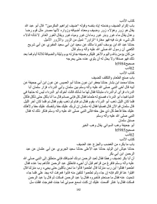 142
‫األدب‬ ‫كتاب‬
‫وقوله‬ ‫بنفسه‬ ‫إياه‬ ‫وخدمته‬ ‫الضيف‬ ‫إكرام‬ ‫باب‬“‫المكرمين‬ ‫إبراهيم‬ ‫ضيف‬”‫هللا‬ ‫عبد‬ ‫أبو‬ ‫قال‬
‫رضا‬ ‫قوم‬ ‫مثل‬ ‫مصدر‬ ‫ألنها‬ ‫وزواره‬ ‫أضيافه‬ ‫ومعناه‬ ‫وضيف‬ ‫زور‬ ‫وهؤالء‬ ‫زور‬ ‫هو‬ ‫يقال‬
‫ويق‬ ‫غور‬ ‫ومياه‬ ‫غور‬ ‫وماءان‬ ‫غور‬ ‫وبئر‬ ‫غور‬ ‫ماء‬ ‫يقال‬ ‫وعدل‬‫الدالء‬ ‫تناله‬ ‫ال‬ ‫الغائر‬ ‫الغور‬ ‫ال‬
‫مغارة‬ ‫فهو‬ ‫فيه‬ ‫غرت‬ ‫شيء‬ ‫كل‬“‫تزاور‬”‫األميل‬ ‫واألزور‬ ‫الزور‬ ‫من‬ ‫تميل‬
‫شريح‬ ‫أبي‬ ‫عن‬ ‫المقبري‬ ‫سعيد‬ ‫أبي‬ ‫ابن‬ ‫سعيد‬ ‫عن‬ ‫مالك‬ ‫أخبرنا‬ ‫يوسف‬ ‫ابن‬ ‫هللا‬ ‫عبد‬ ‫حدثنا‬
‫قال‬ ‫وسلم‬ ‫وآله‬ ‫عليه‬ ‫هللا‬ ‫صلى‬ ‫هللا‬ ‫رسول‬ ‫أن‬ ‫الكعبي‬
‫فليكر‬ ‫اآلخر‬ ‫واليوم‬ ‫باهلل‬ ‫يؤمن‬ ‫كان‬ ‫من‬‫بعد‬ ‫فما‬ ‫أيام‬ ‫ثالثة‬ ‫والضيافة‬ ‫وليلة‬ ‫يوم‬ ‫جائزته‬ ‫ضيفه‬ ‫م‬
‫يحرجه‬ ‫حتى‬ ‫عنده‬ ‫يثوي‬ ‫أن‬ ‫له‬ ‫يحل‬ ‫وال‬ ‫صدقة‬ ‫فهو‬ ‫ذلك‬
‫صحيح‬b5984
02‫أدب‬
‫األدب‬ ‫كتاب‬
‫للضيف‬ ‫والتكلف‬ ‫الطعام‬ ‫صنع‬ ‫باب‬
‫عن‬ ‫جحيفة‬ ‫أبي‬ ‫ابن‬ ‫عون‬ ‫عن‬ ‫العميس‬ ‫أبو‬ ‫حدثنا‬ ‫عون‬ ‫ابن‬ ‫جعفر‬ ‫حدثنا‬ ‫بشار‬ ‫ابن‬ ‫محمد‬ ‫حدثنا‬
‫النبي‬ ‫آخى‬ ‫قال‬ ‫أبيه‬‫أبا‬ ‫سلمان‬ ‫فزار‬ ‫الدرداء‬ ‫وأبي‬ ‫سلمان‬ ‫بين‬ ‫وسلم‬ ‫وآله‬ ‫عليه‬ ‫هللا‬ ‫صلى‬
‫في‬ ‫حاجة‬ ‫له‬ ‫ليس‬ ‫الدرداء‬ ‫أبو‬ ‫أخوك‬ ‫قالت‬ ‫شأنك‬ ‫ما‬ ‫لها‬ ‫فقال‬ ‫متبذلة‬ ‫الدرداء‬ ‫أم‬ ‫فرأى‬ ‫الدرداء‬
‫فأكل‬ ‫تأكل‬ ‫حتى‬ ‫بآكل‬ ‫أنا‬ ‫ما‬ ‫قال‬ ‫صائم‬ ‫فإني‬ ‫كل‬ ‫فقال‬ ‫طعاما‬ ‫له‬ ‫فصنع‬ ‫الدرداء‬ ‫أبو‬ ‫فجاء‬ ‫الدنيا‬
‫أبو‬ ‫ذهب‬ ‫الليل‬ ‫كان‬ ‫فلما‬‫الليل‬ ‫آخر‬ ‫كان‬ ‫فلما‬ ‫نم‬ ‫فقال‬ ‫يقوم‬ ‫ذهب‬ ‫ثم‬ ‫فنام‬ ‫نم‬ ‫فقال‬ ‫يقوم‬ ‫الدرداء‬
‫وألهلك‬ ‫حقا‬ ‫عليك‬ ‫ولنفسك‬ ‫حقا‬ ‫عليك‬ ‫لربك‬ ‫إن‬ ‫سلمان‬ ‫له‬ ‫فقال‬ ‫فصليا‬ ‫قال‬ ‫اآلن‬ ‫قم‬ ‫سلمان‬ ‫قال‬
‫فقال‬ ‫له‬ ‫ذلك‬ ‫فذكر‬ ‫وسلم‬ ‫وآله‬ ‫عليه‬ ‫هللا‬ ‫صلى‬ ‫النبي‬ ‫فأتى‬ ‫حقه‬ ‫حق‬ ‫ذي‬ ‫كل‬ ‫فأعط‬ ‫حقا‬ ‫عليك‬
‫وسلم‬ ‫وآله‬ ‫عليه‬ ‫هللا‬ ‫صلى‬ ‫النبي‬
‫سلمان‬ ‫صدق‬
‫الخير‬ ‫وهب‬ ‫يقال‬ ‫السوائي‬ ‫وهب‬ ‫جحيفة‬ ‫أبو‬
‫صحيح‬b5985
02‫أدب‬
‫األدب‬ ‫كتاب‬
‫الضيف‬ ‫عند‬ ‫والجزع‬ ‫الغضب‬ ‫من‬ ‫يكره‬ ‫ما‬ ‫باب‬
‫عبد‬ ‫عن‬ ‫عثمان‬ ‫أبي‬ ‫عن‬ ‫الجريري‬ ‫سعيد‬ ‫حدثنا‬ ‫األعلى‬ ‫عبد‬ ‫حدثنا‬ ‫الوليد‬ ‫ابن‬ ‫عياج‬ ‫حدثنا‬
‫بكر‬ ‫أبي‬ ‫ابن‬ ‫الرحمن‬
‫دونك‬ ‫الرحمن‬ ‫لعبد‬ ‫فقال‬ ‫رهطا‬ ‫تضيف‬ ‫بكر‬ ‫أبا‬ ‫أن‬‫هللا‬ ‫صلى‬ ‫النبي‬ ‫إلى‬ ‫منطلق‬ ‫فإني‬ ‫أضيافك‬
‫فقال‬ ‫عنده‬ ‫بما‬ ‫فأتاهم‬ ‫الرحمن‬ ‫عبد‬ ‫فانطلق‬ ‫أجيء‬ ‫أن‬ ‫قبل‬ ‫قراهم‬ ‫من‬ ‫فافرغ‬ ‫وسلم‬ ‫وآله‬ ‫عليه‬
‫قال‬ ‫منزلنا‬ ‫رب‬ ‫يجيء‬ ‫حتى‬ ‫بآكلين‬ ‫نحن‬ ‫ما‬ ‫قالوا‬ ‫اطعموا‬ ‫قال‬ ‫منزلنا‬ ‫رب‬ ‫أين‬ ‫فقالوا‬ ‫اطعموا‬
‫فأبوا‬ ‫منه‬ ‫لنلقين‬ ‫تطعموا‬ ‫ولم‬ ‫جاء‬ ‫إن‬ ‫فإنه‬ ‫قراكم‬ ‫عنا‬ ‫اقبلوا‬‫جاء‬ ‫فلما‬ ‫علي‬ ‫يجد‬ ‫أنه‬ ‫فعرفت‬
‫الرحمن‬ ‫عبد‬ ‫يا‬ ‫قال‬ ‫ثم‬ ‫فسكت‬ ‫الرحمن‬ ‫عبد‬ ‫يا‬ ‫فقال‬ ‫فأخبروه‬ ‫صنعتم‬ ‫ما‬ ‫فقال‬ ‫عنه‬ ‫تنحيت‬
‫سل‬ ‫فقلت‬ ‫فخرجت‬ ‫جئت‬ ‫لما‬ ‫صوتي‬ ‫تسمع‬ ‫كنت‬ ‫إن‬ ‫عليك‬ ‫أقسمت‬ ‫غنثر‬ ‫يا‬ ‫فقال‬ ‫فسكت‬
 