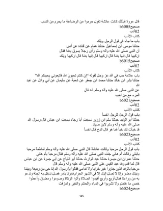 145
‫النسب‬ ‫من‬ ‫يحرم‬ ‫ما‬ ‫الرضاعة‬ ‫من‬ ‫حرموا‬ ‫تقول‬ ‫عائشة‬ ‫كانت‬ ‫فبذلك‬ ‫عروة‬ ‫قال‬
‫صحيح‬b6005
02‫أدب‬
‫األدب‬ ‫كتاب‬
‫وي‬ ‫الرجل‬ ‫قول‬ ‫في‬ ‫جاء‬ ‫ما‬ ‫باب‬‫لك‬
‫أنس‬ ‫عن‬ ‫قتادة‬ ‫عن‬ ‫همام‬ ‫حدثنا‬ ‫إسماعيل‬ ‫ابن‬ ‫موسى‬ ‫حدثنا‬
‫فقال‬ ‫بدنة‬ ‫يسوق‬ ‫رجال‬ ‫رأى‬ ‫وسلم‬ ‫وآله‬ ‫عليه‬ ‫هللا‬ ‫صلى‬ ‫النبي‬ ‫أن‬
‫ويلك‬ ‫اركبها‬ ‫قال‬ ‫بدنة‬ ‫إنها‬ ‫قال‬ ‫اركبها‬ ‫قال‬ ‫بدنة‬ ‫إنها‬ ‫قال‬ ‫اركبها‬
‫صحيح‬b6015
02‫أدب‬
‫األدب‬ ‫كتاب‬
‫لقوله‬ ‫وجل‬ ‫عز‬ ‫هللا‬ ‫في‬ ‫حب‬ ‫عالمة‬ ‫باب‬“‫هللا‬ ‫تحبون‬ ‫كنتم‬ ‫إن‬‫هللا‬ ‫يحببكم‬ ‫فاتبعوني‬”
‫عبد‬ ‫عن‬ ‫وائل‬ ‫أبي‬ ‫عن‬ ‫سليمان‬ ‫عن‬ ‫شعبة‬ ‫عن‬ ‫جعفر‬ ‫ابن‬ ‫محمد‬ ‫حدثنا‬ ‫خالد‬ ‫ابن‬ ‫بشر‬ ‫حدثنا‬
‫هللا‬
‫قال‬ ‫أنه‬ ‫وسلم‬ ‫وآله‬ ‫عليه‬ ‫هللا‬ ‫صلى‬ ‫النبي‬ ‫عن‬
‫أحب‬ ‫من‬ ‫مع‬ ‫المرء‬
‫صحيح‬b6021
02‫أدب‬
‫األدب‬ ‫كتاب‬
‫اخسأ‬ ‫للرجل‬ ‫الرجل‬ ‫قول‬ ‫باب‬
‫أ‬ ‫سمعت‬ ‫زرير‬ ‫ابن‬ ‫سلم‬ ‫حدثنا‬ ‫الوليد‬ ‫أبو‬ ‫حدثنا‬‫هللا‬ ‫رسول‬ ‫قال‬ ‫عباس‬ ‫ابن‬ ‫سمعت‬ ‫رجاء‬ ‫با‬
‫صياد‬ ‫البن‬ ‫وسلم‬ ‫وآله‬ ‫عليه‬ ‫هللا‬ ‫صلى‬
‫اخسأ‬ ‫قال‬ ‫الدخ‬ ‫قال‬ ‫هو‬ ‫فما‬ ‫خبأ‬ ‫لك‬ ‫خبأت‬ ‫قد‬
‫صحيح‬b6023
02‫أدب‬
‫األدب‬ ‫كتاب‬
‫مرحبا‬ ‫لفاطمة‬ ‫وسلم‬ ‫وآله‬ ‫عليه‬ ‫هللا‬ ‫صلى‬ ‫النبي‬ ‫قال‬ ‫عائشة‬ ‫وقالت‬ ‫مرحبا‬ ‫الرجل‬ ‫قول‬ ‫باب‬
‫هللا‬ ‫صلى‬ ‫النبي‬ ‫جئت‬ ‫هاني‬ ‫أم‬ ‫وقالت‬ ‫بابنتي‬‫هاني‬ ‫بأم‬ ‫مرحبا‬ ‫فقال‬ ‫وسلم‬ ‫وآله‬ ‫عليه‬
‫عباس‬ ‫ابن‬ ‫عن‬ ‫جمرة‬ ‫أبي‬ ‫عن‬ ‫التياح‬ ‫أبو‬ ‫حدثنا‬ ‫الوارث‬ ‫عبد‬ ‫حدثنا‬ ‫ميسرة‬ ‫ابن‬ ‫عمران‬ ‫حدثنا‬
‫قال‬ ‫وسلم‬ ‫وآله‬ ‫عليه‬ ‫هللا‬ ‫صلى‬ ‫النبي‬ ‫على‬ ‫القيس‬ ‫عبد‬ ‫وفد‬ ‫قدم‬ ‫لما‬ ‫قال‬
‫من‬ ‫حي‬ ‫إنا‬ ‫هللا‬ ‫رسول‬ ‫يا‬ ‫فقالوا‬ ‫ندامى‬ ‫وال‬ ‫خزايا‬ ‫غير‬ ‫جاؤوا‬ ‫الذين‬ ‫بالوفد‬ ‫مرحبا‬‫وبيننا‬ ‫ربيعة‬
‫وندعو‬ ‫الجنة‬ ‫به‬ ‫ندخل‬ ‫فصل‬ ‫بأمر‬ ‫فمرنا‬ ‫الحرام‬ ‫الشهر‬ ‫في‬ ‫إال‬ ‫إليك‬ ‫نصل‬ ‫ال‬ ‫وإنا‬ ‫مضر‬ ‫وبينك‬
‫وأعطوا‬ ‫رمضان‬ ‫وصوموا‬ ‫الزكاة‬ ‫وآتوا‬ ‫الصالة‬ ‫أقيموا‬ ‫وأربع‬ ‫أربع‬ ‫فقال‬ ‫وراءنا‬ ‫من‬ ‫به‬
‫والمزفت‬ ‫والنقير‬ ‫والحنتم‬ ‫الدباء‬ ‫في‬ ‫تشربوا‬ ‫وال‬ ‫غنمتم‬ ‫ما‬ ‫خمس‬
‫صحيح‬b6024
 