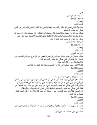 147
‫فقال‬
‫الرح‬ ‫عبد‬ ‫ابنك‬ ‫سم‬‫من‬
‫صحيح‬b6037
02‫أدب‬
‫األدب‬ ‫كتاب‬
‫النبي‬ ‫عن‬ ‫أنس‬ ‫قاله‬ ‫بكنيتي‬ ‫تكتنوا‬ ‫وال‬ ‫باسمي‬ ‫سموا‬ ‫وسلم‬ ‫وآله‬ ‫عليه‬ ‫هللا‬ ‫صلى‬ ‫النبي‬ ‫قول‬ ‫باب‬
‫وسلم‬ ‫وآله‬ ‫عليه‬ ‫هللا‬ ‫صلى‬
‫هللا‬ ‫عبد‬ ‫ابن‬ ‫جابر‬ ‫سمعت‬ ‫قال‬ ‫المنكدر‬ ‫ابن‬ ‫سمعت‬ ‫قال‬ ‫سفيان‬ ‫حدثنا‬ ‫محمد‬ ‫ابن‬ ‫هللا‬ ‫عبد‬ ‫حدثنا‬
‫ف‬ ‫القاسم‬ ‫فسماه‬ ‫غالم‬ ‫منا‬ ‫لرجل‬ ‫ولد‬‫النبي‬ ‫فأتى‬ ‫عينا‬ ‫ننعمك‬ ‫وال‬ ‫القاسم‬ ‫بأبي‬ ‫نكنيك‬ ‫ال‬ ‫قالوا‬
‫فقال‬ ‫له‬ ‫ذلك‬ ‫فذكر‬ ‫وسلم‬ ‫وآله‬ ‫عليه‬ ‫هللا‬ ‫صلى‬
‫الرحمن‬ ‫عبد‬ ‫ابنك‬ ‫أسم‬
‫صحيح‬b6038
02‫أدب‬
‫األدب‬ ‫كتاب‬
‫الحزن‬ ‫اسم‬ ‫باب‬
‫عن‬ ‫المسيب‬ ‫ابن‬ ‫عن‬ ‫الزهري‬ ‫عن‬ ‫معمر‬ ‫أخبرنا‬ ‫الرزاق‬ ‫عبد‬ ‫حدثنا‬ ‫نصر‬ ‫ابن‬ ‫إسحاق‬ ‫حدثنا‬
‫إلى‬ ‫جاء‬ ‫أباه‬ ‫أن‬ ‫أبيه‬‫فقال‬ ‫وسلم‬ ‫وآله‬ ‫عليه‬ ‫هللا‬ ‫صلى‬ ‫النبي‬
‫سهل‬ ‫أنت‬ ‫قال‬ ‫حزن‬ ‫قال‬ ‫اسمك‬ ‫ما‬
‫بعد‬ ‫فينا‬ ‫الحزونة‬ ‫زالت‬ ‫فما‬ ‫المسيب‬ ‫ابن‬ ‫قال‬ ‫أبي‬ ‫سمانيه‬ ‫اسما‬ ‫أغير‬ ‫ال‬ ‫قال‬
‫صحيح‬b6040
02‫أدب‬
‫األدب‬ ‫كتاب‬
‫منه‬ ‫أحسن‬ ‫اسم‬ ‫إلى‬ ‫االسم‬ ‫تحويل‬ ‫باب‬
‫سه‬ ‫عن‬ ‫حازم‬ ‫أبو‬ ‫حدثني‬ ‫قال‬ ‫غسان‬ ‫أبو‬ ‫حدثنا‬ ‫مريم‬ ‫أبي‬ ‫ابن‬ ‫سعيد‬ ‫حدثنا‬‫بالمنذر‬ ‫أتى‬ ‫قال‬ ‫ل‬
‫أسيد‬ ‫وأبو‬ ‫فخذه‬ ‫على‬ ‫فوضعه‬ ‫ولد‬ ‫حين‬ ‫وسلم‬ ‫وآله‬ ‫عليه‬ ‫هللا‬ ‫صلى‬ ‫النبي‬ ‫إلى‬ ‫أسيد‬ ‫أبي‬ ‫ابن‬
‫من‬ ‫فاحتمل‬ ‫بابنه‬ ‫أسيد‬ ‫أبو‬ ‫فأمر‬ ‫يديه‬ ‫بين‬ ‫بشيء‬ ‫وسلم‬ ‫وآله‬ ‫عليه‬ ‫هللا‬ ‫صلى‬ ‫النبي‬ ‫فلها‬ ‫جالس‬
‫فق‬ ‫وسلم‬ ‫وآله‬ ‫عليه‬ ‫هللا‬ ‫صلى‬ ‫النبي‬ ‫فاستفاق‬ ‫وسلم‬ ‫وآله‬ ‫عليه‬ ‫هللا‬ ‫صلى‬ ‫النبي‬ ‫فخذ‬‫ال‬
‫المنذر‬ ‫اسمه‬ ‫ولكن‬ ‫قال‬ ‫فالن‬ ‫قال‬ ‫اسمه‬ ‫ما‬ ‫قال‬ ‫هللا‬ ‫رسول‬ ‫يا‬ ‫قلبناه‬ ‫أسيد‬ ‫أبو‬ ‫فقال‬ ‫الصبي‬ ‫أين‬
‫المنذر‬ ‫يومئذ‬ ‫فسماه‬
‫صحيح‬b6043
02‫أدب‬
‫األدب‬ ‫كتاب‬
‫يعني‬ ‫إبراهيم‬ ‫وسلم‬ ‫وآله‬ ‫عليه‬ ‫هللا‬ ‫صلى‬ ‫النبي‬ ‫قبل‬ ‫أنس‬ ‫وقال‬ ‫األنبياء‬ ‫بأسماء‬ ‫سمى‬ ‫من‬ ‫باب‬
‫ابنه‬
‫ابن‬ ‫محمد‬ ‫حدثنا‬ ‫نمير‬ ‫ابن‬ ‫حدثنا‬‫بشر‬
 