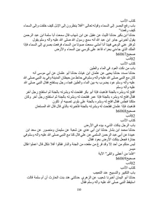 150
‫األدب‬ ‫كتاب‬
‫تعالى‬ ‫وقوله‬ ‫السماء‬ ‫إلى‬ ‫البصر‬ ‫رفع‬ ‫باب‬“‫السماء‬ ‫وإلى‬ ‫خلقت‬ ‫كيف‬ ‫اإلبل‬ ‫إلى‬ ‫ينظرون‬ ‫أفال‬
‫رفعت‬ ‫كيف‬”
‫الرحمن‬ ‫عبد‬ ‫ابن‬ ‫سلمة‬ ‫أبا‬ ‫سمعت‬ ‫قال‬ ‫شهاب‬ ‫ابن‬ ‫عن‬ ‫عقيل‬ ‫عن‬ ‫الليث‬ ‫حدثنا‬ ‫بكير‬ ‫ابن‬ ‫حدثنا‬
‫أخبرن‬ ‫يقول‬‫يقول‬ ‫وسلم‬ ‫وآله‬ ‫عليه‬ ‫هللا‬ ‫صلى‬ ‫هللا‬ ‫رسول‬ ‫سمع‬ ‫أنه‬ ‫هللا‬ ‫عبد‬ ‫ابن‬ ‫جابر‬ ‫ي‬
‫فإذا‬ ‫السماء‬ ‫إلى‬ ‫بصري‬ ‫فرفعت‬ ‫السماء‬ ‫من‬ ‫صوتا‬ ‫سمعت‬ ‫أمشي‬ ‫أنا‬ ‫فبينا‬ ‫الوحي‬ ‫عني‬ ‫فتر‬ ‫ثم‬
‫واألرض‬ ‫السماء‬ ‫بين‬ ‫كرسي‬ ‫على‬ ‫قاعد‬ ‫بحراء‬ ‫جاءني‬ ‫الذي‬ ‫الملك‬
‫صحيح‬b6067
02‫أدب‬
‫األدب‬ ‫كتاب‬
‫و‬ ‫الماء‬ ‫في‬ ‫العود‬ ‫نكت‬ ‫من‬ ‫باب‬‫الطين‬
‫أنه‬ ‫موسى‬ ‫أبي‬ ‫عن‬ ‫عثمان‬ ‫أبو‬ ‫حدثنا‬ ‫غياث‬ ‫ابن‬ ‫عثمان‬ ‫عن‬ ‫يحيى‬ ‫حدثنا‬ ‫مسدد‬ ‫حدثنا‬
‫هللا‬ ‫صلى‬ ‫النبي‬ ‫يد‬ ‫وفي‬ ‫المدينة‬ ‫حيطان‬ ‫من‬ ‫حائط‬ ‫في‬ ‫وسلم‬ ‫وآله‬ ‫عليه‬ ‫هللا‬ ‫صلى‬ ‫النبي‬ ‫مع‬ ‫كان‬
‫هللا‬ ‫صلى‬ ‫النبي‬ ‫فقال‬ ‫يستفتح‬ ‫رجل‬ ‫فجاء‬ ‫والطين‬ ‫الماء‬ ‫بين‬ ‫به‬ ‫يضرب‬ ‫عود‬ ‫وسلم‬ ‫وآله‬ ‫عليه‬
‫وسل‬ ‫وآله‬ ‫عليه‬‫م‬
‫آخر‬ ‫رجل‬ ‫استفتح‬ ‫ثم‬ ‫بالجنة‬ ‫وبشرته‬ ‫له‬ ‫ففتحت‬ ‫بكر‬ ‫أبو‬ ‫فإذا‬ ‫فذهبت‬ ‫بالجنة‬ ‫وبشره‬ ‫له‬ ‫افتح‬
‫وكان‬ ‫آخر‬ ‫رجل‬ ‫استفتح‬ ‫ثم‬ ‫بالجنة‬ ‫وبشرته‬ ‫له‬ ‫ففتحت‬ ‫عمر‬ ‫فإذا‬ ‫بالجنة‬ ‫وبشره‬ ‫له‬ ‫افتح‬ ‫فقال‬
‫تكون‬ ‫أو‬ ‫تصيبه‬ ‫بلوى‬ ‫على‬ ‫بالجنة‬ ‫وبشره‬ ‫له‬ ‫افتح‬ ‫فقال‬ ‫فجلس‬ ‫متكئا‬
‫وبشرت‬ ‫له‬ ‫ففتحت‬ ‫عثمان‬ ‫فإذا‬ ‫فذهبت‬‫المستعان‬ ‫هللا‬ ‫قال‬ ‫قال‬ ‫بالذي‬ ‫فأخبرته‬ ‫بالجنة‬ ‫ه‬
‫صحيح‬b6068
02‫أدب‬
‫األدب‬ ‫كتاب‬
‫األرض‬ ‫في‬ ‫بيده‬ ‫الشيء‬ ‫ينكت‬ ‫الرجل‬ ‫باب‬
‫ابن‬ ‫سعد‬ ‫عن‬ ‫ومنصور‬ ‫سليمان‬ ‫عن‬ ‫شعبة‬ ‫عن‬ ‫عدي‬ ‫أبي‬ ‫ابن‬ ‫حدثنا‬ ‫بشار‬ ‫ابن‬ ‫محمد‬ ‫حدثنا‬
‫وآله‬ ‫عليه‬ ‫هللا‬ ‫صلى‬ ‫النبي‬ ‫مع‬ ‫كنا‬ ‫قال‬ ‫علي‬ ‫عن‬ ‫السلمي‬ ‫الرحمن‬ ‫عبد‬ ‫أبي‬ ‫عن‬ ‫عبيدة‬‫في‬ ‫وسلم‬
‫فقال‬ ‫بعود‬ ‫األرض‬ ‫ينكت‬ ‫فجعل‬ ‫جنازة‬
‫فكل‬ ‫اعملوا‬ ‫قال‬ ‫نتكل‬ ‫أفال‬ ‫فقالوا‬ ‫والنار‬ ‫الجنة‬ ‫من‬ ‫مقعده‬ ‫من‬ ‫فرغ‬ ‫وقد‬ ‫إال‬ ‫أحد‬ ‫من‬ ‫منكم‬ ‫ليس‬
‫ميسر‬
“‫واتقى‬ ‫أعطى‬ ‫من‬ ‫فأما‬”‫اآلية‬
‫صحيح‬b6069
02‫أدب‬
‫األدب‬ ‫كتاب‬
‫التعجب‬ ‫عند‬ ‫والتسبيح‬ ‫التكبير‬ ‫باب‬
‫الزهري‬ ‫عن‬ ‫شعيب‬ ‫أخبرنا‬ ‫اليمان‬ ‫أبو‬ ‫حدثنا‬‫قالت‬ ‫سلمة‬ ‫أم‬ ‫أن‬ ‫الحارث‬ ‫بنت‬ ‫هند‬ ‫حدثتني‬
‫فقال‬ ‫وسلم‬ ‫وآله‬ ‫عليه‬ ‫هللا‬ ‫صلى‬ ‫النبي‬ ‫استيقظ‬
 