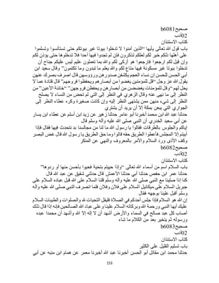 153
‫صحيح‬b6081
02‫أدب‬
‫االستئذان‬ ‫كتاب‬
‫يأيها‬ ‫تعالى‬ ‫هللا‬ ‫قول‬ ‫باب‬“‫وتسلموا‬ ‫تستأنسوا‬ ‫حتى‬ ‫بيوتكم‬ ‫غير‬ ‫بيوتا‬ ‫تدخلوا‬ ‫ال‬ ‫آمنوا‬ ‫الذين‬
‫لكم‬ ‫يؤذن‬ ‫حتى‬ ‫تدخلوها‬ ‫فال‬ ‫أحدا‬ ‫فيها‬ ‫تجدوا‬ ‫لم‬ ‫فإن‬ ‫تذكرون‬ ‫لعلكم‬ ‫لكم‬ ‫خير‬ ‫ذلكم‬ ‫أهلها‬ ‫على‬
‫ارجعوا‬ ‫لكم‬ ‫قيل‬ ‫وإن‬‫أن‬ ‫جناح‬ ‫عليكم‬ ‫ليس‬ ‫عليم‬ ‫تعملون‬ ‫بما‬ ‫وهللا‬ ‫لكم‬ ‫أزكى‬ ‫هو‬ ‫فارجعوا‬
‫تكتمون‬ ‫وما‬ ‫تبدون‬ ‫ما‬ ‫يعلم‬ ‫وهللا‬ ‫لكم‬ ‫متاع‬ ‫فيها‬ ‫مسكونة‬ ‫غير‬ ‫بيوتا‬ ‫تدخلوا‬”‫ابن‬ ‫سعيد‬ ‫وقال‬
‫عنهن‬ ‫بصرك‬ ‫اصرف‬ ‫قال‬ ‫ورؤوسهن‬ ‫صدورهن‬ ‫يكشفن‬ ‫العجم‬ ‫نساء‬ ‫إن‬ ‫للحسن‬ ‫الحسن‬ ‫أبي‬
‫وجل‬ ‫عز‬ ‫هللا‬ ‫يقول‬“‫أب‬ ‫من‬ ‫يغضوا‬ ‫للمؤمنين‬ ‫قل‬‫فروجهم‬ ‫ويحفظوا‬ ‫صارهم‬”‫ال‬ ‫عما‬ ‫قتادة‬ ‫قال‬
‫لهم‬ ‫يحل‬“‫فروجهن‬ ‫ويحفظن‬ ‫أبصارهن‬ ‫من‬ ‫يغضضن‬ ‫للمؤمنات‬ ‫وقل‬“ ”‫األعين‬ ‫خائنة‬”‫من‬
‫يصلح‬ ‫ال‬ ‫النساء‬ ‫من‬ ‫تحض‬ ‫لم‬ ‫التي‬ ‫إلى‬ ‫النظر‬ ‫في‬ ‫الزهري‬ ‫وقال‬ ‫عنه‬ ‫نهى‬ ‫ما‬ ‫إلى‬ ‫النظر‬
‫النظ‬ ‫عطاء‬ ‫وكره‬ ‫صغيرة‬ ‫كانت‬ ‫وإن‬ ‫إليه‬ ‫النظر‬ ‫يشتهى‬ ‫ممن‬ ‫منهن‬ ‫شيء‬ ‫إلى‬ ‫النظر‬‫إلى‬ ‫ر‬
‫يشتري‬ ‫أن‬ ‫يريد‬ ‫أن‬ ‫إال‬ ‫بمكة‬ ‫يبعن‬ ‫التي‬ ‫الجواري‬
‫يسار‬ ‫ابن‬ ‫عطاء‬ ‫عن‬ ‫أسلم‬ ‫ابن‬ ‫زيد‬ ‫عن‬ ‫زهير‬ ‫حدثنا‬ ‫عامر‬ ‫أبو‬ ‫أخبرنا‬ ‫محمد‬ ‫ابن‬ ‫هللا‬ ‫عبد‬ ‫حدثنا‬
‫قال‬ ‫وسلم‬ ‫وآله‬ ‫عليه‬ ‫هللا‬ ‫صلى‬ ‫النبي‬ ‫أن‬ ‫الخدري‬ ‫سعيد‬ ‫أبي‬ ‫عن‬
‫ن‬ ‫بد‬ ‫مجالسنا‬ ‫من‬ ‫لنا‬ ‫ما‬ ‫هللا‬ ‫رسول‬ ‫يا‬ ‫فقالوا‬ ‫بالطرقات‬ ‫والجلوس‬ ‫إياكم‬‫فإذا‬ ‫فقال‬ ‫فيها‬ ‫تحدث‬
‫البصر‬ ‫غض‬ ‫قال‬ ‫هللا‬ ‫رسول‬ ‫يا‬ ‫الطريق‬ ‫حق‬ ‫وما‬ ‫قالوا‬ ‫حقه‬ ‫الطريق‬ ‫فأعطوا‬ ‫المجلس‬ ‫إال‬ ‫أبيتم‬
‫المنكر‬ ‫عن‬ ‫والنهي‬ ‫بالمعروف‬ ‫واألمر‬ ‫السالم‬ ‫ورد‬ ‫األذى‬ ‫وكف‬
‫صحيح‬b6082
02‫أدب‬
‫االستئذان‬ ‫كتاب‬
‫تعالى‬ ‫هللا‬ ‫أسماء‬ ‫من‬ ‫اسم‬ ‫السالم‬ ‫باب‬“‫منها‬ ‫بأحسن‬ ‫فحيوا‬ ‫بتحية‬ ‫حييتم‬ ‫وإذا‬‫ردوها‬ ‫أو‬”
‫قال‬ ‫هللا‬ ‫عبد‬ ‫عن‬ ‫شقيق‬ ‫حدثني‬ ‫قال‬ ‫األعمش‬ ‫حدثنا‬ ‫أبي‬ ‫حدثنا‬ ‫حفص‬ ‫ابن‬ ‫عمر‬ ‫حدثنا‬
‫على‬ ‫السالم‬ ‫عباده‬ ‫قبل‬ ‫هللا‬ ‫على‬ ‫السالم‬ ‫قلنا‬ ‫وسلم‬ ‫وآله‬ ‫عليه‬ ‫هللا‬ ‫صلى‬ ‫النبي‬ ‫مع‬ ‫صلينا‬ ‫إذا‬ ‫كنا‬
‫وآله‬ ‫عليه‬ ‫هللا‬ ‫صلى‬ ‫النبي‬ ‫انصرف‬ ‫فلما‬ ‫وفالن‬ ‫فالن‬ ‫على‬ ‫السالم‬ ‫ميكائيل‬ ‫على‬ ‫السالم‬ ‫جبريل‬
‫و‬‫فقال‬ ‫بوجهه‬ ‫علينا‬ ‫أقبل‬ ‫سلم‬
‫السالم‬ ‫والطيبات‬ ‫والصلوات‬ ‫هلل‬ ‫التحيات‬ ‫فليقل‬ ‫الصالة‬ ‫في‬ ‫أحدكم‬ ‫جلس‬ ‫فإذا‬ ‫السالم‬ ‫هو‬ ‫هللا‬ ‫إن‬
‫ذلك‬ ‫قال‬ ‫إذا‬ ‫فإنه‬ ‫الصالحين‬ ‫هللا‬ ‫عباد‬ ‫وعلى‬ ‫علينا‬ ‫السالم‬ ‫وبركاته‬ ‫هللا‬ ‫ورحمة‬ ‫النبي‬ ‫أيها‬ ‫عليك‬
‫هللا‬ ‫إال‬ ‫إله‬ ‫ال‬ ‫أن‬ ‫أشهد‬ ‫واألرض‬ ‫السماء‬ ‫في‬ ‫صالح‬ ‫عبد‬ ‫كل‬ ‫أصاب‬‫عبده‬ ‫محمدا‬ ‫أن‬ ‫وأشهد‬
‫شاء‬ ‫ما‬ ‫الكالم‬ ‫من‬ ‫بعد‬ ‫يتخير‬ ‫ثم‬ ‫ورسوله‬
‫صحيح‬b6083
02‫أدب‬
‫االستئذان‬ ‫كتاب‬
‫الكثير‬ ‫على‬ ‫القليل‬ ‫تسليم‬ ‫باب‬
‫أبي‬ ‫عن‬ ‫منبه‬ ‫ابن‬ ‫همام‬ ‫عن‬ ‫معمر‬ ‫أخبرنا‬ ‫هللا‬ ‫عبد‬ ‫أخبرنا‬ ‫الحسن‬ ‫أبو‬ ‫مقاتل‬ ‫ابن‬ ‫محمد‬ ‫حدثنا‬
 