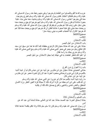 155
‫هللا‬ ‫صلى‬ ‫هللا‬ ‫رسول‬ ‫عند‬ ‫رهط‬ ‫منهم‬ ‫وبقى‬ ‫خرجوا‬ ‫ثم‬ ‫الطعام‬ ‫من‬ ‫فأصابوا‬ ‫القوم‬ ‫فدعا‬ ‫عروسا‬
‫فق‬ ‫المكث‬ ‫فأطالوا‬ ‫وسلم‬ ‫وآله‬ ‫عليه‬‫وخرجت‬ ‫فخرج‬ ‫وسلم‬ ‫وآله‬ ‫عليه‬ ‫هللا‬ ‫صلى‬ ‫هللا‬ ‫رسول‬ ‫ام‬
‫عتبة‬ ‫جاء‬ ‫حتى‬ ‫معه‬ ‫ومشيت‬ ‫وسلم‬ ‫وآله‬ ‫عليه‬ ‫هللا‬ ‫صلى‬ ‫هللا‬ ‫رسول‬ ‫فمشى‬ ‫يخرجوا‬ ‫كي‬ ‫معه‬
‫معه‬ ‫ورجعت‬ ‫فرجع‬ ‫خرجوا‬ ‫أنهم‬ ‫وسلم‬ ‫وآله‬ ‫عليه‬ ‫هللا‬ ‫صلى‬ ‫هللا‬ ‫رسول‬ ‫ظن‬ ‫ثم‬ ‫عائشة‬ ‫حجرة‬
‫هللا‬ ‫رسول‬ ‫فرجع‬ ‫يتفرقوا‬ ‫لم‬ ‫جلوس‬ ‫هم‬ ‫فإذا‬ ‫زينب‬ ‫على‬ ‫دخل‬ ‫حتى‬‫وسلم‬ ‫وآله‬ ‫عليه‬ ‫هللا‬ ‫صلى‬
‫هم‬ ‫فإذا‬ ‫معه‬ ‫ورجعت‬ ‫فرجع‬ ‫خرجوا‬ ‫قد‬ ‫أن‬ ‫فظن‬ ‫عائشة‬ ‫حجرة‬ ‫عتبة‬ ‫بلغ‬ ‫حتى‬ ‫معه‬ ‫ورجعت‬
‫سترا‬ ‫وبينه‬ ‫بيني‬ ‫فضرب‬ ‫الحجاب‬ ‫آية‬ ‫فأنزل‬ ‫خرجوا‬ ‫قد‬
‫صحيح‬b6093
02‫أدب‬
‫االستئذان‬ ‫كتاب‬
‫البصر‬ ‫أجل‬ ‫من‬ ‫االستئذان‬ ‫باب‬
‫حفظته‬ ‫الزهري‬ ‫قال‬ ‫سفيان‬ ‫حدثنا‬ ‫هللا‬ ‫عبد‬ ‫ابن‬ ‫علي‬ ‫حدثنا‬‫سعد‬ ‫ابن‬ ‫سهل‬ ‫عن‬ ‫هنا‬ ‫ها‬ ‫أنك‬ ‫كما‬
‫عليه‬ ‫هللا‬ ‫صلى‬ ‫النبي‬ ‫ومع‬ ‫وسلم‬ ‫وآله‬ ‫عليه‬ ‫هللا‬ ‫صلى‬ ‫النبي‬ ‫حجر‬ ‫في‬ ‫جحر‬ ‫من‬ ‫رجل‬ ‫اطلع‬ ‫قال‬
‫فقال‬ ‫رأسه‬ ‫به‬ ‫يحك‬ ‫مدري‬ ‫وسلم‬ ‫وآله‬
‫البصر‬ ‫أجل‬ ‫من‬ ‫االستئذان‬ ‫جعل‬ ‫إنما‬ ‫عينك‬ ‫في‬ ‫به‬ ‫لطعنت‬ ‫تنتظر‬ ‫أنك‬ ‫أعلم‬ ‫لو‬
‫صحيح‬b6095
02‫أدب‬
‫االستئذان‬ ‫كتاب‬
‫الجوار‬ ‫زنا‬ ‫باب‬‫الفرج‬ ‫دون‬ ‫ح‬
‫أشبه‬ ‫شيئا‬ ‫أر‬ ‫لم‬ ‫قال‬ ‫عباس‬ ‫ابن‬ ‫عن‬ ‫أبيه‬ ‫عن‬ ‫طاوس‬ ‫ابن‬ ‫عن‬ ‫سفيان‬ ‫حدثنا‬ ‫الحميدي‬ ‫حدثني‬
‫طاوس‬ ‫ابن‬ ‫عن‬ ‫معمر‬ ‫أخبرنا‬ ‫الرزاق‬ ‫عبد‬ ‫أخبرنا‬ ‫محمود‬ ‫وحدثني‬ ‫هريرة‬ ‫أبي‬ ‫قول‬ ‫من‬ ‫باللمم‬
‫قال‬ ‫عباس‬ ‫ابن‬ ‫عن‬ ‫أبيه‬ ‫عن‬
‫ع‬ ‫هللا‬ ‫صلى‬ ‫النبي‬ ‫عن‬ ‫هريرة‬ ‫أبو‬ ‫قال‬ ‫مما‬ ‫باللمم‬ ‫أشبه‬ ‫شيئا‬ ‫رأيت‬ ‫ما‬‫وسلم‬ ‫وآله‬ ‫ليه‬
‫اللسان‬ ‫وزنا‬ ‫النظر‬ ‫العين‬ ‫فزنا‬ ‫محالة‬ ‫ال‬ ‫ذلك‬ ‫أدرك‬ ‫الزنا‬ ‫من‬ ‫حظه‬ ‫آدم‬ ‫ابن‬ ‫على‬ ‫كتب‬ ‫هللا‬ ‫إن‬
‫يكذبه‬ ‫أو‬ ‫كله‬ ‫ذلك‬ ‫يصدق‬ ‫والفرج‬ ‫وتشتهي‬ ‫تتمنى‬ ‫والنفس‬ ‫المنطق‬
‫صحيح‬b6096
02‫أدب‬
‫االستئذان‬ ‫كتاب‬
‫ثالثا‬ ‫واالستئذان‬ ‫التسليم‬ ‫باب‬
‫هللا‬ ‫عبد‬ ‫حدثنا‬ ‫الصمد‬ ‫عبد‬ ‫أخبرنا‬ ‫إسحاق‬ ‫حدثنا‬‫عن‬ ‫هللا‬ ‫عبد‬ ‫ابن‬ ‫ثمامة‬ ‫حدثنا‬ ‫المثنى‬ ‫ابن‬
‫أنس‬
‫ثالثا‬ ‫أعادها‬ ‫بكلمة‬ ‫تكلم‬ ‫وإذا‬ ‫ثالثا‬ ‫سلم‬ ‫سلم‬ ‫إذا‬ ‫كان‬ ‫وسلم‬ ‫وآله‬ ‫عليه‬ ‫هللا‬ ‫صلى‬ ‫هللا‬ ‫رسول‬ ‫أن‬
‫صحيح‬b6099
02‫أدب‬
‫االستئذان‬ ‫كتاب‬
 