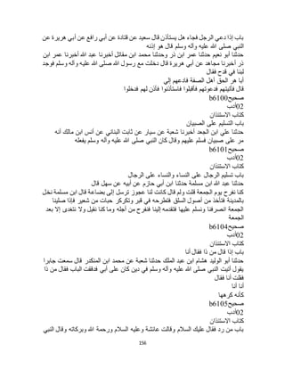 156
‫عن‬ ‫هريرة‬ ‫أبي‬ ‫عن‬ ‫رافع‬ ‫أبي‬ ‫عن‬ ‫قتادة‬ ‫عن‬ ‫سعيد‬ ‫قال‬ ‫يستأذن‬ ‫هل‬ ‫فجاء‬ ‫الرجل‬ ‫دعي‬ ‫إذا‬ ‫باب‬
‫هللا‬ ‫صلى‬ ‫النبي‬‫إذنه‬ ‫هو‬ ‫قال‬ ‫وسلم‬ ‫وآله‬ ‫عليه‬
‫ابن‬ ‫عمر‬ ‫أخبرنا‬ ‫هللا‬ ‫عبد‬ ‫أخبرنا‬ ‫مقاتل‬ ‫ابن‬ ‫محمد‬ ‫وحدثنا‬ ‫ذر‬ ‫ابن‬ ‫عمر‬ ‫حدثنا‬ ‫نعيم‬ ‫أبو‬ ‫حدثنا‬
‫فوجد‬ ‫وسلم‬ ‫وآله‬ ‫عليه‬ ‫هللا‬ ‫صلى‬ ‫هللا‬ ‫رسول‬ ‫مع‬ ‫دخلت‬ ‫قال‬ ‫هريرة‬ ‫أبي‬ ‫عن‬ ‫مجاهد‬ ‫أخبرنا‬ ‫ذر‬
‫فقال‬ ‫قدح‬ ‫في‬ ‫لبنا‬
‫إلي‬ ‫فادعهم‬ ‫الصفة‬ ‫أهل‬ ‫الحق‬ ‫هر‬ ‫أبا‬
‫فأتيت‬ ‫قال‬‫فدخلوا‬ ‫لهم‬ ‫فأذن‬ ‫فاستأذنوا‬ ‫فأقبلوا‬ ‫فدعوتهم‬ ‫هم‬
‫صحيح‬b6100
02‫أدب‬
‫االستئذان‬ ‫كتاب‬
‫الصبيان‬ ‫على‬ ‫التسليم‬ ‫باب‬
‫أنه‬ ‫مالك‬ ‫ابن‬ ‫أنس‬ ‫عن‬ ‫البناني‬ ‫ثابت‬ ‫عن‬ ‫سيار‬ ‫عن‬ ‫شعبة‬ ‫أخبرنا‬ ‫الجعد‬ ‫ابن‬ ‫علي‬ ‫حدثنا‬
‫يفعله‬ ‫وسلم‬ ‫وآله‬ ‫عليه‬ ‫هللا‬ ‫صلى‬ ‫النبي‬ ‫كان‬ ‫وقال‬ ‫عليهم‬ ‫فسلم‬ ‫صبيان‬ ‫على‬ ‫مر‬
‫صحيح‬b6101
02‫أدب‬
‫االستئذان‬ ‫كتاب‬
‫الرجال‬ ‫على‬ ‫والنساء‬ ‫النساء‬ ‫على‬ ‫الرجال‬ ‫تسليم‬ ‫باب‬
‫قال‬ ‫سهل‬ ‫عن‬ ‫أبيه‬ ‫عن‬ ‫حازم‬ ‫أبي‬ ‫ابن‬ ‫حدثنا‬ ‫مسلمة‬ ‫ابن‬ ‫هللا‬ ‫عبد‬ ‫حدثنا‬
‫نخل‬ ‫مسلمة‬ ‫ابن‬ ‫قال‬ ‫بضاعة‬ ‫إلى‬ ‫ترسل‬ ‫عجوز‬ ‫لنا‬ ‫كانت‬ ‫قال‬ ‫ولم‬ ‫قلت‬ ‫الجمعة‬ ‫يوم‬ ‫نفرح‬ ‫كنا‬
‫وت‬ ‫قبر‬ ‫في‬ ‫فتطرحه‬ ‫السلق‬ ‫أصول‬ ‫من‬ ‫فتأخذ‬ ‫بالمدينة‬‫صلينا‬ ‫فإذا‬ ‫شعير‬ ‫من‬ ‫حبات‬ ‫كركر‬
‫بعد‬ ‫إال‬ ‫نتغدى‬ ‫وال‬ ‫نقيل‬ ‫كنا‬ ‫وما‬ ‫أجله‬ ‫من‬ ‫فنفرح‬ ‫إلينا‬ ‫فتقدمه‬ ‫عليها‬ ‫ونسلم‬ ‫انصرفنا‬ ‫الجمعة‬
‫الجمعة‬
‫صحيح‬b6104
02‫أدب‬
‫االستئذان‬ ‫كتاب‬
‫أنا‬ ‫فقال‬ ‫ذا‬ ‫من‬ ‫قال‬ ‫إذا‬ ‫باب‬
‫ج‬ ‫سمعت‬ ‫قال‬ ‫المنكدر‬ ‫ابن‬ ‫محمد‬ ‫عن‬ ‫شعبة‬ ‫حدثنا‬ ‫الملك‬ ‫عبد‬ ‫ابن‬ ‫هشام‬ ‫الوليد‬ ‫أبو‬ ‫حدثنا‬‫ابرا‬
‫ذا‬ ‫من‬ ‫فقال‬ ‫الباب‬ ‫فدققت‬ ‫أبي‬ ‫على‬ ‫كان‬ ‫دين‬ ‫في‬ ‫وسلم‬ ‫وآله‬ ‫عليه‬ ‫هللا‬ ‫صلى‬ ‫النبي‬ ‫أتيت‬ ‫يقول‬
‫فقال‬ ‫أنا‬ ‫فقلت‬
‫أنا‬ ‫أنا‬
‫كرهها‬ ‫كأنه‬
‫صحيح‬b6105
02‫أدب‬
‫االستئذان‬ ‫كتاب‬
‫النبي‬ ‫وقال‬ ‫وبركاته‬ ‫هللا‬ ‫ورحمة‬ ‫السالم‬ ‫وعليه‬ ‫عائشة‬ ‫وقالت‬ ‫السالم‬ ‫عليك‬ ‫فقال‬ ‫رد‬ ‫من‬ ‫باب‬
 