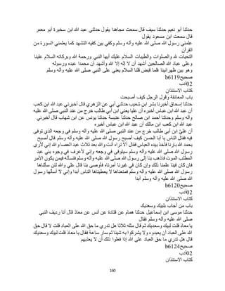 160
‫معمر‬ ‫أبو‬ ‫سخبرة‬ ‫ابن‬ ‫هللا‬ ‫عبد‬ ‫حدثني‬ ‫يقول‬ ‫مجاهدا‬ ‫سمعت‬ ‫قال‬ ‫سيف‬ ‫حدثنا‬ ‫نعيم‬ ‫أبو‬ ‫حدثنا‬
‫يقول‬ ‫مسعود‬ ‫ابن‬ ‫سمعت‬ ‫قال‬
‫من‬ ‫السورة‬ ‫يعلمني‬ ‫كما‬ ‫التشهد‬ ‫كفيه‬ ‫بين‬ ‫وكفي‬ ‫وسلم‬ ‫وآله‬ ‫عليه‬ ‫هللا‬ ‫صلى‬ ‫هللا‬ ‫رسول‬ ‫علمني‬
‫القرآن‬
‫والطيبات‬ ‫والصلوات‬ ‫هلل‬ ‫التحيات‬‫علينا‬ ‫السالم‬ ‫وبركاته‬ ‫هللا‬ ‫ورحمة‬ ‫النبي‬ ‫أيها‬ ‫عليك‬ ‫السالم‬
‫ورسوله‬ ‫عبده‬ ‫محمدا‬ ‫أن‬ ‫وأشهد‬ ‫هللا‬ ‫إال‬ ‫إله‬ ‫ال‬ ‫أن‬ ‫أشهد‬ ‫الصالحين‬ ‫هللا‬ ‫عباد‬ ‫وعلى‬
‫وسلم‬ ‫وآله‬ ‫عليه‬ ‫هللا‬ ‫صلى‬ ‫النبي‬ ‫على‬ ‫يعني‬ ‫السالم‬ ‫قلنا‬ ‫قبض‬ ‫فلما‬ ‫ظهرانينا‬ ‫بين‬ ‫وهو‬
‫صحيح‬b6119
02‫أدب‬
‫االستئذان‬ ‫كتاب‬
‫وقول‬ ‫المعانقة‬ ‫باب‬‫أصبحت‬ ‫كيف‬ ‫الرجل‬
‫كعب‬ ‫ابن‬ ‫هللا‬ ‫عبد‬ ‫أخبرني‬ ‫قال‬ ‫الزهري‬ ‫عن‬ ‫أبي‬ ‫حدثني‬ ‫شعيب‬ ‫ابن‬ ‫بشر‬ ‫أخبرنا‬ ‫إسحاق‬ ‫حدثنا‬
‫عليه‬ ‫هللا‬ ‫صلى‬ ‫النبي‬ ‫عند‬ ‫من‬ ‫خرج‬ ‫طالب‬ ‫أبي‬ ‫ابن‬ ‫يعني‬ ‫عليا‬ ‫أن‬ ‫أخبره‬ ‫عباس‬ ‫ابن‬ ‫هللا‬ ‫عبد‬ ‫أن‬
‫أخبرن‬ ‫قال‬ ‫شهاب‬ ‫ابن‬ ‫عن‬ ‫يونس‬ ‫حدثنا‬ ‫عنبسة‬ ‫حدثنا‬ ‫صالح‬ ‫ابن‬ ‫أحمد‬ ‫وحدثنا‬ ‫وسلم‬ ‫وآله‬‫ي‬
‫أخبره‬ ‫عباس‬ ‫ابن‬ ‫هللا‬ ‫عبد‬ ‫أن‬ ‫مالك‬ ‫ابن‬ ‫كعب‬ ‫ابن‬ ‫هللا‬ ‫عبد‬
‫توفى‬ ‫الذي‬ ‫وجعه‬ ‫في‬ ‫وسلم‬ ‫وآله‬ ‫عليه‬ ‫هللا‬ ‫صلى‬ ‫النبي‬ ‫عند‬ ‫من‬ ‫خرج‬ ‫طالب‬ ‫أبي‬ ‫ابن‬ َّ‫ي‬ِ‫ل‬َ‫ع‬ ‫أن‬
‫أصبح‬ ‫قال‬ ‫وسلم‬ ‫وآله‬ ‫عليه‬ ‫هللا‬ ‫صلى‬ ‫هللا‬ ‫رسول‬ ‫أصبح‬ ‫كيف‬ ‫الحسن‬ ‫أبا‬ ‫يا‬ ‫الناس‬ ‫فقال‬ ‫فيه‬
‫فقال‬ ‫العباس‬ ‫بيده‬ ‫فأخذ‬ ‫بارئا‬ ‫هللا‬ ‫بحمد‬‫ألرى‬ ‫إني‬ ‫وهللا‬ ‫العصا‬ ‫عبد‬ ‫ثالث‬ ‫بعد‬ ‫وهللا‬ ‫أنت‬ ‫تراه‬ ‫أال‬
‫عبد‬ ‫بني‬ ‫وجوه‬ ‫في‬ ‫ألعرف‬ ‫وإني‬ ‫وجعه‬ ‫في‬ ‫سيتوفى‬ ‫وسلم‬ ‫وآله‬ ‫عليه‬ ‫هللا‬ ‫صلى‬ ‫هللا‬ ‫رسول‬
‫األمر‬ ‫يكون‬ ‫فيمن‬ ‫فنسأله‬ ‫وسلم‬ ‫وآله‬ ‫عليه‬ ‫هللا‬ ‫صلى‬ ‫هللا‬ ‫رسول‬ ‫إلى‬ ‫بنا‬ ‫فاذهب‬ ‫الموت‬ ‫المطلب‬
‫أم‬ ‫غيرنا‬ ‫في‬ ‫كان‬ ‫وإن‬ ‫ذلك‬ ‫علمنا‬ ‫فينا‬ ‫كان‬ ‫فان‬‫سألناها‬ ‫لئن‬ ‫وهللا‬ ‫علي‬ ‫قال‬ ‫بنا‬ ‫فأوصى‬ ‫رناه‬
‫رسول‬ ‫أسألها‬ ‫ال‬ ‫وإني‬ ‫أبدا‬ ‫الناس‬ ‫يعطيناها‬ ‫ال‬ ‫فمنعناها‬ ‫وسلم‬ ‫وآله‬ ‫عليه‬ ‫هللا‬ ‫صلى‬ ‫هللا‬ ‫رسول‬
‫أبدا‬ ‫وسلم‬ ‫وآله‬ ‫عليه‬ ‫هللا‬ ‫صلى‬ ‫هللا‬
‫صحيح‬b6120
02‫أدب‬
‫االستئذان‬ ‫كتاب‬
‫وسعديك‬ ‫بلبيك‬ ‫أجاب‬ ‫من‬ ‫باب‬
‫قت‬ ‫عن‬ ‫همام‬ ‫حدثنا‬ ‫إسماعيل‬ ‫ابن‬ ‫موسى‬ ‫حدثنا‬‫النبي‬ ‫رديف‬ ‫أنا‬ ‫قال‬ ‫معاذ‬ ‫عن‬ ‫أنس‬ ‫عن‬ ‫ادة‬
‫فقال‬ ‫وسلم‬ ‫وآله‬ ‫عليه‬ ‫هللا‬ ‫صلى‬
‫حق‬ ‫قال‬ ‫ال‬ ‫قلت‬ ‫العباد‬ ‫على‬ ‫هللا‬ ‫حق‬ ‫ما‬ ‫تدري‬ ‫هل‬ ‫ثالثا‬ ‫مثله‬ ‫قال‬ ‫ثم‬ ‫وسعديك‬ ‫لبيك‬ ‫قلت‬ ‫معاذ‬ ‫يا‬
‫وسعديك‬ ‫لبيك‬ ‫قلت‬ ‫معاذ‬ ‫يا‬ ‫فقال‬ ‫ساعة‬ ‫سار‬ ‫ثم‬ ‫شيئا‬ ‫به‬ ‫يشركوا‬ ‫وال‬ ‫يعبدوه‬ ‫أن‬ ‫العباد‬ ‫على‬ ‫هللا‬
‫ح‬ ‫ما‬ ‫تدري‬ ‫هل‬ ‫قال‬‫يعذبهم‬ ‫ال‬ ‫أن‬ ‫ذلك‬ ‫فعلوا‬ ‫إذا‬ ‫هللا‬ ‫على‬ ‫العباد‬ ‫ق‬
‫صحيح‬b6124
02‫أدب‬
‫االستئذان‬ ‫كتاب‬
 