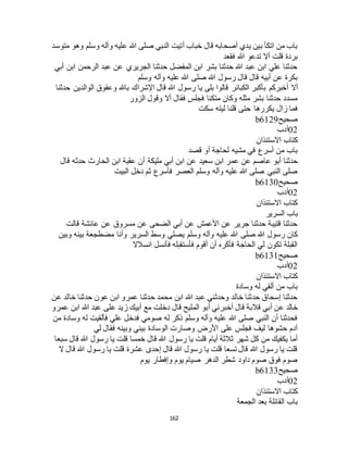 162
‫متوسد‬ ‫وهو‬ ‫وسلم‬ ‫وآله‬ ‫عليه‬ ‫هللا‬ ‫صلى‬ ‫النبي‬ ‫أتيت‬ ‫خباب‬ ‫قال‬ ‫أصحابه‬ ‫يدي‬ ‫بين‬ ‫اتكأ‬ ‫من‬ ‫باب‬
‫فقعد‬ ‫هللا‬ ‫تدعو‬ ‫أال‬ ‫قلت‬ ‫بردة‬
‫أبي‬ ‫ابن‬ ‫الرحمن‬ ‫عبد‬ ‫عن‬ ‫الجريري‬ ‫حدثنا‬ ‫المفضل‬ ‫ابن‬ ‫بشر‬ ‫حدثنا‬ ‫هللا‬ ‫عبد‬ ‫ابن‬ ‫علي‬ ‫حدثنا‬
‫وسلم‬ ‫وآله‬ ‫عليه‬ ‫هللا‬ ‫صلى‬ ‫هللا‬ ‫رسول‬ ‫قال‬ ‫قال‬ ‫أبيه‬ ‫عن‬ ‫بكرة‬
‫أال‬‫حدثنا‬ ‫الوالدين‬ ‫وعقوق‬ ‫باهلل‬ ‫اإلشراك‬ ‫قال‬ ‫هللا‬ ‫رسول‬ ‫يا‬ ‫بلى‬ ‫قالوا‬ ‫الكبائر‬ ‫بأكبر‬ ‫أخبركم‬
‫الزور‬ ‫وقول‬ ‫أال‬ ‫فقال‬ ‫فجلس‬ ‫متكئا‬ ‫وكان‬ ‫مثله‬ ‫بشر‬ ‫حدثنا‬ ‫مسدد‬
‫سكت‬ ‫ليته‬ ‫قلنا‬ ‫حتى‬ ‫يكررها‬ ‫زال‬ ‫فما‬
‫صحيح‬b6129
02‫أدب‬
‫االستئذان‬ ‫كتاب‬
‫قصد‬ ‫أو‬ ‫لحاجة‬ ‫مشيه‬ ‫في‬ ‫أسرع‬ ‫من‬ ‫باب‬
‫عم‬ ‫عن‬ ‫عاصم‬ ‫أبو‬ ‫حدثنا‬‫قال‬ ‫حدثه‬ ‫الحارث‬ ‫ابن‬ ‫عقبة‬ ‫أن‬ ‫مليكة‬ ‫أبي‬ ‫ابن‬ ‫عن‬ ‫سعيد‬ ‫ابن‬ ‫ر‬
‫البيت‬ ‫دخل‬ ‫ثم‬ ‫فأسرع‬ ‫العصر‬ ‫وسلم‬ ‫وآله‬ ‫عليه‬ ‫هللا‬ ‫صلى‬ ‫النبي‬ ‫صلى‬
‫صحيح‬b6130
02‫أدب‬
‫االستئذان‬ ‫كتاب‬
‫السرير‬ ‫باب‬
‫قالت‬ ‫عائشة‬ ‫عن‬ ‫مسروق‬ ‫عن‬ ‫الضحى‬ ‫أبي‬ ‫عن‬ ‫األعمش‬ ‫عن‬ ‫جرير‬ ‫حدثنا‬ ‫قتيبة‬ ‫حدثنا‬
‫عليه‬ ‫هللا‬ ‫صلى‬ ‫هللا‬ ‫رسول‬ ‫كان‬‫وبين‬ ‫بينه‬ ‫مضطجعة‬ ‫وأنا‬ ‫السرير‬ ‫وسط‬ ‫يصلي‬ ‫وسلم‬ ‫وآله‬
‫انسالال‬ ‫فأنسل‬ ‫فأستقبله‬ ‫أقوم‬ ‫أن‬ ‫فأكره‬ ‫الحاجة‬ ‫لي‬ ‫تكون‬ ‫القبلة‬
‫صحيح‬b6131
02‫أدب‬
‫االستئذان‬ ‫كتاب‬
‫وسادة‬ ‫له‬ ‫ألقي‬ ‫من‬ ‫باب‬
‫عن‬ ‫خالد‬ ‫حدثنا‬ ‫عون‬ ‫ابن‬ ‫عمرو‬ ‫حدثنا‬ ‫محمد‬ ‫ابن‬ ‫هللا‬ ‫عبد‬ ‫وحدثني‬ ‫خالد‬ ‫حدثنا‬ ‫إسحاق‬ ‫حدثنا‬
‫قال‬ ‫أبي‬ ‫عن‬ ‫خالد‬‫عمرو‬ ‫ابن‬ ‫هللا‬ ‫عبد‬ ‫على‬ ‫زيد‬ ‫أبيك‬ ‫مع‬ ‫دخلت‬ ‫قال‬ ‫المليح‬ ‫أبو‬ ‫أخبرني‬ ‫قال‬ ‫بة‬
‫من‬ ‫وسادة‬ ‫له‬ ‫فألقيت‬ ‫علي‬ ‫فدخل‬ ‫صومي‬ ‫له‬ ‫ذكر‬ ‫وسلم‬ ‫وآله‬ ‫عليه‬ ‫هللا‬ ‫صلى‬ ‫النبي‬ ‫أن‬ ‫فحدثنا‬
‫لي‬ ‫فقال‬ ‫وبينه‬ ‫بيني‬ ‫الوسادة‬ ‫وصارت‬ ‫األرض‬ ‫على‬ ‫فجلس‬ ‫ليف‬ ‫حشوها‬ ‫آدم‬
‫رسول‬ ‫يا‬ ‫قلت‬ ‫أيام‬ ‫ثالثة‬ ‫شهر‬ ‫كل‬ ‫من‬ ‫يكفيك‬ ‫أما‬‫سبعا‬ ‫قال‬ ‫هللا‬ ‫رسول‬ ‫يا‬ ‫قلت‬ ‫خمسا‬ ‫قال‬ ‫هللا‬
‫ال‬ ‫قال‬ ‫هللا‬ ‫رسول‬ ‫يا‬ ‫قلت‬ ‫عشرة‬ ‫إحدى‬ ‫قال‬ ‫هللا‬ ‫رسول‬ ‫يا‬ ‫قلت‬ ‫تسعا‬ ‫قال‬ ‫هللا‬ ‫رسول‬ ‫يا‬ ‫قلت‬
‫يوم‬ ‫وإفطار‬ ‫يوم‬ ‫صيام‬ ‫الدهر‬ ‫شطر‬ ‫داود‬ ‫صوم‬ ‫فوق‬ ‫صوم‬
‫صحيح‬b6133
02‫أدب‬
‫االستئذان‬ ‫كتاب‬
‫الجمعة‬ ‫بعد‬ ‫القائلة‬ ‫باب‬
 