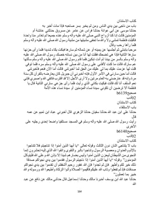 164
‫االستئذان‬ ‫كتاب‬
‫به‬ ‫أخبر‬ ‫مات‬ ‫فإذا‬ ‫صاحبه‬ ‫بسر‬ ‫يخبر‬ ‫لم‬ ‫ومن‬ ‫الناس‬ ‫يدي‬ ‫بين‬ ‫ناجى‬ ‫من‬ ‫باب‬
‫حدثن‬ ‫عوانة‬ ‫أبي‬ ‫عن‬ ‫موسى‬ ‫حدثنا‬‫أم‬ ‫عائشة‬ ‫حدثتني‬ ‫مسروق‬ ‫عن‬ ‫عامر‬ ‫عن‬ ‫فراس‬ ‫ا‬
‫واحدة‬ ‫منا‬ ‫تغادر‬ ‫لم‬ ‫جميعا‬ ‫عنده‬ ‫وسلم‬ ‫وآله‬ ‫عليه‬ ‫هللا‬ ‫صلى‬ ‫النبي‬ ‫أزواج‬ ‫كنا‬ ‫إنا‬ ‫قالت‬ ‫المؤمنين‬
‫وسلم‬ ‫وآله‬ ‫عليه‬ ‫هللا‬ ‫صلى‬ ‫هللا‬ ‫رسول‬ ‫مشية‬ ‫من‬ ‫مشيتها‬ ‫تخفى‬ ‫ما‬ ‫وهللا‬ ‫وال‬ ‫تمشي‬ ‫فاطمة‬ ‫فأقبلت‬
‫وقال‬ ‫رحب‬ ‫رآها‬ ‫فلما‬
‫أجلسها‬ ‫ثم‬ ‫بابنتي‬ ‫مرحبا‬‫حزنها‬ ‫رأى‬ ‫فلما‬ ‫شديدا‬ ‫بكاء‬ ‫فبكت‬ ‫سارها‬ ‫ثم‬ ‫شماله‬ ‫عن‬ ‫أو‬ ‫يمينه‬ ‫عن‬
‫عليه‬ ‫هللا‬ ‫صلى‬ ‫هللا‬ ‫رسول‬ ‫خصك‬ ‫نسائه‬ ‫بين‬ ‫من‬ ‫أنا‬ ‫لها‬ ‫فقلت‬ ‫تضحك‬ ‫هي‬ ‫فإذا‬ ‫الثانية‬ ‫سارها‬
‫سألتها‬ ‫وسلم‬ ‫وآله‬ ‫عليه‬ ‫هللا‬ ‫صلى‬ ‫هللا‬ ‫رسول‬ ‫قام‬ ‫فلما‬ ‫تبكين‬ ‫أنت‬ ‫ثم‬ ‫بيننا‬ ‫من‬ ‫بالسر‬ ‫وسلم‬ ‫وآله‬
‫ألفشي‬ ‫كنت‬ ‫ما‬ ‫قالت‬ ‫سارك‬ ‫عم‬‫توفي‬ ‫فلما‬ ‫سره‬ ‫وسلم‬ ‫وآله‬ ‫عليه‬ ‫هللا‬ ‫صلى‬ ‫هللا‬ ‫رسول‬ ‫على‬
‫فأخبرتني‬ ‫فنعم‬ ‫اآلن‬ ‫أما‬ ‫قالت‬ ‫أخبرتني‬ ‫لما‬ ‫الحق‬ ‫من‬ ‫عليك‬ ‫لي‬ ‫بما‬ ‫عليك‬ ‫عزمت‬ ‫لها‬ ‫قلت‬
‫سنة‬ ‫كل‬ ‫بالقرآن‬ ‫يعارضه‬ ‫كان‬ ‫جبريل‬ ‫أن‬ ‫أخبرني‬ ‫فإنه‬ ‫األول‬ ‫األمر‬ ‫في‬ ‫سارني‬ ‫حين‬ ‫أما‬ ‫قالت‬
‫األ‬ ‫أرى‬ ‫وال‬ ‫مرتين‬ ‫العام‬ ‫به‬ ‫عارضني‬ ‫قد‬ ‫وإنه‬ ‫مرة‬‫فإني‬ ‫واصبري‬ ‫هللا‬ ‫فاتقي‬ ‫اقترب‬ ‫قد‬ ‫إال‬ ‫جل‬
‫يا‬ ‫قال‬ ‫الثانية‬ ‫سارني‬ ‫جزعي‬ ‫رأى‬ ‫فلما‬ ‫رأيت‬ ‫الذي‬ ‫بكائي‬ ‫فبكيت‬ ‫قالت‬ ‫لك‬ ‫أنا‬ ‫السلف‬ ‫نعم‬
‫األمة‬ ‫هذه‬ ‫نساء‬ ‫سيدة‬ ‫أو‬ ‫المؤمنين‬ ‫نساء‬ ‫سيدة‬ ‫تكوني‬ ‫أن‬ ‫ترضين‬ ‫أال‬ ‫فاطمة‬
‫صحيح‬b6139
02‫أدب‬
‫االستئذان‬ ‫كتاب‬
‫االستلقاء‬ ‫باب‬
‫حدث‬ ‫هللا‬ ‫عبد‬ ‫ابن‬ ‫علي‬ ‫حدثنا‬‫عمه‬ ‫عن‬ ‫تميم‬ ‫ابن‬ ‫عباد‬ ‫أخبرني‬ ‫قال‬ ‫الزهري‬ ‫حدثنا‬ ‫سفيان‬ ‫نا‬
‫قال‬
‫على‬ ‫رجليه‬ ‫إحدى‬ ‫واضعا‬ ‫مستلقيا‬ ‫المسجد‬ ‫في‬ ‫وسلم‬ ‫وآله‬ ‫عليه‬ ‫هللا‬ ‫صلى‬ ‫هللا‬ ‫رسول‬ ‫رأيت‬
‫األخرى‬
‫صحيح‬b6140
02‫أدب‬
‫االستئذان‬ ‫كتاب‬
‫تعالى‬ ‫وقوله‬ ‫الثالث‬ ‫دون‬ ‫اثنان‬ ‫يتناجى‬ ‫ال‬ ‫باب‬“‫ت‬ ‫فال‬ ‫تناجيتم‬ ‫إذا‬ ‫آمنوا‬ ‫الذين‬ ‫أيها‬ ‫يا‬‫تناجوا‬
‫إنما‬ ‫تحشرون‬ ‫إليه‬ ‫الذي‬ ‫هللا‬ ‫واتقوا‬ ‫والتقوى‬ ‫بالبر‬ ‫وتناجوا‬ ‫الرسول‬ ‫ومعصية‬ ‫والعدوان‬ ‫باإلثم‬
‫فليتوكل‬ ‫هللا‬ ‫وعلى‬ ‫هللا‬ ‫بإذن‬ ‫إال‬ ‫شيئا‬ ‫بضارهم‬ ‫وليس‬ ‫آمنوا‬ ‫الذين‬ ‫ليحزن‬ ‫الشيطان‬ ‫من‬ ‫النجوى‬
‫المؤمنون‬”‫وقوله‬“‫ص‬ ‫نجواكم‬ ‫يدي‬ ‫بين‬ ‫فقدموا‬ ‫الرسول‬ ‫ناجيتم‬ ‫إذا‬ ‫آمنوا‬ ‫الذين‬ ‫أيها‬ ‫يا‬‫دقة‬
‫نجواكم‬ ‫يدي‬ ‫بين‬ ‫تقدموا‬ ‫أن‬ ‫أأشفقتم‬ ‫رحيم‬ ‫غفور‬ ‫هللا‬ ‫فإن‬ ‫تجدوا‬ ‫لم‬ ‫فإن‬ ‫وأطهر‬ ‫لكم‬ ‫خير‬ ‫ذلك‬
‫وهللا‬ ‫ورسوله‬ ‫هللا‬ ‫وأطيعوا‬ ‫الزكاة‬ ‫وآتوا‬ ‫الصالة‬ ‫فأقيموا‬ ‫عليكم‬ ‫هللا‬ ‫وتاب‬ ‫تفعلوا‬ ‫لم‬ ‫فإذ‬ ‫صدقات‬
‫تعملون‬ ‫بما‬ ‫خبير‬”
‫م‬ ‫حدثني‬ ‫قال‬ ‫إسماعيل‬ ‫وحدثنا‬ ‫مالك‬ ‫أخبرنا‬ ‫يوسف‬ ‫ابن‬ ‫هللا‬ ‫عبد‬ ‫حدثنا‬‫عبد‬ ‫عن‬ ‫نافع‬ ‫عن‬ ‫الك‬
‫هللا‬
 