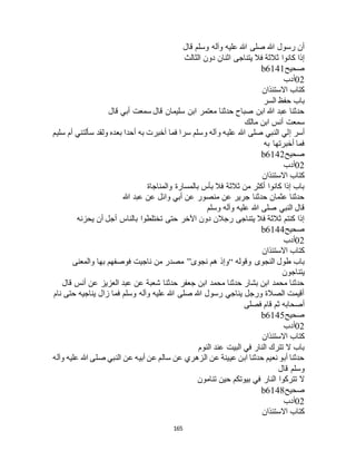 165
‫قال‬ ‫وسلم‬ ‫وآله‬ ‫عليه‬ ‫هللا‬ ‫صلى‬ ‫هللا‬ ‫رسول‬ ‫أن‬
‫الثالث‬ ‫دون‬ ‫اثنان‬ ‫يتناجى‬ ‫فال‬ ‫ثالثة‬ ‫كانوا‬ ‫إذا‬
‫صحيح‬b6141
02‫أدب‬
‫االستئذان‬ ‫كتاب‬
‫السر‬ ‫حفظ‬ ‫باب‬
‫قال‬ ‫أبي‬ ‫سمعت‬ ‫قال‬ ‫سليمان‬ ‫ابن‬ ‫معتمر‬ ‫حدثنا‬ ‫صباح‬ ‫ابن‬ ‫هللا‬ ‫عبد‬ ‫حدثنا‬
‫مالك‬ ‫ابن‬ ‫أنس‬ ‫سمعت‬
‫صلى‬ ‫النبي‬ ‫إلي‬ ‫أسر‬‫سليم‬ ‫أم‬ ‫سألتني‬ ‫ولقد‬ ‫بعده‬ ‫أحدا‬ ‫به‬ ‫أخبرت‬ ‫فما‬ ‫سرا‬ ‫وسلم‬ ‫وآله‬ ‫عليه‬ ‫هللا‬
‫به‬ ‫أخبرتها‬ ‫فما‬
‫صحيح‬b6142
02‫أدب‬
‫االستئذان‬ ‫كتاب‬
‫والمناجاة‬ ‫بالمسارة‬ ‫بأس‬ ‫فال‬ ‫ثالثة‬ ‫من‬ ‫أكثر‬ ‫كانوا‬ ‫إذا‬ ‫باب‬
‫هللا‬ ‫عبد‬ ‫عن‬ ‫وائل‬ ‫أبي‬ ‫عن‬ ‫منصور‬ ‫عن‬ ‫جرير‬ ‫حدثنا‬ ‫عثمان‬ ‫حدثنا‬
‫و‬ ‫وآله‬ ‫عليه‬ ‫هللا‬ ‫صلى‬ ‫النبي‬ ‫قال‬‫سلم‬
‫يحزنه‬ ‫أن‬ ‫أجل‬ ‫بالناس‬ ‫تختلطوا‬ ‫حتى‬ ‫اآلخر‬ ‫دون‬ ‫رجالن‬ ‫يتناجى‬ ‫فال‬ ‫ثالثة‬ ‫كنتم‬ ‫إذا‬
‫صحيح‬b6144
02‫أدب‬
‫االستئذان‬ ‫كتاب‬
‫وقوله‬ ‫النجوى‬ ‫طول‬ ‫باب‬“‫نجوى‬ ‫هم‬ ‫وإذ‬”‫والمعنى‬ ‫بها‬ ‫فوصفهم‬ ‫ناجيت‬ ‫من‬ ‫مصدر‬
‫يتناجون‬
‫أن‬ ‫عن‬ ‫العزيز‬ ‫عبد‬ ‫عن‬ ‫شعبة‬ ‫حدثنا‬ ‫جعفر‬ ‫ابن‬ ‫محمد‬ ‫حدثنا‬ ‫بشار‬ ‫ابن‬ ‫محمد‬ ‫حدثنا‬‫قال‬ ‫س‬
‫نام‬ ‫حتى‬ ‫يناجيه‬ ‫زال‬ ‫فما‬ ‫وسلم‬ ‫وآله‬ ‫عليه‬ ‫هللا‬ ‫صلى‬ ‫هللا‬ ‫رسول‬ ‫يناجي‬ ‫ورجل‬ ‫الصالة‬ ‫أقيمت‬
‫فصلى‬ ‫قام‬ ‫ثم‬ ‫أصحابه‬
‫صحيح‬b6145
02‫أدب‬
‫االستئذان‬ ‫كتاب‬
‫النوم‬ ‫عند‬ ‫البيت‬ ‫في‬ ‫النار‬ ‫تترك‬ ‫ال‬ ‫باب‬
‫عليه‬ ‫هللا‬ ‫صلى‬ ‫النبي‬ ‫عن‬ ‫أبيه‬ ‫عن‬ ‫سالم‬ ‫عن‬ ‫الزهري‬ ‫عن‬ ‫عيينة‬ ‫ابن‬ ‫حدثنا‬ ‫نعيم‬ ‫أبو‬ ‫حدثنا‬‫وآله‬
‫قال‬ ‫وسلم‬
‫تنامون‬ ‫حين‬ ‫بيوتكم‬ ‫في‬ ‫النار‬ ‫تتركوا‬ ‫ال‬
‫صحيح‬b6148
02‫أدب‬
‫االستئذان‬ ‫كتاب‬
 