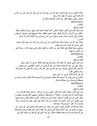 167
‫عباس‬ ‫ابن‬ ‫عن‬ ‫أبيه‬ ‫عن‬ ‫هند‬ ‫أبي‬ ‫ابن‬ ‫هو‬ ‫سعيد‬ ‫ابن‬ ‫هللا‬ ‫عبد‬ ‫أخبرنا‬ ‫إبراهيم‬ ‫ابن‬ ‫المكي‬ ‫حدثنا‬
‫وسلم‬ ‫وآله‬ ‫عليه‬ ‫هللا‬ ‫صلى‬ ‫النبي‬ ‫قال‬ ‫قال‬
‫الناس‬ ‫من‬ ‫كثير‬ ‫فيهما‬ ‫مغبون‬ ‫نعمتان‬‫والفراغ‬ ‫الصحة‬
‫صحيح‬b6287
02‫أدب‬
‫الرقاق‬ ‫كتاب‬
‫تعالى‬ ‫وقوله‬ ‫اآلخرة‬ ‫في‬ ‫الدنيا‬ ‫مثل‬ ‫باب‬“‫بينكم‬ ‫وتفاخر‬ ‫وزينة‬ ‫ولهو‬ ‫لعب‬ ‫الدنيا‬ ‫الحياة‬ ‫أنما‬
‫يكون‬ ‫ثم‬ ‫مصفرا‬ ‫فتراه‬ ‫يهيج‬ ‫ثم‬ ‫نباته‬ ‫الكفار‬ ‫أعجب‬ ‫غيث‬ ‫كمثل‬ ‫واألوالد‬ ‫األموال‬ ‫في‬ ‫وتكاثر‬
‫ورضوا‬ ‫هللا‬ ‫من‬ ‫ومغفرة‬ ‫شديد‬ ‫عذاب‬ ‫اآلخرة‬ ‫وفي‬ ‫حطاما‬‫متاع‬ ‫إال‬ ‫الدنيا‬ ‫الحياة‬ ‫وما‬ ‫ن‬
‫الغرور‬”
‫سمعت‬ ‫قال‬ ‫سهل‬ ‫عن‬ ‫أبيه‬ ‫عن‬ ‫حازم‬ ‫أبي‬ ‫ابن‬ ‫العزيز‬ ‫عبد‬ ‫حدثنا‬ ‫مسلمة‬ ‫ابن‬ ‫هللا‬ ‫عبد‬ ‫حدثنا‬
‫يقول‬ ‫وسلم‬ ‫وآله‬ ‫عليه‬ ‫هللا‬ ‫صلى‬ ‫النبي‬
‫خير‬ ‫روحة‬ ‫أو‬ ‫هللا‬ ‫سبيل‬ ‫في‬ ‫ولغدوة‬ ‫فيها‬ ‫وما‬ ‫الدنيا‬ ‫من‬ ‫خير‬ ‫الجنة‬ ‫في‬ ‫أحدكم‬ ‫سوط‬ ‫موضع‬
‫فيها‬ ‫وما‬ ‫الدنيا‬ ‫من‬
‫صحيح‬b6288
02‫أدب‬
‫الرقاق‬ ‫كتاب‬
‫سبيل‬ ‫عابر‬ ‫أو‬ ‫غريب‬ ‫كأنك‬ ‫الدنيا‬ ‫في‬ ‫كن‬ ‫وسلم‬ ‫وآله‬ ‫عليه‬ ‫هللا‬ ‫صلى‬ ‫النبي‬ ‫قول‬ ‫باب‬
‫سليمان‬ ‫عن‬ ‫الطفاوي‬ ‫المنذر‬ ‫أبو‬ ‫الرحمن‬ ‫عبد‬ ‫ابن‬ ‫محمد‬ ‫حدثنا‬ ‫هللا‬ ‫عبد‬ ‫ابن‬ ‫علي‬ ‫حدثنا‬
‫وآله‬ ‫عليه‬ ‫هللا‬ ‫صلى‬ ‫هللا‬ ‫رسول‬ ‫أخذ‬ ‫قال‬ ‫عمر‬ ‫ابن‬ ‫هللا‬ ‫عبد‬ ‫عن‬ ‫مجاهد‬ ‫حدثني‬ ‫قال‬ ‫األعمش‬
‫وس‬‫فقال‬ ‫بمنكبي‬ ‫لم‬
‫سبيل‬ ‫عابر‬ ‫أو‬ ‫غريب‬ ‫كأنك‬ ‫الدنيا‬ ‫في‬ ‫كن‬
‫من‬ ‫وخذ‬ ‫المساء‬ ‫تنتظر‬ ‫فال‬ ‫أصبحت‬ ‫وإذا‬ ‫الصباح‬ ‫تنتظر‬ ‫فال‬ ‫أمسيت‬ ‫إذا‬ ‫يقول‬ ‫عمر‬ ‫ابن‬ ‫وكان‬
‫لموتك‬ ‫حياتك‬ ‫ومن‬ ‫لمرضك‬ ‫صحتك‬
‫صحيح‬b6289
02‫أدب‬
‫الرقاق‬ ‫كتاب‬
‫تعالى‬ ‫هللا‬ ‫وقول‬ ‫وطوله‬ ‫األمل‬ ‫في‬ ‫باب‬“‫فقد‬ ‫الجنة‬ ‫وأدخل‬ ‫النار‬ ‫عن‬ ‫زحزح‬ ‫فمن‬‫وما‬ ‫فاز‬
‫الغرور‬ ‫متاع‬ ‫إال‬ ‫الدنيا‬ ‫الحياة‬”‫وقوله‬“‫يعلمون‬ ‫فسوف‬ ‫األمل‬ ‫ويلههم‬ ‫ويتمتعوا‬ ‫يأكلوا‬ ‫ذرهم‬”
‫منهما‬ ‫واحدة‬ ‫ولكل‬ ‫مقبلة‬ ‫اآلخرة‬ ‫وارتحلت‬ ‫مدبرة‬ ‫الدنيا‬ ‫ارتحلت‬ ‫طالب‬ ‫أبي‬ ‫ابن‬ ‫علي‬ ‫وقال‬
‫وغدا‬ ‫حساب‬ ‫وال‬ ‫عمل‬ ‫اليوم‬ ‫فإن‬ ‫الدنيا‬ ‫أبناء‬ ‫من‬ ‫تكونوا‬ ‫وال‬ ‫اآلخرة‬ ‫أبناء‬ ‫من‬ ‫فكونوا‬ ‫بنون‬
‫عمل‬ ‫وال‬ ‫حساب‬“‫بمزحزحه‬”‫بمباعده‬
‫عن‬ ‫منذر‬ ‫عن‬ ‫أبي‬ ‫حدثني‬ ‫قال‬ ‫سفيان‬ ‫عن‬ ‫سعيد‬ ‫ابن‬ ‫يحيى‬ ‫أخبرنا‬ ‫الفضل‬ ‫ابن‬ ‫صدقة‬ ‫حدثنا‬
‫خطا‬ ‫وخط‬ ‫مربعا‬ ‫خطا‬ ‫وسلم‬ ‫وآله‬ ‫عليه‬ ‫هللا‬ ‫صلى‬ ‫النبي‬ ‫خط‬ ‫قال‬ ‫هللا‬ ‫عبد‬ ‫عن‬ ‫خثيم‬ ‫ابن‬ ‫ربيع‬
‫الذ‬ ‫جانبه‬ ‫من‬ ‫الوسط‬ ‫في‬ ‫الذي‬ ‫هذا‬ ‫إلى‬ ‫صغار‬ ‫خططا‬ ‫وخط‬ ‫منه‬ ‫خارجا‬ ‫الوسط‬ ‫في‬‫في‬ ‫ي‬
 