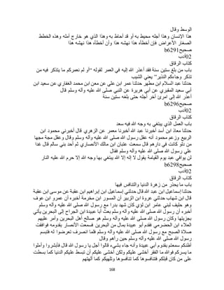 168
‫وقال‬ ‫الوسط‬
‫الخطط‬ ‫وهذه‬ ‫أمله‬ ‫خارج‬ ‫هو‬ ‫الذي‬ ‫وهذا‬ ‫به‬ ‫أحاط‬ ‫قد‬ ‫أو‬ ‫به‬ ‫محيط‬ ‫أجله‬ ‫وهذا‬ ‫اإلنسان‬ ‫هذا‬
‫هذا‬ ‫نهشه‬ ‫هذا‬ ‫أخطأه‬ ‫وأن‬ ‫هذا‬ ‫نهشه‬ ‫هذا‬ ‫أخطأه‬ ‫فإن‬ ‫األعراض‬ ‫الصغار‬
‫صحيح‬b6291
02‫أدب‬
‫الرقاق‬ ‫كتاب‬
‫لقوله‬ ‫العمر‬ ‫في‬ ‫إليه‬ ‫هللا‬ ‫أعذر‬ ‫فقد‬ ‫سنة‬ ‫ستين‬ ‫بلغ‬ ‫من‬ ‫باب‬“‫ي‬ ‫ما‬ ‫نعمركم‬ ‫لم‬ ‫أو‬‫من‬ ‫فيه‬ ‫تذكر‬
‫النذير‬ ‫وجاءكم‬ ‫تذكر‬”‫الشيب‬ ‫يعني‬
‫ابن‬ ‫سعيد‬ ‫عن‬ ‫الغفاري‬ ‫محمد‬ ‫ابن‬ ‫معن‬ ‫عن‬ ‫علي‬ ‫ابن‬ ‫عمر‬ ‫حدثنا‬ ‫مطهر‬ ‫ابن‬ ‫السالم‬ ‫عبد‬ ‫حدثنا‬
‫قال‬ ‫وسلم‬ ‫وآله‬ ‫عليه‬ ‫هللا‬ ‫صلى‬ ‫النبي‬ ‫عن‬ ‫هريرة‬ ‫أبي‬ ‫عن‬ ‫المقبري‬ ‫سعيد‬ ‫أبي‬
‫سنة‬ ‫ستين‬ ‫بلغه‬ ‫حتى‬ ‫أجله‬ ‫أخر‬ ‫امرئ‬ ‫إلى‬ ‫هللا‬ ‫أعذر‬
‫صحيح‬b6296
02‫أدب‬
‫الرقاق‬ ‫كتاب‬
‫سعد‬ ‫فيه‬ ‫هللا‬ ‫وجه‬ ‫به‬ ‫يبتغي‬ ‫الذي‬ ‫العمل‬ ‫باب‬
‫ابن‬ ‫محمود‬ ‫أخبرني‬ ‫قال‬ ‫الزهري‬ ‫عن‬ ‫معمر‬ ‫أخبرنا‬ ‫هللا‬ ‫عبد‬ ‫أخبرنا‬ ‫أسد‬ ‫ابن‬ ‫معاذ‬ ‫حدثنا‬
‫مجها‬ ‫مجة‬ ‫وعقل‬ ‫وقال‬ ‫وسلم‬ ‫وآله‬ ‫عليه‬ ‫هللا‬ ‫صلى‬ ‫هللا‬ ‫رسول‬ ‫عقل‬ ‫أنه‬ ‫محمود‬ ‫وزعم‬ ‫الربيع‬
‫ا‬ ‫مالك‬ ‫ابن‬ ‫عتبان‬ ‫سمعت‬ ‫قال‬ ‫دارهم‬ ‫في‬ ‫كانت‬ ‫دلو‬ ‫من‬‫غدا‬ ‫قال‬ ‫سالم‬ ‫بني‬ ‫أحد‬ ‫ثم‬ ‫ألنصاري‬
‫فقال‬ ‫وسلم‬ ‫وآله‬ ‫عليه‬ ‫هللا‬ ‫صلى‬ ‫هللا‬ ‫رسول‬ ‫علي‬
‫النار‬ ‫عليه‬ ‫هللا‬ ‫حرم‬ ‫إال‬ ‫هللا‬ ‫وجه‬ ‫بها‬ ‫يبتغي‬ ‫هللا‬ ‫إال‬ ‫إله‬ ‫ال‬ ‫يقول‬ ‫القيامة‬ ‫يوم‬ ‫عبد‬ ‫يوافي‬ ‫لن‬
‫صحيح‬b6298
02‫أدب‬
‫الرقاق‬ ‫كتاب‬
‫فيها‬ ‫والتنافس‬ ‫الدنيا‬ ‫زهرة‬ ‫من‬ ‫يحذر‬ ‫ما‬ ‫باب‬
‫عبد‬ ‫ابن‬ ‫إسماعيل‬ ‫حدثنا‬‫عقبة‬ ‫ابن‬ ‫موسى‬ ‫عن‬ ‫عقبة‬ ‫ابن‬ ‫إبراهيم‬ ‫ابن‬ ‫إسماعيل‬ ‫حدثني‬ ‫قال‬ ‫هللا‬
‫عوف‬ ‫ابن‬ ‫عمرو‬ ‫أن‬ ‫أخبره‬ ‫مخرمة‬ ‫ابن‬ ‫المسور‬ ‫أن‬ ‫الزبير‬ ‫ابن‬ ‫عروة‬ ‫حدثني‬ ‫شهاب‬ ‫ابن‬ ‫قال‬
‫وسلم‬ ‫وآله‬ ‫عليه‬ ‫هللا‬ ‫صلى‬ ‫هللا‬ ‫رسول‬ ‫مع‬ ‫بدرا‬ ‫شهد‬ ‫كان‬ ‫لؤي‬ ‫ابن‬ ‫عامر‬ ‫لبني‬ ‫حليف‬ ‫وهو‬
‫وسل‬ ‫وآله‬ ‫عليه‬ ‫هللا‬ ‫صلى‬ ‫هللا‬ ‫رسول‬ ‫أن‬ ‫أخبره‬‫يأتي‬ ‫البحرين‬ ‫إلى‬ ‫الجراح‬ ‫ابن‬ ‫عبيدة‬ ‫أبا‬ ‫بعث‬ ‫م‬
‫عليهم‬ ‫وأمر‬ ‫البحرين‬ ‫أهل‬ ‫صالح‬ ‫هو‬ ‫وسلم‬ ‫وآله‬ ‫عليه‬ ‫هللا‬ ‫صلى‬ ‫هللا‬ ‫رسول‬ ‫وكان‬ ‫بجزيتها‬
‫فوافقت‬ ‫بقدومه‬ ‫األنصار‬ ‫فسمعت‬ ‫البحرين‬ ‫من‬ ‫بمال‬ ‫عبيدة‬ ‫أبو‬ ‫فقدم‬ ‫الحضرمي‬ ‫ابن‬ ‫العالء‬
‫انص‬ ‫فلما‬ ‫وسلم‬ ‫وآله‬ ‫عليه‬ ‫هللا‬ ‫صلى‬ ‫هللا‬ ‫رسول‬ ‫مع‬ ‫الصبح‬ ‫صالة‬‫فتبسم‬ ‫له‬ ‫تعرضوا‬ ‫رف‬
‫وقال‬ ‫رآهم‬ ‫حين‬ ‫وسلم‬ ‫وآله‬ ‫عليه‬ ‫هللا‬ ‫صلى‬ ‫هللا‬ ‫رسول‬
‫وأملوا‬ ‫فأبشروا‬ ‫قال‬ ‫هللا‬ ‫رسول‬ ‫يا‬ ‫أجل‬ ‫قالوا‬ ‫بشيء‬ ‫جاء‬ ‫وأنه‬ ‫عبيدة‬ ‫أبي‬ ‫بقدوم‬ ‫سمعتم‬ ‫أظنكم‬
‫بسطت‬ ‫كما‬ ‫الدنيا‬ ‫عليكم‬ ‫تبسط‬ ‫أن‬ ‫عليكم‬ ‫أخشى‬ ‫ولكن‬ ‫عليكم‬ ‫أخشى‬ ‫الفقر‬ ‫ما‬ ‫فوهللا‬ ‫يسركم‬ ‫ما‬
‫فتناف‬ ‫قبلكم‬ ‫كان‬ ‫من‬ ‫على‬‫ألهتهم‬ ‫كما‬ ‫وتلهيكم‬ ‫تنافسوها‬ ‫كما‬ ‫سوها‬
 