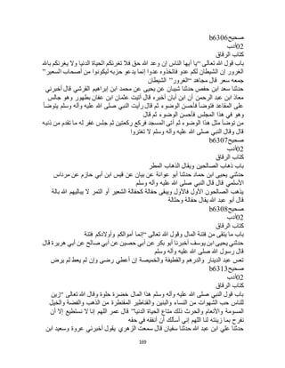 169
‫صحيح‬b6306
02‫أدب‬
‫الرقاق‬ ‫كتاب‬
‫تعالى‬ ‫هللا‬ ‫قول‬ ‫باب‬“‫باهلل‬ ‫يغرنكم‬ ‫وال‬ ‫الدنيا‬ ‫الحياة‬ ‫تغرنكم‬ ‫فال‬ ‫حق‬ ‫هللا‬ ‫وعد‬ ‫إن‬ ‫الناس‬ ‫أيها‬ ‫يا‬
‫السعير‬ ‫أصحاب‬ ‫من‬ ‫ليكونوا‬ ‫حزبه‬ ‫يدعو‬ ‫إنما‬ ‫عدوا‬ ‫فاتخذوه‬ ‫عدو‬ ‫لكم‬ ‫الشيطان‬ ‫إن‬ ‫الغرور‬”
‫مجاهد‬ ‫قال‬ ‫سعر‬ ‫جمعه‬“‫ا‬‫لغرور‬”‫الشيطان‬
‫أخبرني‬ ‫قال‬ ‫القرشي‬ ‫إبراهيم‬ ‫ابن‬ ‫محمد‬ ‫عن‬ ‫يحيى‬ ‫عن‬ ‫شيبان‬ ‫حدثنا‬ ‫حفص‬ ‫ابن‬ ‫سعد‬ ‫حدثنا‬
‫جالس‬ ‫وهو‬ ‫بطهور‬ ‫عفان‬ ‫ابن‬ ‫عثمان‬ ‫أتيت‬ ‫قال‬ ‫أخبره‬ ‫أبان‬ ‫ابن‬ ‫أن‬ ‫الرحمن‬ ‫عبد‬ ‫ابن‬ ‫معاذ‬
‫يتوضأ‬ ‫وسلم‬ ‫وآله‬ ‫عليه‬ ‫هللا‬ ‫صلى‬ ‫النبي‬ ‫رأيت‬ ‫قال‬ ‫ثم‬ ‫الوضوء‬ ‫فأحسن‬ ‫فتوضأ‬ ‫المقاعد‬ ‫على‬
‫هذ‬ ‫في‬ ‫وهو‬‫قال‬ ‫ثم‬ ‫الوضوء‬ ‫فأحسن‬ ‫المجلس‬ ‫ا‬
‫ذنبه‬ ‫من‬ ‫تقدم‬ ‫ما‬ ‫له‬ ‫غفر‬ ‫جلس‬ ‫ثم‬ ‫ركعتين‬ ‫فركع‬ ‫المسجد‬ ‫أتى‬ ‫ثم‬ ‫الوضوء‬ ‫هذا‬ ‫مثل‬ ‫توضأ‬ ‫من‬
‫تغتروا‬ ‫ال‬ ‫وسلم‬ ‫وآله‬ ‫عليه‬ ‫هللا‬ ‫صلى‬ ‫النبي‬ ‫وقال‬ ‫قال‬
‫صحيح‬b6307
02‫أدب‬
‫الرقاق‬ ‫كتاب‬
‫المطر‬ ‫الذهاب‬ ‫ويقال‬ ‫الصالحين‬ ‫ذهاب‬ ‫باب‬
‫عوا‬ ‫أبو‬ ‫حدثنا‬ ‫حماد‬ ‫ابن‬ ‫يحيى‬ ‫حدثني‬‫مرداس‬ ‫عن‬ ‫حازم‬ ‫أبي‬ ‫ابن‬ ‫قيس‬ ‫عن‬ ‫بيان‬ ‫عن‬ ‫نة‬
‫وسلم‬ ‫وآله‬ ‫عليه‬ ‫هللا‬ ‫صلى‬ ‫النبي‬ ‫قال‬ ‫قال‬ ‫األسلمي‬
‫بالة‬ ‫هللا‬ ‫يباليهم‬ ‫ال‬ ‫التمر‬ ‫أو‬ ‫الشعير‬ ‫كحفالة‬ ‫حفالة‬ ‫ويبقى‬ ‫فاألول‬ ‫األول‬ ‫الصالحون‬ ‫يذهب‬
‫وحثالة‬ ‫حفالة‬ ‫يقال‬ ‫هللا‬ ‫عبد‬ ‫أبو‬ ‫قال‬
‫صحيح‬b6308
02‫أدب‬
‫الرقاق‬ ‫كتاب‬
‫فتنة‬ ‫من‬ ‫يتقى‬ ‫ما‬ ‫باب‬‫تعالى‬ ‫هللا‬ ‫وقول‬ ‫المال‬“‫فتنة‬ ‫وأوالدكم‬ ‫أموالكم‬ ‫إنما‬
‫قال‬ ‫هريرة‬ ‫أبي‬ ‫عن‬ ‫صالح‬ ‫أبي‬ ‫عن‬ ‫حصين‬ ‫أبي‬ ‫عن‬ ‫بكر‬ ‫أبو‬ ‫أخبرنا‬ ‫يوسف‬ ‫ابن‬ ‫يحيى‬ ‫حدثني‬
‫وسلم‬ ‫وآله‬ ‫عليه‬ ‫هللا‬ ‫صلى‬ ‫هللا‬ ‫رسول‬ ‫قال‬
‫يرض‬ ‫لم‬ ‫يعط‬ ‫لم‬ ‫وإن‬ ‫رضى‬ ‫أعطي‬ ‫إن‬ ‫والخميصة‬ ‫والقطيفة‬ ‫والدرهم‬ ‫الدينار‬ ‫عبد‬ ‫تعس‬
‫صحيح‬b6313
02‫أدب‬
‫كتا‬‫الرقاق‬ ‫ب‬
‫تعالى‬ ‫هللا‬ ‫وقال‬ ‫حلوة‬ ‫خضرة‬ ‫المال‬ ‫هذا‬ ‫وسلم‬ ‫وآله‬ ‫عليه‬ ‫هللا‬ ‫صلى‬ ‫النبي‬ ‫قول‬ ‫باب‬“‫زين‬
‫والخيل‬ ‫والفضة‬ ‫الذهب‬ ‫من‬ ‫المقنطرة‬ ‫والقناطير‬ ‫والبنين‬ ‫النساء‬ ‫من‬ ‫الشهوات‬ ‫حب‬ ‫للناس‬
‫الدنيا‬ ‫الحياة‬ ‫متاع‬ ‫ذلك‬ ‫والحرث‬ ‫واألنعام‬ ‫المسومة‬”‫أن‬ ‫إال‬ ‫نستطيع‬ ‫ال‬ ‫إنا‬ ‫اللهم‬ ‫عمر‬ ‫قال‬
‫بما‬ ‫نفرح‬‫حقه‬ ‫في‬ ‫أنفقه‬ ‫أن‬ ‫أسألك‬ ‫إني‬ ‫اللهم‬ ‫لنا‬ ‫زينته‬
‫ابن‬ ‫وسعيد‬ ‫عروة‬ ‫أخبرني‬ ‫يقول‬ ‫الزهري‬ ‫سمعت‬ ‫قال‬ ‫سفيان‬ ‫حدثنا‬ ‫هللا‬ ‫عبد‬ ‫ابن‬ ‫علي‬ ‫حدثنا‬
 