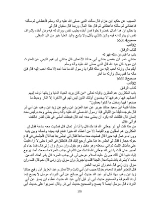 170
‫سألته‬ ‫ثم‬ ‫فأعطاني‬ ‫وسلم‬ ‫وآله‬ ‫عليه‬ ‫هللا‬ ‫صلى‬ ‫النبي‬ ‫سألت‬ ‫قال‬ ‫حزام‬ ‫ابن‬ ‫حكيم‬ ‫عن‬ ‫المسيب‬
‫سفي‬ ‫قال‬ ‫وربما‬ ‫المال‬ ‫هذا‬ ‫قال‬ ‫ثم‬ ‫فأعطاني‬ ‫سألته‬ ‫ثم‬ ‫فأعطاني‬‫لي‬ ‫قال‬ ‫ان‬
‫بإشراف‬ ‫أخذه‬ ‫ومن‬ ‫فيه‬ ‫له‬ ‫بورك‬ ‫نفس‬ ‫بطيب‬ ‫أخذه‬ ‫فمن‬ ‫حلوة‬ ‫خضرة‬ ‫المال‬ ‫هذا‬ ‫إن‬ ‫حكيم‬ ‫يا‬
‫السفلى‬ ‫اليد‬ ‫من‬ ‫خير‬ ‫العليا‬ ‫واليد‬ ‫يشبع‬ ‫وال‬ ‫يأكل‬ ‫كالذي‬ ‫وكان‬ ‫فيه‬ ‫له‬ ‫يبارك‬ ‫لم‬ ‫نفس‬
‫صحيح‬b6314
02‫أدب‬
‫الرقاق‬ ‫كتاب‬
‫له‬ ‫فهو‬ ‫ماله‬ ‫من‬ ‫قدم‬ ‫ما‬ ‫باب‬
‫األ‬ ‫حدثنا‬ ‫أبي‬ ‫حدثني‬ ‫حفص‬ ‫ابن‬ ‫عمر‬ ‫حدثني‬‫الحارث‬ ‫عن‬ ‫التيمي‬ ‫إبراهيم‬ ‫حدثني‬ ‫قال‬ ‫عمش‬
‫وسلم‬ ‫وآله‬ ‫عليه‬ ‫هللا‬ ‫صلى‬ ‫النبي‬ ‫قال‬ ‫هللا‬ ‫عبد‬ ‫قال‬ ‫سويد‬ ‫ابن‬
‫فإن‬ ‫قال‬ ‫إليه‬ ‫أحب‬ ‫ماله‬ ‫إال‬ ‫أحد‬ ‫منا‬ ‫ما‬ ‫هللا‬ ‫رسول‬ ‫يا‬ ‫قالوا‬ ‫ماله‬ ‫من‬ ‫إليه‬ ‫أحب‬ ‫وارثه‬ ‫مال‬ ‫أيكم‬
‫أخر‬ ‫ما‬ ‫وارثه‬ ‫ومال‬ ‫قدم‬ ‫ما‬ ‫ماله‬
‫صحيح‬b6315
02‫أدب‬
‫الرقاق‬ ‫كتاب‬
‫المكثرون‬ ‫باب‬‫تعالى‬ ‫وقوله‬ ‫المقلون‬ ‫هم‬“‫إليهم‬ ‫نوف‬ ‫وزينتها‬ ‫الدنيا‬ ‫الحياة‬ ‫يريد‬ ‫كان‬ ‫من‬
‫ما‬ ‫وحبط‬ ‫النار‬ ‫إال‬ ‫اآلخرة‬ ‫في‬ ‫لهم‬ ‫ليس‬ ‫الذين‬ ‫أولئك‬ ‫يبخسون‬ ‫ال‬ ‫فيها‬ ‫وهم‬ ‫فيها‬ ‫أعمالهم‬
‫يعملون‬ ‫كانوا‬ ‫ما‬ ‫وباطل‬ ‫فيها‬ ‫صنعوا‬”
‫أ‬ ‫عن‬ ‫وهب‬ ‫ابن‬ ‫زيد‬ ‫عن‬ ‫رفيع‬ ‫ابن‬ ‫العزيز‬ ‫عبد‬ ‫عن‬ ‫جرير‬ ‫حدثنا‬ ‫سعيد‬ ‫ابن‬ ‫قتيبة‬ ‫حدثنا‬‫ذر‬ ‫بي‬
‫معه‬ ‫وليس‬ ‫وحده‬ ‫يمشي‬ ‫وسلم‬ ‫وآله‬ ‫عليه‬ ‫هللا‬ ‫صلى‬ ‫هللا‬ ‫رسول‬ ‫فإذا‬ ‫الليالي‬ ‫من‬ ‫ليلة‬ ‫خرجت‬ ‫قال‬
‫فالتفت‬ ‫القمر‬ ‫ظل‬ ‫في‬ ‫أمشي‬ ‫فجعلت‬ ‫قال‬ ‫أحد‬ ‫معه‬ ‫يمشي‬ ‫أن‬ ‫يكره‬ ‫أنه‬ ‫فظننت‬ ‫قال‬ ‫إنسان‬
‫فقال‬ ‫فرآني‬
‫إن‬ ‫فقال‬ ‫ساعة‬ ‫معه‬ ‫فمشيت‬ ‫قال‬ ‫تعال‬ ‫ذر‬ ‫أبا‬ ‫يا‬ ‫قال‬ ‫فداءك‬ ‫هللا‬ ‫جعلني‬ ‫ذر‬ ‫أبو‬ ‫قلت‬ ‫هذا‬ ‫من‬
‫يديه‬ ‫وبين‬ ‫وشماله‬ ‫يمينه‬ ‫فيه‬ ‫فنفح‬ ‫خيرا‬ ‫هللا‬ ‫أعطاه‬ ‫من‬ ‫إال‬ ‫القيامة‬ ‫يوم‬ ‫المقلون‬ ‫هم‬ ‫المكثرين‬
‫قاع‬ ‫في‬ ‫فأجلسني‬ ‫قال‬ ‫هنا‬ ‫ها‬ ‫اجلس‬ ‫لي‬ ‫فقال‬ ‫ساعة‬ ‫معه‬ ‫فمشيت‬ ‫قال‬ ‫خيرا‬ ‫فيه‬ ‫وعمل‬ ‫ووراءه‬
‫فلبث‬ ‫أراه‬ ‫ال‬ ‫حتى‬ ‫الحرة‬ ‫في‬ ‫فانطلق‬ ‫قال‬ ‫إليك‬ ‫أرجع‬ ‫حتى‬ ‫هنا‬ ‫ها‬ ‫اجلس‬ ‫لي‬ ‫فقال‬ ‫حجارة‬ ‫حوله‬
‫فأط‬ ‫عني‬‫لم‬ ‫جاء‬ ‫فلما‬ ‫قال‬ ‫زنى‬ ‫وإن‬ ‫سرق‬ ‫وإن‬ ‫يقول‬ ‫وهو‬ ‫مقبل‬ ‫وهو‬ ‫سمعته‬ ‫إني‬ ‫ثم‬ ‫اللبث‬ ‫ال‬
‫يرجع‬ ‫أحدا‬ ‫سمعت‬ ‫ما‬ ‫الحرة‬ ‫جانب‬ ‫في‬ ‫تكلم‬ ‫من‬ ‫فداءك‬ ‫هللا‬ ‫جعلني‬ ‫هللا‬ ‫نبي‬ ‫يا‬ ‫قلت‬ ‫حتى‬ ‫أصبر‬
‫من‬ ‫أنه‬ ‫أمتك‬ ‫بشر‬ ‫قال‬ ‫الحرة‬ ‫جانب‬ ‫في‬ ‫لي‬ ‫عرض‬ ‫السالم‬ ‫عليه‬ ‫جبريل‬ ‫ذلك‬ ‫قال‬ ‫شيئا‬ ‫إليك‬
‫دخ‬ ‫شيئا‬ ‫باهلل‬ ‫يشرك‬ ‫ال‬ ‫مات‬‫وإن‬ ‫قلت‬ ‫قال‬ ‫نعم‬ ‫قال‬ ‫زنى‬ ‫وإن‬ ‫سرق‬ ‫وإن‬ ‫جبريل‬ ‫يا‬ ‫قلت‬ ‫الجنة‬ ‫ل‬
‫الخمر‬ ‫شرب‬ ‫وإن‬ ‫نعم‬ ‫قال‬ ‫زنى‬ ‫وإن‬ ‫سرق‬
‫حدثنا‬ ‫رفيع‬ ‫ابن‬ ‫العزيز‬ ‫وعبد‬ ‫واألعمش‬ ‫ثابت‬ ‫أبي‬ ‫ابن‬ ‫حبيب‬ ‫وحدثنا‬ ‫شعبة‬ ‫أخبرنا‬ ‫النضر‬ ‫قال‬
‫إنما‬ ‫يصح‬ ‫ال‬ ‫مرسل‬ ‫الدرداء‬ ‫أبي‬ ‫عن‬ ‫صالح‬ ‫أبي‬ ‫حديث‬ ‫هللا‬ ‫عبد‬ ‫أبو‬ ‫قال‬ ‫بهذا‬ ‫وهب‬ ‫ابن‬ ‫زيد‬
‫أرد‬‫أبي‬ ‫عن‬ ‫يسار‬ ‫ابن‬ ‫عطاء‬ ‫حديث‬ ‫هللا‬ ‫عبد‬ ‫ألبي‬ ‫قيل‬ ‫ذر‬ ‫أبي‬ ‫حديث‬ ‫والصحيح‬ ‫للمعرفة‬ ‫نا‬
‫أبي‬ ‫حديث‬ ‫على‬ ‫اضربوا‬ ‫وقال‬ ‫ذر‬ ‫أبي‬ ‫حديث‬ ‫والصحيح‬ ‫يصح‬ ‫ال‬ ‫أيضا‬ ‫مرسل‬ ‫قال‬ ‫الدرداء‬
 