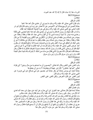 171
‫الموت‬ ‫عند‬ ‫هللا‬ ‫إال‬ ‫إله‬ ‫ال‬ ‫قال‬ ‫مات‬ ‫إذا‬ ‫هذا‬ ‫الدرداء‬
‫صحيح‬b6316
02‫أدب‬
‫الرقاق‬ ‫كتاب‬
‫عليه‬ ‫هللا‬ ‫صلى‬ ‫النبي‬ ‫قول‬ ‫باب‬‫ذهبا‬ ‫هذا‬ ‫أحد‬ ‫مثل‬ ‫عندي‬ ‫أن‬ ‫يسرني‬ ‫ما‬ ‫وسلم‬ ‫وآله‬
‫ذر‬ ‫أبو‬ ‫قال‬ ‫قال‬ ‫وهب‬ ‫ابن‬ ‫زيد‬ ‫عن‬ ‫األعمش‬ ‫عن‬ ‫األحوص‬ ‫أبو‬ ‫حدثنا‬ ‫الربيع‬ ‫ابن‬ ‫الحسن‬ ‫حدثنا‬
‫فقال‬ ‫أحد‬ ‫فاستقبلنا‬ ‫المدينة‬ ‫حرة‬ ‫في‬ ‫وسلم‬ ‫وآله‬ ‫عليه‬ ‫هللا‬ ‫صلى‬ ‫النبي‬ ‫مع‬ ‫أمشي‬ ‫كنت‬
‫مث‬ ‫عندي‬ ‫أن‬ ‫يسرني‬ ‫ما‬ ‫قال‬ ‫هللا‬ ‫رسول‬ ‫يا‬ ‫لبيك‬ ‫قلت‬ ‫ذر‬ ‫أبا‬ ‫يا‬‫ثالثة‬ ‫علي‬ ‫تمضي‬ ‫ذهبا‬ ‫هذا‬ ‫أحد‬ ‫ل‬
‫عن‬ ‫وهكذا‬ ‫وهكذا‬ ‫هكذا‬ ‫هللا‬ ‫عباد‬ ‫في‬ ‫به‬ ‫أقول‬ ‫أن‬ ‫إال‬ ‫لدين‬ ‫أرصده‬ ‫شيئا‬ ‫إال‬ ‫دينار‬ ‫منه‬ ‫وعندي‬
‫قال‬ ‫من‬ ‫إال‬ ‫القيامة‬ ‫يوم‬ ‫األقلون‬ ‫هم‬ ‫األكثرين‬ ‫إن‬ ‫قال‬ ‫ثم‬ ‫مشى‬ ‫ثم‬ ‫خلفه‬ ‫ومن‬ ‫شماله‬ ‫وعن‬ ‫يمينه‬
‫هم‬ ‫ما‬ ‫وقليل‬ ‫خلفه‬ ‫ومن‬ ‫شماله‬ ‫وعن‬ ‫يمينه‬ ‫عن‬ ‫وهكذا‬ ‫وهكذا‬ ‫هكذا‬‫تبرح‬ ‫ال‬ ‫مكانك‬ ‫لي‬ ‫قال‬ ‫ثم‬
‫يكون‬ ‫أن‬ ‫فتخوفت‬ ‫ارتفع‬ ‫قد‬ ‫صوتا‬ ‫فسمعت‬ ‫توارى‬ ‫حتى‬ ‫الليل‬ ‫سواد‬ ‫في‬ ‫انطلق‬ ‫ثم‬ ‫آتيك‬ ‫حتى‬
‫حتى‬ ‫تبرح‬ ‫ال‬ ‫لي‬ ‫قوله‬ ‫فذكرت‬ ‫آتيه‬ ‫أن‬ ‫فأردت‬ ‫وسلم‬ ‫وآله‬ ‫عليه‬ ‫هللا‬ ‫صلى‬ ‫للنبي‬ ‫عرض‬ ‫أحد‬
‫وه‬ ‫فقال‬ ‫له‬ ‫فذكرت‬ ‫تخوفت‬ ‫صوتا‬ ‫سمعت‬ ‫لقد‬ ‫هللا‬ ‫رسول‬ ‫يا‬ ‫قلت‬ ‫أتاني‬ ‫حتى‬ ‫أبرح‬ ‫فلم‬ ‫آتيك‬‫ل‬
‫الجنة‬ ‫دخل‬ ‫شيئا‬ ‫باهلل‬ ‫يشرك‬ ‫ال‬ ‫أمتك‬ ‫من‬ ‫مات‬ ‫من‬ ‫فقال‬ ‫أتاني‬ ‫جبريل‬ ‫ذاك‬ ‫قال‬ ‫نعم‬ ‫قلت‬ ‫سمعته‬
‫سرق‬ ‫وإن‬ ‫زنى‬ ‫وإن‬ ‫قال‬ ‫سرق‬ ‫وإن‬ ‫زنى‬ ‫وإن‬ ‫قلت‬
‫صحيح‬b6318
02‫أدب‬
‫الرقاق‬ ‫كتاب‬
‫تعالى‬ ‫هللا‬ ‫وقال‬ ‫النفس‬ ‫غنى‬ ‫الغنى‬ ‫باب‬“‫وبنين‬ ‫مال‬ ‫من‬ ‫به‬ ‫نمدهم‬ ‫ما‬ ‫أن‬ ‫أيحسبون‬”‫قوله‬ ‫إلى‬
‫تعالى‬“‫عاملون‬ ‫لها‬ ‫هم‬”‫يعملوها‬ ‫أن‬ ‫من‬ ‫بد‬ ‫ال‬ ‫يعملوها‬ ‫لم‬ ‫عيينة‬ ‫ابن‬ ‫قال‬
‫عن‬ ‫هريرة‬ ‫أبي‬ ‫عن‬ ‫صالح‬ ‫أبي‬ ‫عن‬ ‫حصين‬ ‫أبو‬ ‫حدثنا‬ ‫بكر‬ ‫أبو‬ ‫حدثنا‬ ‫يونس‬ ‫ابن‬ ‫أحمد‬ ‫حدثنا‬
‫قال‬ ‫وسلم‬ ‫وآله‬ ‫عليه‬ ‫هللا‬ ‫صلى‬ ‫النبي‬
‫النفس‬ ‫غنى‬ ‫الغنى‬ ‫ولكن‬ ‫العرض‬ ‫كثرة‬ ‫عن‬ ‫الغنى‬ ‫ليس‬
‫صحيح‬b6319
02‫أدب‬
‫الرقاق‬ ‫كتاب‬
‫الفقر‬ ‫فضل‬ ‫باب‬
‫إسما‬ ‫حدثنا‬‫الساعدي‬ ‫سعد‬ ‫ابن‬ ‫سهل‬ ‫عن‬ ‫أبيه‬ ‫عن‬ ‫حازم‬ ‫أبي‬ ‫ابن‬ ‫العزيز‬ ‫عبد‬ ‫حدثني‬ ‫قال‬ ‫عيل‬
‫جالس‬ ‫عنده‬ ‫لرجل‬ ‫فقال‬ ‫وسلم‬ ‫وآله‬ ‫عليه‬ ‫هللا‬ ‫صلى‬ ‫هللا‬ ‫رسول‬ ‫على‬ ‫رجل‬ ‫مر‬ ‫قال‬ ‫أنه‬
‫أن‬ ‫شفع‬ ‫وإن‬ ‫ينكح‬ ‫أن‬ ‫خطب‬ ‫إن‬ ‫حري‬ ‫وهللا‬ ‫هذا‬ ‫الناس‬ ‫أشراف‬ ‫من‬ ‫رجل‬ ‫فقال‬ ‫هذا‬ ‫في‬ ‫رأيك‬ ‫ما‬
‫ع‬ ‫هللا‬ ‫صلى‬ ‫هللا‬ ‫رسول‬ ‫فسكت‬ ‫قال‬ ‫يشفع‬‫صلى‬ ‫هللا‬ ‫رسول‬ ‫له‬ ‫فقال‬ ‫رجل‬ ‫مر‬ ‫ثم‬ ‫وسلم‬ ‫وآله‬ ‫ليه‬
‫هذا‬ ‫المسلمين‬ ‫فقراء‬ ‫من‬ ‫رجل‬ ‫هذا‬ ‫هللا‬ ‫رسول‬ ‫يا‬ ‫فقال‬ ‫هذا‬ ‫في‬ ‫رأيك‬ ‫ما‬ ‫وسلم‬ ‫وآله‬ ‫عليه‬ ‫هللا‬
‫هللا‬ ‫رسول‬ ‫فقال‬ ‫لقوله‬ ‫يسمع‬ ‫ال‬ ‫أن‬ ‫قال‬ ‫وإن‬ ‫يشفع‬ ‫ال‬ ‫أن‬ ‫شفع‬ ‫وإن‬ ‫ينكح‬ ‫ال‬ ‫أن‬ ‫خطب‬ ‫إن‬ ‫حري‬
‫م‬ ‫األرض‬ ‫ملء‬ ‫من‬ ‫خير‬ ‫هذا‬ ‫وسلم‬ ‫وآله‬ ‫عليه‬ ‫هللا‬ ‫صلى‬‫هذا‬ ‫ثل‬
 