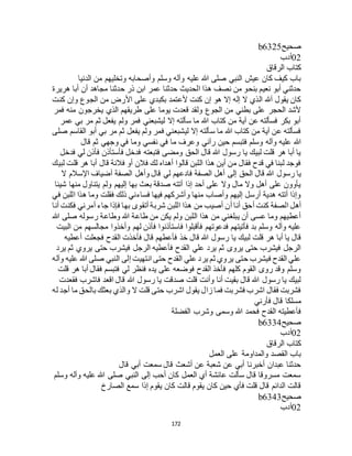 172
‫صحيح‬b6325
02‫أدب‬
‫الرقاق‬ ‫كتاب‬
‫الدنيا‬ ‫من‬ ‫وتخليهم‬ ‫وأصحابه‬ ‫وسلم‬ ‫وآله‬ ‫عليه‬ ‫هللا‬ ‫صلى‬ ‫النبي‬ ‫عيش‬ ‫كان‬ ‫كيف‬ ‫باب‬
‫هريرة‬ ‫أبا‬ ‫أن‬ ‫مجاهد‬ ‫حدثنا‬ ‫ذر‬ ‫ابن‬ ‫عمر‬ ‫حدثنا‬ ‫الحديث‬ ‫هذا‬ ‫نصف‬ ‫من‬ ‫بنحو‬ ‫نعيم‬ ‫أبو‬ ‫حدثني‬
‫الج‬ ‫من‬ ‫األرض‬ ‫على‬ ‫بكبدي‬ ‫ألعتمد‬ ‫كنت‬ ‫إن‬ ‫هو‬ ‫إال‬ ‫إله‬ ‫ال‬ ‫الذي‬ ‫آهلل‬ ‫يقول‬ ‫كان‬‫كنت‬ ‫وإن‬ ‫وع‬
‫فمر‬ ‫منه‬ ‫يخرجون‬ ‫الذي‬ ‫طريقهم‬ ‫على‬ ‫يوما‬ ‫قعدت‬ ‫ولقد‬ ‫الجوع‬ ‫من‬ ‫بطني‬ ‫على‬ ‫الحجر‬ ‫ألشد‬
‫عمر‬ ‫بي‬ ‫مر‬ ‫ثم‬ ‫يفعل‬ ‫ولم‬ ‫فمر‬ ‫ليشبعني‬ ‫إال‬ ‫سألته‬ ‫ما‬ ‫هللا‬ ‫كتاب‬ ‫من‬ ‫آية‬ ‫عن‬ ‫فسألته‬ ‫بكر‬ ‫أبو‬
‫صلى‬ ‫القاسم‬ ‫أبو‬ ‫بي‬ ‫مر‬ ‫ثم‬ ‫يفعل‬ ‫ولم‬ ‫فمر‬ ‫ليشبعني‬ ‫إال‬ ‫سألته‬ ‫ما‬ ‫هللا‬ ‫كتاب‬ ‫من‬ ‫آية‬ ‫عن‬ ‫فسألته‬
‫هللا‬‫قال‬ ‫ثم‬ ‫وجهي‬ ‫في‬ ‫وما‬ ‫نفسي‬ ‫في‬ ‫ما‬ ‫وعرف‬ ‫رآني‬ ‫حين‬ ‫فتبسم‬ ‫وسلم‬ ‫وآله‬ ‫عليه‬
‫فدخل‬ ‫لي‬ ‫فأذن‬ ‫فأستأذن‬ ‫فدخل‬ ‫فتبعته‬ ‫ومضى‬ ‫الحق‬ ‫قال‬ ‫هللا‬ ‫رسول‬ ‫يا‬ ‫لبيك‬ ‫قلت‬ ‫هر‬ ‫أبا‬ ‫يا‬
‫لبيك‬ ‫قلت‬ ‫هر‬ ‫أبا‬ ‫قال‬ ‫فالنة‬ ‫أو‬ ‫فالن‬ ‫لك‬ ‫أهداه‬ ‫قالوا‬ ‫اللبن‬ ‫هذا‬ ‫أين‬ ‫من‬ ‫فقال‬ ‫قدح‬ ‫في‬ ‫لبنا‬ ‫فوجد‬
‫الحق‬ ‫قال‬ ‫هللا‬ ‫رسول‬ ‫يا‬‫ال‬ ‫اإلسالم‬ ‫أضياف‬ ‫الصفة‬ ‫وأهل‬ ‫قال‬ ‫لي‬ ‫فادعهم‬ ‫الصفة‬ ‫أهل‬ ‫إلى‬
‫شيئا‬ ‫منها‬ ‫يتناول‬ ‫ولم‬ ‫إليهم‬ ‫بها‬ ‫بعث‬ ‫صدقة‬ ‫أتته‬ ‫إذا‬ ‫أحد‬ ‫على‬ ‫وال‬ ‫مال‬ ‫وال‬ ‫أهل‬ ‫على‬ ‫يأوون‬
‫في‬ ‫اللبن‬ ‫هذا‬ ‫وما‬ ‫فقلت‬ ‫ذلك‬ ‫فساءني‬ ‫فيها‬ ‫وأشركهم‬ ‫منها‬ ‫وأصاب‬ ‫إليهم‬ ‫أرسل‬ ‫هدية‬ ‫أتته‬ ‫وإذا‬
‫من‬ ‫أصيب‬ ‫أن‬ ‫أنا‬ ‫أحق‬ ‫كنت‬ ‫الصفة‬ ‫أهل‬‫أنا‬ ‫فكنت‬ ‫أمرني‬ ‫جاء‬ ‫فإذا‬ ‫بها‬ ‫أتقوى‬ ‫شربة‬ ‫اللبن‬ ‫هذا‬
‫هللا‬ ‫صلى‬ ‫رسوله‬ ‫وطاعة‬ ‫هللا‬ ‫طاعة‬ ‫من‬ ‫يكن‬ ‫ولم‬ ‫اللبن‬ ‫هذا‬ ‫من‬ ‫يبلغني‬ ‫أن‬ ‫عسى‬ ‫وما‬ ‫أعطيهم‬
‫البيت‬ ‫من‬ ‫مجالسهم‬ ‫وأخذوا‬ ‫لهم‬ ‫فأذن‬ ‫فاستأذنوا‬ ‫فأقبلوا‬ ‫فدعوتهم‬ ‫فأتيتهم‬ ‫بد‬ ‫وسلم‬ ‫وآله‬ ‫عليه‬
‫خذ‬ ‫قال‬ ‫هللا‬ ‫رسول‬ ‫يا‬ ‫لبيك‬ ‫قلت‬ ‫هر‬ ‫أبا‬ ‫يا‬ ‫قال‬‫أعطيه‬ ‫فجعلت‬ ‫القدح‬ ‫فأخذت‬ ‫قال‬ ‫فأعطهم‬
‫يرد‬ ‫ثم‬ ‫يروي‬ ‫حتى‬ ‫فيشرب‬ ‫الرجل‬ ‫فأعطيه‬ ‫القدح‬ ‫علي‬ ‫يرد‬ ‫ثم‬ ‫يروى‬ ‫حتى‬ ‫فيشرب‬ ‫الرجل‬
‫وآله‬ ‫عليه‬ ‫هللا‬ ‫صلى‬ ‫النبي‬ ‫إلى‬ ‫انتهيت‬ ‫حتى‬ ‫القدح‬ ‫علي‬ ‫يرد‬ ‫ثم‬ ‫يروي‬ ‫حتى‬ ‫فيشرب‬ ‫القدح‬ ‫علي‬
‫فق‬ ‫فتبسم‬ ‫لي‬ ‫فنظر‬ ‫يده‬ ‫على‬ ‫فوضعه‬ ‫القدح‬ ‫فأخذ‬ ‫كلهم‬ ‫القوم‬ ‫روى‬ ‫وقد‬ ‫وسلم‬‫قلت‬ ‫هر‬ ‫أبا‬ ‫ال‬
‫فقعدت‬ ‫فاشرب‬ ‫اقعد‬ ‫قال‬ ‫هللا‬ ‫رسول‬ ‫يا‬ ‫صدقت‬ ‫قلت‬ ‫وأنت‬ ‫أنا‬ ‫بقيت‬ ‫قال‬ ‫هللا‬ ‫رسول‬ ‫يا‬ ‫لبيك‬
‫له‬ ‫أجد‬ ‫ما‬ ‫بالحق‬ ‫بعثك‬ ‫والذي‬ ‫ال‬ ‫قلت‬ ‫حتى‬ ‫اشرب‬ ‫يقول‬ ‫زال‬ ‫فما‬ ‫فشربت‬ ‫اشرب‬ ‫فقال‬ ‫فشربت‬
‫فأرني‬ ‫قال‬ ‫مسلكا‬
‫الفضلة‬ ‫وشرب‬ ‫وسمى‬ ‫هللا‬ ‫فحمد‬ ‫القدح‬ ‫فأعطيته‬
‫صحيح‬b6334
02‫أدب‬
‫الرقاق‬ ‫كتاب‬
‫العمل‬ ‫على‬ ‫والمداومة‬ ‫القصد‬ ‫باب‬
‫قال‬ ‫أبي‬ ‫سمعت‬ ‫قال‬ ‫أشعث‬ ‫عن‬ ‫شعبة‬ ‫عن‬ ‫أبي‬ ‫أخبرنا‬ ‫عبدان‬ ‫حدثنا‬
‫وسلم‬ ‫وآله‬ ‫عليه‬ ‫هللا‬ ‫صلى‬ ‫النبي‬ ‫إلى‬ ‫أحب‬ ‫كان‬ ‫العمل‬ ‫أي‬ ‫عائشة‬ ‫سألت‬ ‫قال‬ ‫مسروقا‬ ‫سمعت‬
‫الصارخ‬ ‫سمع‬ ‫إذا‬ ‫يقوم‬ ‫كان‬ ‫قالت‬ ‫يقوم‬ ‫كان‬ ‫حين‬ ‫فأي‬ ‫قلت‬ ‫قال‬ ‫الدائم‬ ‫قالت‬
‫صحيح‬b6343
02‫أدب‬
 