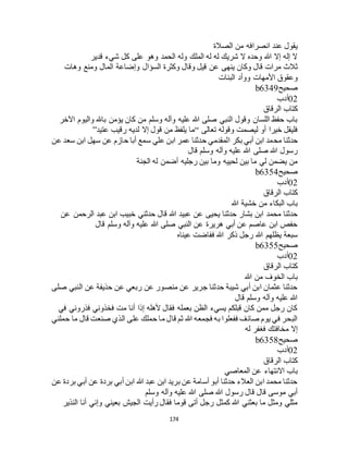 174
‫الصالة‬ ‫من‬ ‫انصرافه‬ ‫عند‬ ‫يقول‬
‫قدير‬ ‫شيء‬ ‫كل‬ ‫على‬ ‫وهو‬ ‫الحمد‬ ‫وله‬ ‫الملك‬ ‫له‬ ‫له‬ ‫شريك‬ ‫ال‬ ‫وحده‬ ‫هللا‬ ‫إال‬ ‫إله‬ ‫ال‬
‫عن‬ ‫ينهى‬ ‫وكان‬ ‫قال‬ ‫مرات‬ ‫ثالث‬‫وهات‬ ‫ومنع‬ ‫المال‬ ‫وإضاعة‬ ‫السؤال‬ ‫وكثرة‬ ‫وقال‬ ‫قيل‬
‫البنات‬ ‫ووأد‬ ‫األمهات‬ ‫وعقوق‬
‫صحيح‬b6349
02‫أدب‬
‫الرقاق‬ ‫كتاب‬
‫اآلخر‬ ‫واليوم‬ ‫باهلل‬ ‫يؤمن‬ ‫كان‬ ‫من‬ ‫وسلم‬ ‫وآله‬ ‫عليه‬ ‫هللا‬ ‫صلى‬ ‫النبي‬ ‫وقول‬ ‫اللسان‬ ‫حفظ‬ ‫باب‬
‫تعالى‬ ‫وقوله‬ ‫ليصمت‬ ‫أو‬ ‫خيرا‬ ‫فليقل‬“‫عتيد‬ ‫رقيب‬ ‫لديه‬ ‫إال‬ ‫قول‬ ‫من‬ ‫يلفظ‬ ‫ما‬”
‫مح‬ ‫حدثنا‬‫عن‬ ‫سعد‬ ‫ابن‬ ‫سهل‬ ‫عن‬ ‫حازم‬ ‫أبا‬ ‫سمع‬ ‫علي‬ ‫ابن‬ ‫عمر‬ ‫حدثنا‬ ‫المقدمي‬ ‫بكر‬ ‫أبي‬ ‫ابن‬ ‫مد‬
‫قال‬ ‫وسلم‬ ‫وآله‬ ‫عليه‬ ‫هللا‬ ‫صلى‬ ‫هللا‬ ‫رسول‬
‫الجنة‬ ‫له‬ ‫أضمن‬ ‫رجليه‬ ‫بين‬ ‫وما‬ ‫لحييه‬ ‫بين‬ ‫ما‬ ‫لي‬ ‫يضمن‬ ‫من‬
‫صحيح‬b6354
02‫أدب‬
‫الرقاق‬ ‫كتاب‬
‫هللا‬ ‫خشية‬ ‫من‬ ‫البكاء‬ ‫باب‬
‫هللا‬ ‫عبيد‬ ‫عن‬ ‫يحيى‬ ‫حدثنا‬ ‫بشار‬ ‫ابن‬ ‫محمد‬ ‫حدثنا‬‫عن‬ ‫الرحمن‬ ‫عبد‬ ‫ابن‬ ‫خبيب‬ ‫حدثني‬ ‫قال‬
‫قال‬ ‫وسلم‬ ‫وآله‬ ‫عليه‬ ‫هللا‬ ‫صلى‬ ‫النبي‬ ‫عن‬ ‫هريرة‬ ‫أبي‬ ‫عن‬ ‫عاصم‬ ‫ابن‬ ‫حفص‬
‫عيناه‬ ‫ففاضت‬ ‫هللا‬ ‫ذكر‬ ‫رجل‬ ‫هللا‬ ‫يظلهم‬ ‫سبعة‬
‫صحيح‬b6355
02‫أدب‬
‫الرقاق‬ ‫كتاب‬
‫هللا‬ ‫من‬ ‫الخوف‬ ‫باب‬
‫النب‬ ‫عن‬ ‫حذيفة‬ ‫عن‬ ‫ربعي‬ ‫عن‬ ‫منصور‬ ‫عن‬ ‫جرير‬ ‫حدثنا‬ ‫شيبة‬ ‫أبي‬ ‫ابن‬ ‫عثمان‬ ‫حدثنا‬‫صلى‬ ‫ي‬
‫قال‬ ‫وسلم‬ ‫وآله‬ ‫عليه‬ ‫هللا‬
‫في‬ ‫فذروني‬ ‫فخذوني‬ ‫مت‬ ‫أنا‬ ‫إذا‬ ‫ألهله‬ ‫فقال‬ ‫بعمله‬ ‫الظن‬ ‫يسيء‬ ‫قبلكم‬ ‫كان‬ ‫ممن‬ ‫رجل‬ ‫كان‬
‫حملني‬ ‫ما‬ ‫قال‬ ‫صنعت‬ ‫الذي‬ ‫على‬ ‫حملك‬ ‫ما‬ ‫قال‬ ‫ثم‬ ‫هللا‬ ‫فجمعه‬ ‫به‬ ‫ففعلوا‬ ‫صائف‬ ‫يوم‬ ‫في‬ ‫البحر‬
‫له‬ ‫فغفر‬ ‫مخافتك‬ ‫إال‬
‫صحيح‬b6358
02‫أدب‬
‫الرقاق‬ ‫كتاب‬
‫المع‬ ‫عن‬ ‫االنتهاء‬ ‫باب‬‫اصي‬
‫عن‬ ‫بردة‬ ‫أبي‬ ‫عن‬ ‫بردة‬ ‫أبي‬ ‫ابن‬ ‫هللا‬ ‫عبد‬ ‫ابن‬ ‫بريد‬ ‫عن‬ ‫أسامة‬ ‫أبو‬ ‫حدثنا‬ ‫العالء‬ ‫ابن‬ ‫محمد‬ ‫حدثنا‬
‫وسلم‬ ‫وآله‬ ‫عليه‬ ‫هللا‬ ‫صلى‬ ‫هللا‬ ‫رسول‬ ‫قال‬ ‫قال‬ ‫موسى‬ ‫أبي‬
‫النذير‬ ‫أنا‬ ‫وإني‬ ‫بعيني‬ ‫الجيش‬ ‫رأيت‬ ‫فقال‬ ‫قوما‬ ‫أتى‬ ‫رجل‬ ‫كمثل‬ ‫هللا‬ ‫بعثني‬ ‫ما‬ ‫ومثل‬ ‫مثلي‬
 