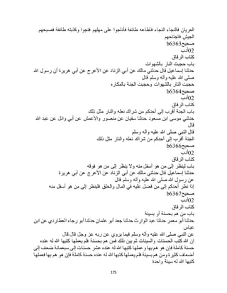 175
‫فأطاعه‬ ‫النجاء‬ ‫فالنجاء‬ ‫العريان‬‫فصبحهم‬ ‫طائفة‬ ‫وكذبته‬ ‫فنجوا‬ ‫مهلهم‬ ‫على‬ ‫فأدلجوا‬ ‫طائفة‬
‫فاجتاحهم‬ ‫الجيش‬
‫صحيح‬b6363
02‫أدب‬
‫الرقاق‬ ‫كتاب‬
‫بالشهوات‬ ‫النار‬ ‫حجبت‬ ‫باب‬
‫هللا‬ ‫رسول‬ ‫أن‬ ‫هريرة‬ ‫أبي‬ ‫عن‬ ‫األعرج‬ ‫عن‬ ‫الزناد‬ ‫أبي‬ ‫عن‬ ‫مالك‬ ‫حدثني‬ ‫قال‬ ‫إسماعيل‬ ‫حدثنا‬
‫قال‬ ‫وسلم‬ ‫وآله‬ ‫عليه‬ ‫هللا‬ ‫صلى‬
‫الجنة‬ ‫وحجبت‬ ‫بالشهوات‬ ‫النار‬ ‫حجبت‬‫بالمكاره‬
‫صحيح‬b6364
02‫أدب‬
‫الرقاق‬ ‫كتاب‬
‫ذلك‬ ‫مثل‬ ‫والنار‬ ‫نعله‬ ‫شراك‬ ‫من‬ ‫أحدكم‬ ‫إلى‬ ‫أقرب‬ ‫الجنة‬ ‫باب‬
‫هللا‬ ‫عبد‬ ‫عن‬ ‫وائل‬ ‫أبي‬ ‫عن‬ ‫واألعمش‬ ‫منصور‬ ‫عن‬ ‫سفيان‬ ‫حدثنا‬ ‫مسعود‬ ‫ابن‬ ‫موسى‬ ‫حدثني‬
‫قال‬
‫وسلم‬ ‫وآله‬ ‫عليه‬ ‫هللا‬ ‫صلى‬ ‫النبي‬ ‫قال‬
‫ذلك‬ ‫مثل‬ ‫والنار‬ ‫نعله‬ ‫شراك‬ ‫من‬ ‫أحدكم‬ ‫إلى‬ ‫أقرب‬ ‫الجنة‬
‫ص‬‫حيح‬b6366
02‫أدب‬
‫الرقاق‬ ‫كتاب‬
‫فوقه‬ ‫هو‬ ‫من‬ ‫إلى‬ ‫ينظر‬ ‫وال‬ ‫منه‬ ‫أسفل‬ ‫هو‬ ‫من‬ ‫إلى‬ ‫لينظر‬ ‫باب‬
‫هريرة‬ ‫أبي‬ ‫عن‬ ‫األعرج‬ ‫عن‬ ‫الزناد‬ ‫أبي‬ ‫عن‬ ‫مالك‬ ‫حدثني‬ ‫قال‬ ‫إسماعيل‬ ‫حدثنا‬
‫قال‬ ‫وسلم‬ ‫وآله‬ ‫عليه‬ ‫هللا‬ ‫صلى‬ ‫هللا‬ ‫رسول‬ ‫عن‬
‫أسفل‬ ‫هو‬ ‫من‬ ‫إلى‬ ‫فلينظر‬ ‫والخلق‬ ‫المال‬ ‫في‬ ‫عليه‬ ‫فضل‬ ‫من‬ ‫إلى‬ ‫أحدكم‬ ‫نظر‬ ‫إذا‬‫منه‬
‫صحيح‬b6367
02‫أدب‬
‫الرقاق‬ ‫كتاب‬
‫بسيئة‬ ‫أو‬ ‫بحسنة‬ ‫هم‬ ‫من‬ ‫باب‬
‫ابن‬ ‫عن‬ ‫العطاردي‬ ‫رجاء‬ ‫أبو‬ ‫حدثنا‬ ‫عثمان‬ ‫أبو‬ ‫جعد‬ ‫حدثنا‬ ‫الوارث‬ ‫عبد‬ ‫حدثنا‬ ‫معمر‬ ‫أبو‬ ‫حدثنا‬
‫عباس‬
‫قال‬ ‫قال‬ ‫وجل‬ ‫عز‬ ‫ربه‬ ‫عن‬ ‫يروي‬ ‫فيما‬ ‫وسلم‬ ‫وآله‬ ‫عليه‬ ‫هللا‬ ‫صلى‬ ‫النبي‬ ‫عن‬
‫فمن‬ ‫ذلك‬ ‫بين‬ ‫ثم‬ ‫والسيئات‬ ‫الحسنات‬ ‫كتب‬ ‫هللا‬ ‫إن‬‫عنده‬ ‫له‬ ‫هللا‬ ‫كتبها‬ ‫يعملها‬ ‫فلم‬ ‫بحسنة‬ ‫هم‬
‫إلى‬ ‫ضعف‬ ‫سبعمائة‬ ‫إلى‬ ‫حسنات‬ ‫عشر‬ ‫عنده‬ ‫له‬ ‫هللا‬ ‫كتبها‬ ‫وعملها‬ ‫بها‬ ‫هم‬ ‫هو‬ ‫فإن‬ ‫كاملة‬ ‫حسنة‬
‫فعملها‬ ‫بها‬ ‫هم‬ ‫هو‬ ‫فإن‬ ‫كاملة‬ ‫حسنة‬ ‫عنده‬ ‫له‬ ‫هللا‬ ‫كتبها‬ ‫يعملها‬ ‫فلم‬ ‫بسيئة‬ ‫هم‬ ‫ومن‬ ‫كثيرة‬ ‫أضعاف‬
‫واحدة‬ ‫سيئة‬ ‫له‬ ‫هللا‬ ‫كتبها‬
 