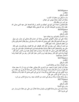 176
‫صحيح‬b6368
02‫أدب‬
‫كتاب‬‫الرقاق‬
‫الذنوب‬ ‫محقرات‬ ‫من‬ ‫يتقى‬ ‫ما‬ ‫باب‬
‫غيالن‬ ‫عن‬ ‫مهدي‬ ‫حدثنا‬ ‫الوليد‬ ‫أبو‬ ‫حدثنا‬
‫قال‬ ‫مالك‬ ‫ابن‬ ‫أنس‬ ‫عن‬
‫هللا‬ ‫صلى‬ ‫النبي‬ ‫عهد‬ ‫على‬ ‫لنعدها‬ ‫كنا‬ ‫إن‬ ‫الشعر‬ ‫من‬ ‫أعينكم‬ ‫في‬ ‫أدق‬ ‫هي‬ ‫أعماال‬ ‫لتعملون‬ ‫إنكم‬
‫المهلكات‬ ‫بذلك‬ ‫يعني‬ ‫هللا‬ ‫عبد‬ ‫أبو‬ ‫قال‬ ‫الموبقات‬ ‫من‬ ‫وسلم‬ ‫وآله‬ ‫عليه‬
‫صحيح‬b6369
02‫أدب‬
‫الرقاق‬ ‫كتاب‬
‫منها‬ ‫يخاف‬ ‫وما‬ ‫بالخواتيم‬ ‫األعمال‬ ‫باب‬
‫سهل‬ ‫عن‬ ‫حازم‬ ‫أبو‬ ‫حدثني‬ ‫قال‬ ‫غسان‬ ‫أبو‬ ‫حدثنا‬ ‫الحمصي‬ ‫األلهاني‬ ‫عياج‬ ‫ابن‬ ‫علي‬ ‫حدثنا‬
‫وكان‬ ‫المشركين‬ ‫يقاتل‬ ‫رجل‬ ‫إلى‬ ‫وسلم‬ ‫وآله‬ ‫عليه‬ ‫هللا‬ ‫صلى‬ ‫النبي‬ ‫نظر‬ ‫قال‬ ‫الساعدي‬ ‫سعد‬ ‫ابن‬
‫فقال‬ ‫عنهم‬ ‫غناء‬ ‫المسلمين‬ ‫أعظم‬ ‫من‬
‫إ‬ ‫ينظر‬ ‫أن‬ ‫أحب‬ ‫من‬‫ذلك‬ ‫على‬ ‫يزل‬ ‫فلم‬ ‫رجل‬ ‫فتبعه‬ ‫هذا‬ ‫إلى‬ ‫فلينظر‬ ‫النار‬ ‫أهل‬ ‫من‬ ‫رجل‬ ‫لى‬
‫من‬ ‫خرج‬ ‫حتى‬ ‫عليه‬ ‫فتحامل‬ ‫ثدييه‬ ‫بين‬ ‫فوضعه‬ ‫سيفه‬ ‫بذبابة‬ ‫فقال‬ ‫الموت‬ ‫فاستعجل‬ ‫جرح‬ ‫حتى‬
‫أهل‬ ‫عمل‬ ‫الناس‬ ‫يرى‬ ‫فيما‬ ‫ليعمل‬ ‫العبد‬ ‫إن‬ ‫وسلم‬ ‫وآله‬ ‫عليه‬ ‫هللا‬ ‫صلى‬ ‫النبي‬ ‫فقال‬ ‫كتفيه‬ ‫بين‬
‫فيم‬ ‫ويعمل‬ ‫النار‬ ‫أهل‬ ‫لمن‬ ‫وإنه‬ ‫الجنة‬‫وإنما‬ ‫الجنة‬ ‫أهل‬ ‫من‬ ‫وهو‬ ‫النار‬ ‫أهل‬ ‫عمل‬ ‫الناس‬ ‫يرى‬ ‫ا‬
‫بخواتيمها‬ ‫األعمال‬
‫صحيح‬b6370
02‫أدب‬
‫الرقاق‬ ‫كتاب‬
‫السوء‬ ‫خالط‬ ‫من‬ ‫راحة‬ ‫العزلة‬ ‫باب‬
‫حدثه‬ ‫سعيد‬ ‫أبا‬ ‫أن‬ ‫يزيد‬ ‫ابن‬ ‫عطاء‬ ‫حدثني‬ ‫قال‬ ‫الزهري‬ ‫عن‬ ‫شعيب‬ ‫أخبرنا‬ ‫اليمان‬ ‫أبو‬ ‫حدثنا‬
‫حدثنا‬ ‫يوسف‬ ‫ابن‬ ‫محمد‬ ‫وقال‬ ‫هللا‬ ‫رسول‬ ‫يا‬ ‫قيل‬ ‫قال‬‫ابن‬ ‫عطاء‬ ‫عن‬ ‫الزهري‬ ‫حدثنا‬ ‫األوزاعي‬
‫فقال‬ ‫وسلم‬ ‫وآله‬ ‫عليه‬ ‫هللا‬ ‫صلى‬ ‫النبي‬ ‫إلى‬ ‫أعرابي‬ ‫جاء‬ ‫قال‬ ‫الخدري‬ ‫سعيد‬ ‫أبي‬ ‫عن‬ ‫الليثي‬ ‫يزيد‬
‫قال‬ ‫خير‬ ‫الناس‬ ‫أي‬ ‫هللا‬ ‫رسول‬ ‫يا‬
‫شره‬ ‫من‬ ‫الناس‬ ‫ويدع‬ ‫ربه‬ ‫يعبد‬ ‫الشعاب‬ ‫من‬ ‫شعب‬ ‫في‬ ‫ورجل‬ ‫وماله‬ ‫بنفسه‬ ‫جاهد‬ ‫رجل‬
‫صحيح‬b6374
02‫أدب‬
‫الرقاق‬ ‫كتاب‬
‫رفع‬ ‫باب‬‫األمانة‬
‫عن‬ ‫يسار‬ ‫ابن‬ ‫عطاء‬ ‫عن‬ ‫علي‬ ‫ابن‬ ‫هالل‬ ‫حدثنا‬ ‫سليمان‬ ‫ابن‬ ‫فليح‬ ‫حدثنا‬ ‫سنان‬ ‫ابن‬ ‫محمد‬ ‫حدثنا‬
‫قال‬ ‫هريرة‬ ‫أبي‬
 