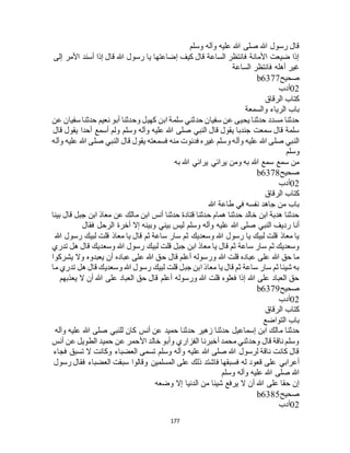 177
‫وسلم‬ ‫وآله‬ ‫عليه‬ ‫هللا‬ ‫صلى‬ ‫هللا‬ ‫رسول‬ ‫قال‬
‫إلى‬ ‫األمر‬ ‫أسند‬ ‫إذا‬ ‫قال‬ ‫هللا‬ ‫رسول‬ ‫يا‬ ‫إضاعتها‬ ‫كيف‬ ‫قال‬ ‫الساعة‬ ‫فانتظر‬ ‫األمانة‬ ‫ضيعت‬ ‫إذا‬
‫الساعة‬ ‫فانتظر‬ ‫أهله‬ ‫غير‬
‫صحيح‬b6377
02‫أدب‬
‫الرقاق‬ ‫كتاب‬
‫والسمعة‬ ‫الرياء‬ ‫باب‬
‫عن‬ ‫سفيان‬ ‫حدثنا‬ ‫نعيم‬ ‫أبو‬ ‫وحدثنا‬ ‫كهيل‬ ‫ابن‬ ‫سلمة‬ ‫حدثني‬ ‫سفيان‬ ‫عن‬ ‫يحيى‬ ‫حدثنا‬ ‫مسدد‬ ‫حدثنا‬
‫قال‬ ‫يقول‬ ‫أحدا‬ ‫أسمع‬ ‫ولم‬ ‫وسلم‬ ‫وآله‬ ‫عليه‬ ‫هللا‬ ‫صلى‬ ‫النبي‬ ‫قال‬ ‫يقول‬ ‫جندبا‬ ‫سمعت‬ ‫قال‬ ‫سلمة‬
‫فسمعته‬ ‫منه‬ ‫فدنوت‬ ‫غيره‬ ‫وسلم‬ ‫وآله‬ ‫عليه‬ ‫هللا‬ ‫صلى‬ ‫النبي‬‫وآله‬ ‫عليه‬ ‫هللا‬ ‫صلى‬ ‫النبي‬ ‫قال‬ ‫يقول‬
‫وسلم‬
‫به‬ ‫هللا‬ ‫يرائي‬ ‫يرائي‬ ‫ومن‬ ‫به‬ ‫هللا‬ ‫سمع‬ ‫سمع‬ ‫من‬
‫صحيح‬b6378
02‫أدب‬
‫الرقاق‬ ‫كتاب‬
‫هللا‬ ‫طاعة‬ ‫في‬ ‫نفسه‬ ‫جاهد‬ ‫من‬ ‫باب‬
‫بينا‬ ‫قال‬ ‫جبل‬ ‫ابن‬ ‫معاذ‬ ‫عن‬ ‫مالك‬ ‫ابن‬ ‫أنس‬ ‫حدثنا‬ ‫قتادة‬ ‫حدثنا‬ ‫همام‬ ‫حدثنا‬ ‫خالد‬ ‫ابن‬ ‫هدبة‬ ‫حدثنا‬
‫عليه‬ ‫هللا‬ ‫صلى‬ ‫النبي‬ ‫رديف‬ ‫أنا‬‫فقال‬ ‫الرحل‬ ‫أخرة‬ ‫إال‬ ‫وبينه‬ ‫بيني‬ ‫ليس‬ ‫وسلم‬ ‫وآله‬
‫هللا‬ ‫رسول‬ ‫لبيك‬ ‫قلت‬ ‫معاذ‬ ‫يا‬ ‫قال‬ ‫ثم‬ ‫ساعة‬ ‫سار‬ ‫ثم‬ ‫وسعديك‬ ‫هللا‬ ‫رسول‬ ‫يا‬ ‫لبيك‬ ‫قلت‬ ‫معاذ‬ ‫يا‬
‫تدري‬ ‫هل‬ ‫قال‬ ‫وسعديك‬ ‫هللا‬ ‫رسول‬ ‫لبيك‬ ‫قلت‬ ‫جبل‬ ‫ابن‬ ‫معاذ‬ ‫يا‬ ‫قال‬ ‫ثم‬ ‫ساعة‬ ‫سار‬ ‫ثم‬ ‫وسعديك‬
‫قال‬ ‫أعلم‬ ‫ورسوله‬ ‫هللا‬ ‫قلت‬ ‫عباده‬ ‫على‬ ‫هللا‬ ‫حق‬ ‫ما‬‫يشركوا‬ ‫وال‬ ‫يعبدوه‬ ‫أن‬ ‫عباده‬ ‫على‬ ‫هللا‬ ‫حق‬
‫ما‬ ‫تدري‬ ‫هل‬ ‫قال‬ ‫وسعديك‬ ‫هللا‬ ‫رسول‬ ‫لبيك‬ ‫قلت‬ ‫جبل‬ ‫ابن‬ ‫معاذ‬ ‫يا‬ ‫قال‬ ‫ثم‬ ‫ساعة‬ ‫سار‬ ‫ثم‬ ‫شيئا‬ ‫به‬
‫يعذبهم‬ ‫ال‬ ‫أن‬ ‫هللا‬ ‫على‬ ‫العباد‬ ‫حق‬ ‫قال‬ ‫أعلم‬ ‫ورسوله‬ ‫هللا‬ ‫قلت‬ ‫فعلوه‬ ‫إذا‬ ‫هللا‬ ‫على‬ ‫العباد‬ ‫حق‬
‫صحيح‬b6379
02‫أدب‬
‫الرقاق‬ ‫كتاب‬
‫التواضع‬ ‫باب‬
‫م‬ ‫حدثنا‬‫وآله‬ ‫عليه‬ ‫هللا‬ ‫صلى‬ ‫للنبي‬ ‫كان‬ ‫أنس‬ ‫عن‬ ‫حميد‬ ‫حدثنا‬ ‫زهير‬ ‫حدثنا‬ ‫إسماعيل‬ ‫ابن‬ ‫الك‬
‫أنس‬ ‫عن‬ ‫الطويل‬ ‫حميد‬ ‫عن‬ ‫األحمر‬ ‫خالد‬ ‫وأبو‬ ‫الفزاري‬ ‫أخبرنا‬ ‫محمد‬ ‫وحدثني‬ ‫قال‬ ‫ناقة‬ ‫وسلم‬
‫فجاء‬ ‫تسبق‬ ‫ال‬ ‫وكانت‬ ‫العضباء‬ ‫تسمى‬ ‫وسلم‬ ‫وآله‬ ‫عليه‬ ‫هللا‬ ‫صلى‬ ‫هللا‬ ‫لرسول‬ ‫ناقة‬ ‫كانت‬ ‫قال‬
‫فس‬ ‫له‬ ‫قعود‬ ‫على‬ ‫أعرابي‬‫رسول‬ ‫فقال‬ ‫العضباء‬ ‫سبقت‬ ‫وقالوا‬ ‫المسلمين‬ ‫على‬ ‫ذلك‬ ‫فاشتد‬ ‫بقها‬
‫وسلم‬ ‫وآله‬ ‫عليه‬ ‫هللا‬ ‫صلى‬ ‫هللا‬
‫وضعه‬ ‫إال‬ ‫الدنيا‬ ‫من‬ ‫شيئا‬ ‫يرفع‬ ‫ال‬ ‫أن‬ ‫هللا‬ ‫على‬ ‫حقا‬ ‫إن‬
‫صحيح‬b6385
02‫أدب‬
 