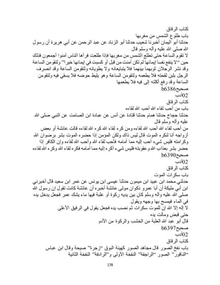 178
‫الرقاق‬ ‫كتاب‬
‫مغربها‬ ‫من‬ ‫الشمس‬ ‫طلوع‬ ‫باب‬
‫أ‬ ‫عن‬ ‫الرحمن‬ ‫عبد‬ ‫عن‬ ‫الزناد‬ ‫أبو‬ ‫حدثنا‬ ‫شعيب‬ ‫أخبرنا‬ ‫اليمان‬ ‫أبو‬ ‫حدثنا‬‫رسول‬ ‫أن‬ ‫هريرة‬ ‫بي‬
‫قال‬ ‫وسلم‬ ‫وآله‬ ‫عليه‬ ‫هللا‬ ‫صلى‬ ‫هللا‬
‫فذلك‬ ‫أجمعون‬ ‫آمنوا‬ ‫الناس‬ ‫فرآها‬ ‫طلعت‬ ‫فإذا‬ ‫مغربها‬ ‫من‬ ‫الشمس‬ ‫تطلع‬ ‫حتى‬ ‫الساعة‬ ‫تقوم‬ ‫ال‬
‫حين‬“‫خيرا‬ ‫إيمانها‬ ‫في‬ ‫كسبت‬ ‫أو‬ ‫قبل‬ ‫من‬ ‫آمنت‬ ‫تكن‬ ‫لم‬ ‫إيمانها‬ ‫نفسا‬ ‫ينفع‬ ‫ال‬”‫الساعة‬ ‫ولتقومن‬
‫يتبايع‬ ‫فال‬ ‫بينهما‬ ‫ثوبهما‬ ‫الرجالن‬ ‫نشر‬ ‫وقد‬‫انصرف‬ ‫وقد‬ ‫الساعة‬ ‫ولتقومن‬ ‫يطويانه‬ ‫وال‬ ‫انه‬
‫ولتقومن‬ ‫فيه‬ ‫يسقي‬ ‫فال‬ ‫حوضه‬ ‫يليط‬ ‫وهو‬ ‫الساعة‬ ‫ولتقومن‬ ‫يطعمه‬ ‫فال‬ ‫لقحته‬ ‫بلبن‬ ‫الرجل‬
‫يطعمها‬ ‫فال‬ ‫فيه‬ ‫إلى‬ ‫أكلته‬ ‫رفع‬ ‫وقد‬ ‫الساعة‬
‫صحيح‬b6386
02‫أدب‬
‫الرقاق‬ ‫كتاب‬
‫لقاءه‬ ‫هللا‬ ‫أحب‬ ‫هللا‬ ‫لقاء‬ ‫أحب‬ ‫من‬ ‫باب‬
‫قتادة‬ ‫حدثنا‬ ‫همام‬ ‫حدثنا‬ ‫حجاج‬ ‫حدثنا‬‫هللا‬ ‫صلى‬ ‫النبي‬ ‫عن‬ ‫الصامت‬ ‫ابن‬ ‫عبادة‬ ‫عن‬ ‫أنس‬ ‫عن‬
‫قال‬ ‫وسلم‬ ‫وآله‬ ‫عليه‬
‫بعض‬ ‫أو‬ ‫عائشة‬ ‫قالت‬ ‫لقاءه‬ ‫هللا‬ ‫كره‬ ‫هللا‬ ‫لقاء‬ ‫كره‬ ‫ومن‬ ‫لقاءه‬ ‫هللا‬ ‫أحب‬ ‫هللا‬ ‫لقاء‬ ‫أحب‬ ‫من‬
‫هللا‬ ‫برضوان‬ ‫بشر‬ ‫الموت‬ ‫حضره‬ ‫إذا‬ ‫المؤمن‬ ‫ولكن‬ ‫ذاك‬ ‫ليس‬ ‫قال‬ ‫الموت‬ ‫لنكره‬ ‫أنا‬ ‫أزواجه‬
‫مما‬ ‫إليه‬ ‫أحب‬ ‫شيء‬ ‫فليس‬ ‫وكرامته‬‫إذا‬ ‫الكافر‬ ‫وإن‬ ‫لقاءه‬ ‫هللا‬ ‫وأحب‬ ‫هللا‬ ‫لقاء‬ ‫فأحب‬ ‫أمامه‬
‫لقاءه‬ ‫هللا‬ ‫وكره‬ ‫هللا‬ ‫لقاء‬ ‫فكره‬ ‫أمامه‬ ‫مما‬ ‫إليه‬ ‫أكره‬ ‫شيء‬ ‫فليس‬ ‫وعقوبته‬ ‫هللا‬ ‫بعذاب‬ ‫بشر‬ ‫حضر‬
‫صحيح‬b6390
02‫أدب‬
‫الرقاق‬ ‫كتاب‬
‫الموت‬ ‫سكرات‬ ‫باب‬
‫قال‬ ‫سعيد‬ ‫ابن‬ ‫عمر‬ ‫عن‬ ‫يونس‬ ‫ابن‬ ‫عيسى‬ ‫حدثنا‬ ‫ميمون‬ ‫ابن‬ ‫عبيد‬ ‫ابن‬ ‫محمد‬ ‫حدثني‬‫أخبرني‬
‫هللا‬ ‫رسول‬ ‫إن‬ ‫تقول‬ ‫كانت‬ ‫عائشة‬ ‫أن‬ ‫أخبره‬ ‫عائشة‬ ‫مولى‬ ‫ذكوان‬ ‫عمرو‬ ‫أبا‬ ‫أن‬ ‫مليكة‬ ‫أبي‬ ‫ابن‬
‫يده‬ ‫يدخل‬ ‫فجعل‬ ‫عمر‬ ‫يشك‬ ‫ماء‬ ‫فيها‬ ‫علبة‬ ‫أو‬ ‫ركوة‬ ‫يديه‬ ‫بين‬ ‫كان‬ ‫وسلم‬ ‫وآله‬ ‫عليه‬ ‫هللا‬ ‫صلى‬
‫ويقول‬ ‫وجهه‬ ‫بها‬ ‫فيمسح‬ ‫الماء‬ ‫في‬
‫ا‬ ‫في‬ ‫يقول‬ ‫فجعل‬ ‫يده‬ ‫نصب‬ ‫ثم‬ ‫سكرات‬ ‫للموت‬ ‫إن‬ ‫هللا‬ ‫إال‬ ‫إله‬ ‫ال‬‫األعلى‬ ‫لرفيق‬
‫يده‬ ‫ومالت‬ ‫قبض‬ ‫حتى‬
‫األدم‬ ‫من‬ ‫والركوة‬ ‫الخشب‬ ‫من‬ ‫العلبة‬ ‫هللا‬ ‫عبد‬ ‫أبو‬ ‫قال‬
‫صحيح‬b6397
02‫أدب‬
‫الرقاق‬ ‫كتاب‬
‫البوق‬ ‫كهيئة‬ ‫الصور‬ ‫مجاهد‬ ‫قال‬ ‫الصور‬ ‫نفخ‬ ‫باب‬“‫زجرة‬”‫عباس‬ ‫ابن‬ ‫وقال‬ ‫صيحة‬
“‫الناقور‬”‫الصور‬“‫الراجفة‬”‫و‬ ‫األولى‬ ‫النفخة‬”‫الرادفة‬”‫الثانية‬ ‫النفخة‬
 