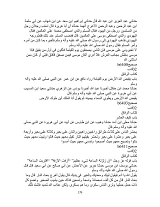 179
‫ال‬ ‫عبد‬ ‫حدثني‬‫سلمة‬ ‫أبي‬ ‫عن‬ ‫شهاب‬ ‫ابن‬ ‫عن‬ ‫سعد‬ ‫ابن‬ ‫إبراهيم‬ ‫حدثني‬ ‫قال‬ ‫هللا‬ ‫عبد‬ ‫ابن‬ ‫عزيز‬
‫رجل‬ ‫رجالن‬ ‫استب‬ ‫قال‬ ‫هريرة‬ ‫أبا‬ ‫أن‬ ‫حدثاه‬ ‫أنهما‬ ‫األعرج‬ ‫الرحمن‬ ‫وعبد‬ ‫الرحمن‬ ‫عبد‬ ‫ابن‬
‫فقال‬ ‫العالمين‬ ‫على‬ ‫محمدا‬ ‫اصطفى‬ ‫والذي‬ ‫المسلم‬ ‫فقال‬ ‫اليهود‬ ‫من‬ ‫ورجل‬ ‫المسلمين‬ ‫من‬
‫العالم‬ ‫على‬ ‫موسى‬ ‫اصطفى‬ ‫والذي‬ ‫اليهودي‬‫وجه‬ ‫فلطم‬ ‫ذلك‬ ‫عند‬ ‫المسلم‬ ‫فغضب‬ ‫قال‬ ‫ين‬
‫أمره‬ ‫من‬ ‫كان‬ ‫بما‬ ‫فأخبره‬ ‫وسلم‬ ‫وآله‬ ‫عليه‬ ‫هللا‬ ‫صلى‬ ‫هللا‬ ‫رسول‬ ‫إلى‬ ‫اليهودي‬ ‫فذهب‬ ‫اليهودي‬
‫وسلم‬ ‫وآله‬ ‫عليه‬ ‫هللا‬ ‫صلى‬ ‫هللا‬ ‫رسول‬ ‫فقال‬ ‫المسلم‬ ‫وأمر‬
‫فإذا‬ ‫يفيق‬ ‫من‬ ‫أول‬ ‫في‬ ‫فأكون‬ ‫القيامة‬ ‫يوم‬ ‫يصعقون‬ ‫الناس‬ ‫فإن‬ ‫موسى‬ ‫على‬ ‫تخيروني‬ ‫ال‬
‫ب‬ ‫باطش‬ ‫موسى‬‫ممن‬ ‫كان‬ ‫أو‬ ‫قبلي‬ ‫فأفاق‬ ‫صعق‬ ‫فيمن‬ ‫موسى‬ ‫أكان‬ ‫أدري‬ ‫فال‬ ‫العرج‬ ‫جانب‬
‫هللا‬ ‫استثنى‬
‫صحيح‬b6400
02‫أدب‬
‫الرقاق‬ ‫كتاب‬
‫وآله‬ ‫عليه‬ ‫هللا‬ ‫صلى‬ ‫النبي‬ ‫عن‬ ‫عمر‬ ‫ابن‬ ‫عن‬ ‫نافع‬ ‫رواه‬ ‫القيامة‬ ‫يوم‬ ‫األرض‬ ‫هللا‬ ‫يقبض‬ ‫باب‬
‫وسلم‬
‫سعي‬ ‫حدثني‬ ‫الزهري‬ ‫عن‬ ‫يونس‬ ‫أخبرنا‬ ‫هللا‬ ‫عبد‬ ‫أخبرنا‬ ‫مقاتل‬ ‫ابن‬ ‫محمد‬ ‫حدثنا‬‫المسيب‬ ‫ابن‬ ‫د‬
‫قال‬ ‫وسلم‬ ‫وآله‬ ‫عليه‬ ‫هللا‬ ‫صلى‬ ‫النبي‬ ‫عن‬ ‫هريرة‬ ‫أبي‬ ‫عن‬
‫األرض‬ ‫ملوك‬ ‫أين‬ ‫الملك‬ ‫أنا‬ ‫يقول‬ ‫ثم‬ ‫بيمينه‬ ‫السماء‬ ‫ويطوي‬ ‫األرض‬ ‫هللا‬ ‫يقبض‬
‫صحيح‬b6403
02‫أدب‬
‫الرقاق‬ ‫كتاب‬
‫الحشر‬ ‫كيف‬ ‫باب‬
‫صلى‬ ‫النبي‬ ‫عن‬ ‫هريرة‬ ‫أبي‬ ‫عن‬ ‫أبيه‬ ‫عن‬ ‫طاوس‬ ‫ابن‬ ‫عن‬ ‫وهيب‬ ‫حدثنا‬ ‫أسد‬ ‫ابن‬ ‫معلى‬ ‫حدثنا‬
‫هللا‬‫قال‬ ‫وسلم‬ ‫وآله‬ ‫عليه‬
‫وأربعة‬ ‫بعير‬ ‫على‬ ‫وثالثة‬ ‫بعير‬ ‫على‬ ‫واثنان‬ ‫راهبين‬ ‫راغبين‬ ‫طرائق‬ ‫ثالث‬ ‫على‬ ‫الناس‬ ‫يحشر‬
‫حيث‬ ‫معهم‬ ‫وتبيت‬ ‫قالوا‬ ‫حيث‬ ‫معهم‬ ‫تقيل‬ ‫النار‬ ‫بقيتهم‬ ‫وتحشر‬ ‫بعير‬ ‫على‬ ‫وعشرة‬ ‫بعير‬ ‫على‬
‫أمسوا‬ ‫حيث‬ ‫معهم‬ ‫وتمسي‬ ‫أصبحوا‬ ‫حيث‬ ‫معهم‬ ‫وتصبح‬ ‫باتوا‬
‫صحيح‬b6411
02‫أدب‬
‫الرقاق‬ ‫كتاب‬
‫وجل‬ ‫عز‬ ‫قوله‬ ‫باب‬“‫عظيم‬ ‫شيء‬ ‫الساعة‬ ‫زلزلة‬ ‫إن‬“ ”‫اآلزفة‬ ‫أزفت‬“ ”‫الساعة‬ ‫اقتربت‬”
‫قال‬ ‫قال‬ ‫سعيد‬ ‫أبي‬ ‫عن‬ ‫صالح‬ ‫أبي‬ ‫عن‬ ‫األعمش‬ ‫عن‬ ‫جرير‬ ‫حدثنا‬ ‫موسى‬ ‫ابن‬ ‫يوسف‬ ‫حدثني‬
‫وسلم‬ ‫وآله‬ ‫عليه‬ ‫هللا‬ ‫صلى‬ ‫هللا‬ ‫رسول‬
‫ق‬ ‫النار‬ ‫بعث‬ ‫أخرج‬ ‫يقول‬ ‫قال‬ ‫يديك‬ ‫في‬ ‫والخير‬ ‫وسعديك‬ ‫لبيك‬ ‫فيقول‬ ‫آدم‬ ‫يا‬ ‫هللا‬ ‫يقول‬‫وما‬ ‫ال‬
‫كل‬ ‫وتضع‬ ‫الصغير‬ ‫يشيب‬ ‫حين‬ ‫فذاك‬ ‫وتسعين‬ ‫وتسعة‬ ‫تسعمائة‬ ‫ألف‬ ‫كل‬ ‫من‬ ‫قال‬ ‫النار‬ ‫بعث‬
‫ذلك‬ ‫فاشتد‬ ‫شديد‬ ‫هللا‬ ‫عذاب‬ ‫ولكن‬ ‫بسكرى‬ ‫هم‬ ‫وما‬ ‫سكرى‬ ‫الناس‬ ‫وترى‬ ‫حملها‬ ‫حمل‬ ‫ذات‬
 