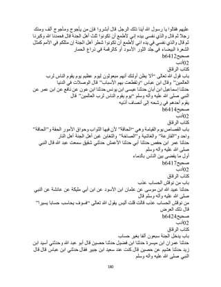 180
‫ومنك‬ ‫ألف‬ ‫ومأجوج‬ ‫يأجوج‬ ‫من‬ ‫فإن‬ ‫أبشروا‬ ‫قال‬ ‫الرجل‬ ‫ذلك‬ ‫أينا‬ ‫هللا‬ ‫رسول‬ ‫يا‬ ‫فقالوا‬ ‫عليهم‬
‫نفس‬ ‫والذي‬ ‫قال‬ ‫ثم‬ ‫رجال‬‫وكبرنا‬ ‫هللا‬ ‫فحمدنا‬ ‫قال‬ ‫الجنة‬ ‫أهل‬ ‫ثلث‬ ‫تكونوا‬ ‫أن‬ ‫ألطمع‬ ‫إني‬ ‫بيده‬ ‫ي‬
‫كمثل‬ ‫األمم‬ ‫في‬ ‫مثلكم‬ ‫إن‬ ‫الجنة‬ ‫أهل‬ ‫شطر‬ ‫تكونوا‬ ‫أن‬ ‫ألطمع‬ ‫اني‬ ‫يده‬ ‫في‬ ‫نفسي‬ ‫والذي‬ ‫قال‬ ‫ثم‬
‫الحمار‬ ‫ذراع‬ ‫في‬ ‫كالرقمة‬ ‫أو‬ ‫األسود‬ ‫الثور‬ ‫جلد‬ ‫في‬ ‫البيضاء‬ ‫الشعرة‬
‫صحيح‬b6412
02‫أدب‬
‫الرقاق‬ ‫كتاب‬
‫تعالى‬ ‫هللا‬ ‫قول‬ ‫باب‬“‫أ‬‫لرب‬ ‫الناس‬ ‫يقوم‬ ‫يوم‬ ‫عظيم‬ ‫ليوم‬ ‫مبعوثون‬ ‫أنهم‬ ‫أولئك‬ ‫يظن‬ ‫ال‬
‫العالمين‬”‫عباس‬ ‫ابن‬ ‫وقال‬“‫األسباب‬ ‫بهم‬ ‫وتقطعت‬”‫الدنيا‬ ‫في‬ ‫الوصالت‬ ‫قال‬
‫عن‬ ‫عمر‬ ‫ابن‬ ‫عن‬ ‫نافع‬ ‫عن‬ ‫عون‬ ‫ابن‬ ‫حدثنا‬ ‫يونس‬ ‫ابن‬ ‫عيسى‬ ‫حدثنا‬ ‫أبان‬ ‫ابن‬ ‫إسماعيل‬ ‫حدثنا‬
‫وسلم‬ ‫وآله‬ ‫عليه‬ ‫هللا‬ ‫صلى‬ ‫النبي‬“‫العال‬ ‫لرب‬ ‫الناس‬ ‫يقوم‬ ‫يوم‬‫مين‬”‫قال‬
‫أذنيه‬ ‫أنصاف‬ ‫إلى‬ ‫رشحه‬ ‫في‬ ‫أحدهم‬ ‫يقوم‬
‫صحيح‬b6414
02‫أدب‬
‫الرقاق‬ ‫كتاب‬
‫وهي‬ ‫القيامة‬ ‫يوم‬ ‫القصاص‬ ‫باب‬“‫الحاقة‬”‫و‬ ‫الحقة‬ ‫األمور‬ ‫وحواق‬ ‫الثواب‬ ‫فيها‬ ‫ألن‬”‫الحاقة‬”
‫و‬ ‫واحد‬”‫القارعة‬”‫و‬ ‫والغاشية‬”‫الصاخة‬”‫النار‬ ‫أهل‬ ‫الجنة‬ ‫أهل‬ ‫غبن‬ ‫والتغابن‬
‫حدثنا‬ ‫أبي‬ ‫حدثنا‬ ‫حفص‬ ‫ابن‬ ‫عمر‬ ‫حدثنا‬‫النبي‬ ‫قال‬ ‫هللا‬ ‫عبد‬ ‫سمعت‬ ‫شقيق‬ ‫حدثني‬ ‫األعمش‬
‫وسلم‬ ‫وآله‬ ‫عليه‬ ‫هللا‬ ‫صلى‬
‫بالدماء‬ ‫الناس‬ ‫بين‬ ‫يقضى‬ ‫ما‬ ‫أول‬
‫صحيح‬b6417
02‫أدب‬
‫الرقاق‬ ‫كتاب‬
‫عذب‬ ‫الحساب‬ ‫نوقش‬ ‫من‬ ‫باب‬
‫النبي‬ ‫عن‬ ‫عائشة‬ ‫عن‬ ‫مليكة‬ ‫أبي‬ ‫ابن‬ ‫عن‬ ‫األسود‬ ‫ابن‬ ‫عثمان‬ ‫عن‬ ‫موسى‬ ‫ابن‬ ‫هللا‬ ‫عبيد‬ ‫حدثنا‬
‫قال‬ ‫وسلم‬ ‫وآله‬ ‫عليه‬ ‫هللا‬ ‫صلى‬
‫تعالى‬ ‫هللا‬ ‫يقول‬ ‫أليس‬ ‫قلت‬ ‫قالت‬ ‫عذب‬ ‫الحساب‬ ‫نوقش‬ ‫من‬“‫يسيرا‬ ‫حسابا‬ ‫يحاسب‬ ‫فسوف‬”
‫العرض‬ ‫ذلك‬ ‫قال‬
‫صحيح‬b6424
02‫أدب‬
‫الرقاق‬ ‫كتاب‬
‫حساب‬ ‫بغير‬ ‫ألفا‬ ‫سبعون‬ ‫الجنة‬ ‫يدخل‬ ‫باب‬
‫ابن‬ ‫أسيد‬ ‫وحدثني‬ ‫هللا‬ ‫عبد‬ ‫أبو‬ ‫قال‬ ‫حصين‬ ‫حدثنا‬ ‫فضيل‬ ‫ابن‬ ‫حدثنا‬ ‫ميسرة‬ ‫ابن‬ ‫عمران‬ ‫حدثنا‬
‫حصين‬ ‫عن‬ ‫هشيم‬ ‫حدثنا‬ ‫زيد‬‫قال‬ ‫قال‬ ‫عباس‬ ‫ابن‬ ‫حدثني‬ ‫فقال‬ ‫جبير‬ ‫ابن‬ ‫سعيد‬ ‫عند‬ ‫كنت‬ ‫قال‬
‫وسلم‬ ‫وآله‬ ‫عليه‬ ‫هللا‬ ‫صلى‬ ‫النبي‬
 