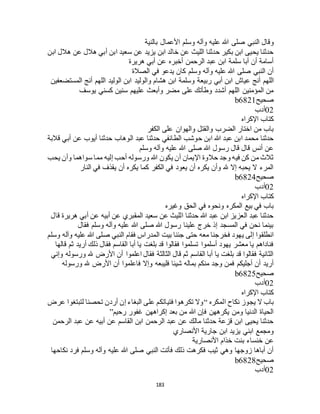 183
‫وقال‬‫بالنية‬ ‫األعمال‬ ‫وسلم‬ ‫وآله‬ ‫عليه‬ ‫هللا‬ ‫صلى‬ ‫النبي‬
‫ابن‬ ‫هالل‬ ‫عن‬ ‫هالل‬ ‫أبي‬ ‫ابن‬ ‫سعيد‬ ‫عن‬ ‫يزيد‬ ‫ابن‬ ‫خالد‬ ‫عن‬ ‫الليث‬ ‫حدثنا‬ ‫بكير‬ ‫ابن‬ ‫يحيى‬ ‫حدثنا‬
‫هريرة‬ ‫أبي‬ ‫عن‬ ‫أخبره‬ ‫الرحمن‬ ‫عبد‬ ‫ابن‬ ‫سلمة‬ ‫أبا‬ ‫أن‬ ‫أسامة‬
‫الصالة‬ ‫في‬ ‫يدعو‬ ‫كان‬ ‫وسلم‬ ‫وآله‬ ‫عليه‬ ‫هللا‬ ‫صلى‬ ‫النبي‬ ‫أن‬
‫أبي‬ ‫ابن‬ ‫عياج‬ ‫أنج‬ ‫اللهم‬‫المستضعفين‬ ‫أنج‬ ‫اللهم‬ ‫الوليد‬ ‫ابن‬ ‫والوليد‬ ‫هشام‬ ‫ابن‬ ‫وسلمة‬ ‫ربيعة‬
‫يوسف‬ ‫كسني‬ ‫سنين‬ ‫عليهم‬ ‫وأبعث‬ ‫مضر‬ ‫على‬ ‫وطأتك‬ ‫أشدد‬ ‫اللهم‬ ‫المؤمنين‬ ‫من‬
‫صحيح‬b6821
02‫أدب‬
‫اإلكراه‬ ‫كتاب‬
‫الكفر‬ ‫على‬ ‫والهوان‬ ‫والقتل‬ ‫الضرب‬ ‫اختار‬ ‫من‬ ‫باب‬
‫الوهاب‬ ‫عبد‬ ‫حدثنا‬ ‫الطائفي‬ ‫حوشب‬ ‫ابن‬ ‫هللا‬ ‫عبد‬ ‫ابن‬ ‫محمد‬ ‫حدثنا‬‫قالبة‬ ‫أبي‬ ‫عن‬ ‫أيوب‬ ‫حدثنا‬
‫وسلم‬ ‫وآله‬ ‫عليه‬ ‫هللا‬ ‫صلى‬ ‫هللا‬ ‫رسول‬ ‫قال‬ ‫قال‬ ‫أنس‬ ‫عن‬
‫يحب‬ ‫وأن‬ ‫سواهما‬ ‫مما‬ ‫إليه‬ ‫أحب‬ ‫ورسوله‬ ‫هللا‬ ‫يكون‬ ‫أن‬ ‫اإليمان‬ ‫حالوة‬ ‫وجد‬ ‫فيه‬ ‫كن‬ ‫من‬ ‫ثالث‬
‫النار‬ ‫في‬ ‫يقذف‬ ‫أن‬ ‫يكره‬ ‫كما‬ ‫الكفر‬ ‫في‬ ‫يعود‬ ‫أن‬ ‫يكره‬ ‫وأن‬ ‫هلل‬ ‫إال‬ ‫يحبه‬ ‫ال‬ ‫المرء‬
‫صحيح‬b6824
02‫أدب‬
‫كتاب‬‫اإلكراه‬
‫وغيره‬ ‫الحق‬ ‫في‬ ‫ونحوه‬ ‫المكره‬ ‫بيع‬ ‫في‬ ‫باب‬
‫قال‬ ‫هريرة‬ ‫أبي‬ ‫عن‬ ‫أبيه‬ ‫عن‬ ‫المقبري‬ ‫سعيد‬ ‫عن‬ ‫الليث‬ ‫حدثنا‬ ‫هللا‬ ‫عبد‬ ‫ابن‬ ‫العزيز‬ ‫عبد‬ ‫حدثنا‬
‫فقال‬ ‫وسلم‬ ‫وآله‬ ‫عليه‬ ‫هللا‬ ‫صلى‬ ‫هللا‬ ‫رسول‬ ‫علينا‬ ‫خرج‬ ‫إذ‬ ‫المسجد‬ ‫في‬ ‫نحن‬ ‫بينما‬
‫فقام‬ ‫المدراس‬ ‫بيت‬ ‫جئنا‬ ‫حتى‬ ‫معه‬ ‫فخرجنا‬ ‫يهود‬ ‫إلى‬ ‫انطلقوا‬‫وسلم‬ ‫وآله‬ ‫عليه‬ ‫هللا‬ ‫صلى‬ ‫النبي‬
‫قالها‬ ‫ثم‬ ‫أريد‬ ‫ذلك‬ ‫فقال‬ ‫القاسم‬ ‫أبا‬ ‫يا‬ ‫بلغت‬ ‫قد‬ ‫فقالوا‬ ‫تسلموا‬ ‫أسلموا‬ ‫يهود‬ ‫معشر‬ ‫يا‬ ‫فناداهم‬
‫وإني‬ ‫ورسوله‬ ‫هلل‬ ‫األرض‬ ‫أن‬ ‫اعلموا‬ ‫فقال‬ ‫الثالثة‬ ‫قال‬ ‫ثم‬ ‫القاسم‬ ‫أبا‬ ‫يا‬ ‫بلغت‬ ‫قد‬ ‫فقالوا‬ ‫الثانية‬
‫وإال‬ ‫فليبعه‬ ‫شيئا‬ ‫بماله‬ ‫منكم‬ ‫وجد‬ ‫فمن‬ ‫أجليكم‬ ‫أن‬ ‫أريد‬‫ورسوله‬ ‫هلل‬ ‫األرض‬ ‫أن‬ ‫فاعلموا‬
‫صحيح‬b6825
02‫أدب‬
‫اإلكراه‬ ‫كتاب‬
‫المكره‬ ‫نكاح‬ ‫يجوز‬ ‫ال‬ ‫باب‬“‫عرض‬ ‫لتبتغوا‬ ‫تحصنا‬ ‫أردن‬ ‫إن‬ ‫البغاء‬ ‫على‬ ‫فتياتكم‬ ‫تكرهوا‬ ‫وال‬
‫رحيم‬ ‫غفور‬ ‫إكراههن‬ ‫بعد‬ ‫من‬ ‫هللا‬ ‫فإن‬ ‫يكرههن‬ ‫ومن‬ ‫الدنيا‬ ‫الحياة‬”
‫القاسم‬ ‫ابن‬ ‫الرحمن‬ ‫عبد‬ ‫عن‬ ‫مالك‬ ‫حدثنا‬ ‫قزعة‬ ‫ابن‬ ‫يحيى‬ ‫حدثنا‬‫الرحمن‬ ‫عبد‬ ‫عن‬ ‫أبيه‬ ‫عن‬
‫األنصاري‬ ‫جارية‬ ‫ابن‬ ‫يزيد‬ ‫ابني‬ ‫ومجمع‬
‫األنصارية‬ ‫خذام‬ ‫بنت‬ ‫خنساء‬ ‫عن‬
‫نكاحها‬ ‫فرد‬ ‫وسلم‬ ‫وآله‬ ‫عليه‬ ‫هللا‬ ‫صلى‬ ‫النبي‬ ‫فأتت‬ ‫ذلك‬ ‫فكرهت‬ ‫ثيب‬ ‫وهي‬ ‫زوجها‬ ‫أباها‬ ‫أن‬
‫صحيح‬b6828
02‫أدب‬
 