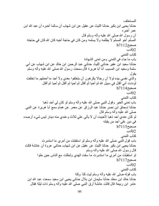 185
‫المستحلف‬
‫أخبر‬ ‫سالما‬ ‫أن‬ ‫شهاب‬ ‫ابن‬ ‫عن‬ ‫عقيل‬ ‫عن‬ ‫الليث‬ ‫حدثنا‬ ‫بكير‬ ‫ابن‬ ‫يحيى‬ ‫حدثنا‬‫ابن‬ ‫هللا‬ ‫عبد‬ ‫أن‬ ‫ه‬
‫أخبره‬ ‫عمر‬
‫قال‬ ‫وسلم‬ ‫وآله‬ ‫عليه‬ ‫هللا‬ ‫صلى‬ ‫هللا‬ ‫رسول‬ ‫أن‬
‫حاجته‬ ‫في‬ ‫كان‬ ‫هللا‬ ‫كان‬ ‫أخيه‬ ‫حاجة‬ ‫في‬ ‫كان‬ ‫ومن‬ ‫يسلمه‬ ‫وال‬ ‫يظلمه‬ ‫ال‬ ‫المسلم‬ ‫أخو‬ ‫المسلم‬
‫صحيح‬b7112
02‫أدب‬
‫التمني‬ ‫كتاب‬
‫الشهادة‬ ‫تمنى‬ ‫ومن‬ ‫التمني‬ ‫في‬ ‫جاء‬ ‫ما‬ ‫باب‬
‫ع‬ ‫حدثني‬ ‫الليث‬ ‫حدثني‬ ‫عفير‬ ‫ابن‬ ‫سعيد‬ ‫حدثنا‬‫أبي‬ ‫عن‬ ‫شهاب‬ ‫ابن‬ ‫عن‬ ‫خالد‬ ‫ابن‬ ‫الرحمن‬ ‫بد‬
‫وسلم‬ ‫وآله‬ ‫عليه‬ ‫هللا‬ ‫صلى‬ ‫هللا‬ ‫رسول‬ ‫سمعت‬ ‫قال‬ ‫هريرة‬ ‫أبا‬ ‫أنا‬ ‫المسيب‬ ‫ابن‬ ‫وسعيد‬ ‫سلمة‬
‫يقول‬
‫تخلفت‬ ‫ما‬ ‫أحملهم‬ ‫ما‬ ‫أجد‬ ‫وال‬ ‫بعدي‬ ‫يتخلفوا‬ ‫أن‬ ‫يكرهون‬ ‫رجاال‬ ‫أن‬ ‫لوال‬ ‫بيده‬ ‫نفسي‬ ‫والذي‬
‫ث‬ ‫أحيا‬ ‫ثم‬ ‫أقتل‬ ‫ثم‬ ‫أحيا‬ ‫ثم‬ ‫هللا‬ ‫سبيل‬ ‫في‬ ‫أقتل‬ ‫أني‬ ‫لوددت‬‫أقتل‬ ‫ثم‬ ‫أحيا‬ ‫ثم‬ ‫أقتل‬ ‫م‬
‫صحيح‬b7114
02‫أدب‬
‫التمني‬ ‫كتاب‬
‫ذهبا‬ ‫أحد‬ ‫لي‬ ‫كان‬ ‫لو‬ ‫وسلم‬ ‫وآله‬ ‫عليه‬ ‫هللا‬ ‫صلى‬ ‫النبي‬ ‫وقول‬ ‫الخير‬ ‫تمني‬ ‫باب‬
‫النبي‬ ‫عن‬ ‫هريرة‬ ‫أبا‬ ‫سمع‬ ‫همام‬ ‫عن‬ ‫معمر‬ ‫عن‬ ‫الرزاق‬ ‫عبد‬ ‫حدثنا‬ ‫نصر‬ ‫ابن‬ ‫إسحاق‬ ‫حدثنا‬
‫قال‬ ‫وسلم‬ ‫وآله‬ ‫عليه‬ ‫هللا‬ ‫صلى‬
‫أن‬ ‫ألحببت‬ ‫ذهبا‬ ‫أحد‬ ‫عندي‬ ‫كان‬ ‫لو‬‫أرصده‬ ‫شيء‬ ‫ليس‬ ‫دينار‬ ‫منه‬ ‫وعندي‬ ‫ثالث‬ ‫علي‬ ‫يأتي‬ ‫ال‬
‫يقبله‬ ‫من‬ ‫أجد‬ ‫علي‬ ‫دين‬ ‫في‬
‫صحيح‬b7115
02‫أدب‬
‫التمني‬ ‫كتاب‬
‫استدبرت‬ ‫ما‬ ‫أمري‬ ‫من‬ ‫استقبلت‬ ‫لو‬ ‫وسلم‬ ‫وآله‬ ‫عليه‬ ‫هللا‬ ‫صلى‬ ‫النبي‬ ‫قول‬ ‫باب‬
‫قالت‬ ‫عائشة‬ ‫أن‬ ‫عروة‬ ‫حدثني‬ ‫شهاب‬ ‫ابن‬ ‫عن‬ ‫عقيل‬ ‫عن‬ ‫الليث‬ ‫حدثنا‬ ‫بكير‬ ‫ابن‬ ‫يحيى‬ ‫حدثنا‬
‫رسول‬ ‫قال‬‫وسلم‬ ‫وآله‬ ‫عليه‬ ‫هللا‬ ‫صلى‬ ‫هللا‬
‫حلوا‬ ‫حين‬ ‫الناس‬ ‫مع‬ ‫ولحللت‬ ‫الهدي‬ ‫سقت‬ ‫ما‬ ‫استدبرت‬ ‫ما‬ ‫أمري‬ ‫من‬ ‫استقبلت‬ ‫لو‬
‫صحيح‬b7117
02‫أدب‬
‫التمني‬ ‫كتاب‬
‫وكذا‬ ‫كذا‬ ‫ليت‬ ‫وسلم‬ ‫وآله‬ ‫عليه‬ ‫هللا‬ ‫صلى‬ ‫قوله‬ ‫باب‬
‫ابن‬ ‫هللا‬ ‫عبد‬ ‫سمعت‬ ‫سعيد‬ ‫ابن‬ ‫يحيى‬ ‫حدثني‬ ‫بالل‬ ‫ابن‬ ‫سليمان‬ ‫حدثنا‬ ‫مخلد‬ ‫ابن‬ ‫خالد‬ ‫حدثنا‬
‫عامر‬‫فقال‬ ‫ليلة‬ ‫ذات‬ ‫وسلم‬ ‫وآله‬ ‫عليه‬ ‫هللا‬ ‫صلى‬ ‫النبي‬ ‫أرق‬ ‫عائشة‬ ‫قالت‬ ‫قال‬ ‫ربيعة‬ ‫ابن‬
 