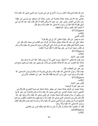 187
‫هريرة‬ ‫أبي‬ ‫عن‬ ‫األعرج‬ ‫ورواه‬ ‫العدو‬ ‫لقاء‬ ‫تمني‬ ‫كراهية‬ ‫باب‬‫وآله‬ ‫عليه‬ ‫هللا‬ ‫صلى‬ ‫النبي‬ ‫عن‬
‫وسلم‬
‫عقبة‬ ‫ابن‬ ‫موسى‬ ‫عن‬ ‫إسحاق‬ ‫أبو‬ ‫حدثنا‬ ‫عمرو‬ ‫ابن‬ ‫معاوية‬ ‫حدثنا‬ ‫محمد‬ ‫ابن‬ ‫هللا‬ ‫عبد‬ ‫حدثني‬
‫أبي‬ ‫ابن‬ ‫هللا‬ ‫عبد‬ ‫إليه‬ ‫كتب‬ ‫قال‬ ‫له‬ ‫كاتبا‬ ‫وكان‬ ‫هللا‬ ‫عبيد‬ ‫ابن‬ ‫عمر‬ ‫مولى‬ ‫النضر‬ ‫أبي‬ ‫سالم‬ ‫عن‬
‫وسلم‬ ‫وآله‬ ‫عليه‬ ‫هللا‬ ‫صلى‬ ‫هللا‬ ‫رسول‬ ‫أن‬ ‫فيه‬ ‫فإذا‬ ‫فقرأته‬ ‫أوفى‬‫قال‬
‫العافية‬ ‫هللا‬ ‫وسلوا‬ ‫العدو‬ ‫لقاء‬ ‫تتمنوا‬ ‫ال‬
‫صحيح‬b7125
02‫أدب‬
‫التمني‬ ‫كتاب‬
‫تعالى‬ ‫وقوله‬ ‫اللو‬ ‫من‬ ‫يجوز‬ ‫ما‬ ‫باب‬“‫قوة‬ ‫بكم‬ ‫لي‬ ‫أن‬ ‫لو‬”
‫ابن‬ ‫ذكر‬ ‫قال‬ ‫محمد‬ ‫ابن‬ ‫القاسم‬ ‫عن‬ ‫الزناد‬ ‫أبو‬ ‫حدثنا‬ ‫سفيان‬ ‫حدثنا‬ ‫هللا‬ ‫عبد‬ ‫ابن‬ ‫علي‬ ‫حدثنا‬
‫التي‬ ‫أهي‬ ‫شداد‬ ‫ابن‬ ‫هللا‬ ‫عبد‬ ‫فقال‬ ‫المتالعنين‬ ‫عباس‬‫وسلم‬ ‫وآله‬ ‫عليه‬ ‫هللا‬ ‫صلى‬ ‫هللا‬ ‫رسول‬ ‫قال‬
‫أعلنت‬ ‫امرأة‬ ‫تلك‬ ‫ال‬ ‫قال‬ ‫بينة‬ ‫غير‬ ‫من‬ ‫امرأة‬ ‫راجما‬ ‫كنت‬ ‫لو‬
‫صحيح‬b7154
02‫أدب‬
‫اآلحاد‬ ‫خبر‬ ‫كتاب‬
‫تعالى‬ ‫هللا‬ ‫قول‬ ‫باب‬“‫لكم‬ ‫يؤذن‬ ‫أن‬ ‫إال‬ ‫النبي‬ ‫بيوت‬ ‫تدخلوا‬ ‫ال‬”‫جاز‬ ‫واحد‬ ‫له‬ ‫أذن‬ ‫فإذا‬
‫بالل‬ ‫ابن‬ ‫سليمان‬ ‫حدثنا‬ ‫هللا‬ ‫عبد‬ ‫ابن‬ ‫العزيز‬ ‫عبد‬ ‫حدثنا‬‫ابن‬ ‫سمع‬ ‫حنين‬ ‫ابن‬ ‫عبيد‬ ‫عن‬ ‫يحيى‬ ‫عن‬
‫عباس‬
‫قال‬ ‫الخطاب‬ ‫ابن‬ ‫عمر‬ ‫عن‬
‫هللا‬ ‫صلى‬ ‫هللا‬ ‫لرسول‬ ‫وغالم‬ ‫له‬ ‫مشربة‬ ‫في‬ ‫وسلم‬ ‫وآله‬ ‫عليه‬ ‫هللا‬ ‫صلى‬ ‫هللا‬ ‫رسول‬ ‫فإذا‬ ‫جئت‬
‫لي‬ ‫فأذن‬ ‫الخطاب‬ ‫ابن‬ ‫عمر‬ ‫هذا‬ ‫قل‬ ‫فقلت‬ ‫الدرجة‬ ‫رأس‬ ‫على‬ ‫أسود‬ ‫وسلم‬ ‫وآله‬ ‫عليه‬
‫صحيح‬b7158
02‫أدب‬
‫اآلحاد‬ ‫خبر‬ ‫كتاب‬
‫الم‬ ‫خبر‬ ‫باب‬‫الواحدة‬ ‫رأة‬
‫لي‬ ‫قال‬ ‫قال‬ ‫العنبري‬ ‫توبة‬ ‫عن‬ ‫شعبة‬ ‫حدثنا‬ ‫جعفر‬ ‫ابن‬ ‫محمد‬ ‫حدثنا‬ ‫الوليد‬ ‫ابن‬ ‫محمد‬ ‫حدثنا‬
‫قريبا‬ ‫عمر‬ ‫ابن‬ ‫وقاعدت‬ ‫وسلم‬ ‫وآله‬ ‫عليه‬ ‫هللا‬ ‫صلى‬ ‫النبي‬ ‫عن‬ ‫الحسن‬ ‫حديث‬ ‫أرأيت‬ ‫الشعبي‬
‫هذا‬ ‫غير‬ ‫وسلم‬ ‫وآله‬ ‫عليه‬ ‫هللا‬ ‫صلى‬ ‫النبي‬ ‫عن‬ ‫يحدث‬ ‫أسمعه‬ ‫فلم‬ ‫ونصف‬ ‫سنة‬ ‫أو‬ ‫سنتين‬ ‫من‬
‫كان‬ ‫قال‬‫لحم‬ ‫من‬ ‫يأكلون‬ ‫فذهبوا‬ ‫سعد‬ ‫فيهم‬ ‫وسلم‬ ‫وآله‬ ‫عليه‬ ‫هللا‬ ‫صلى‬ ‫النبي‬ ‫أصحاب‬ ‫من‬ ‫ناس‬
‫فقال‬ ‫فأمسكوا‬ ‫ضب‬ ‫لحم‬ ‫إنه‬ ‫وسلم‬ ‫وآله‬ ‫عليه‬ ‫هللا‬ ‫صلى‬ ‫النبي‬ ‫أزواج‬ ‫بعض‬ ‫من‬ ‫امرأة‬ ‫فنادتهم‬
‫وسلم‬ ‫وآله‬ ‫عليه‬ ‫هللا‬ ‫صلى‬ ‫هللا‬ ‫رسول‬
‫طعامي‬ ‫من‬ ‫ليس‬ ‫ولكنه‬ ‫فيه‬ ‫شك‬ ‫به‬ ‫بأس‬ ‫ال‬ ‫قال‬ ‫أو‬ ‫حالل‬ ‫فإنه‬ ‫اطعموا‬ ‫أو‬ ‫كلوا‬
‫صحيح‬m2496
02‫أدب‬
 