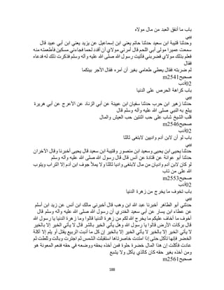 188
‫مواله‬ ‫مال‬ ‫من‬ ‫العبد‬ ‫أنفق‬ ‫ما‬ ‫باب‬
‫ييي‬
‫قال‬ ‫عبيد‬ ‫أبي‬ ‫ابن‬ ‫يعني‬ ‫يزيد‬ ‫عن‬ ‫إسماعيل‬ ‫ابن‬ ‫يعني‬ ‫حاتم‬ ‫حدثنا‬ ‫سعيد‬ ‫ابن‬ ‫قتيبة‬ ‫وحدثنا‬
‫منه‬ ‫فأطعمته‬ ‫مسكين‬ ‫فجاءني‬ ‫لحما‬ ‫أقدد‬ ‫أن‬ ‫موالي‬ ‫أمرني‬ ‫قال‬ ‫اللحم‬ ‫أبي‬ ‫مولى‬ ‫عميرا‬ ‫سمعت‬
‫صلى‬ ‫هللا‬ ‫رسول‬ ‫فأتيت‬ ‫فضربني‬ ‫موالي‬ ‫بذلك‬ ‫فعلم‬‫فدعاه‬ ‫له‬ ‫ذلك‬ ‫فذكرت‬ ‫وسلم‬ ‫وآله‬ ‫عليه‬ ‫هللا‬
‫فقال‬
‫بينكما‬ ‫األجر‬ ‫فقال‬ ‫آمره‬ ‫أن‬ ‫بغير‬ ‫طعامي‬ ‫يعطي‬ ‫فقال‬ ‫ضربته‬ ‫لم‬
‫صحيح‬m2541
02‫أدب‬
‫الدنيا‬ ‫على‬ ‫الحرص‬ ‫كراهة‬ ‫باب‬
‫ييي‬
‫هريرة‬ ‫أبي‬ ‫عن‬ ‫األعرج‬ ‫عن‬ ‫الزناد‬ ‫أبي‬ ‫عن‬ ‫عيينة‬ ‫ابن‬ ‫سفيان‬ ‫حدثنا‬ ‫حرب‬ ‫ابن‬ ‫زهير‬ ‫حدثنا‬
‫وآ‬ ‫عليه‬ ‫هللا‬ ‫صلى‬ ‫النبي‬ ‫به‬ ‫يبلع‬‫قال‬ ‫وسلم‬ ‫له‬
‫والمال‬ ‫العيش‬ ‫حب‬ ‫اثنتين‬ ‫حب‬ ‫على‬ ‫شاب‬ ‫الشيخ‬ ‫قلب‬
‫صحيح‬m2546
02‫أدب‬
‫ثالثا‬ ‫البتغى‬ ‫واديين‬ ‫آدم‬ ‫البن‬ ‫أن‬ ‫لو‬ ‫باب‬
‫ييي‬
‫اآلخران‬ ‫وقال‬ ‫أخبرنا‬ ‫يحيى‬ ‫قال‬ ‫سعيد‬ ‫ابن‬ ‫وقتيبة‬ ‫منصور‬ ‫ابن‬ ‫وسعيد‬ ‫يحيى‬ ‫ابن‬ ‫يحيى‬ ‫حدثنا‬
‫هللا‬ ‫صلى‬ ‫هللا‬ ‫رسول‬ ‫قال‬ ‫قال‬ ‫أنس‬ ‫عن‬ ‫قتادة‬ ‫عن‬ ‫عوانة‬ ‫أبو‬ ‫حدثنا‬‫وسلم‬ ‫وآله‬ ‫عليه‬
‫ويتوب‬ ‫التراب‬ ‫إال‬ ‫آدم‬ ‫ابن‬ ‫جوف‬ ‫يمأل‬ ‫وال‬ ‫ثالثا‬ ‫واديا‬ ‫البتغى‬ ‫مال‬ ‫من‬ ‫واديان‬ ‫آدم‬ ‫البن‬ ‫كان‬ ‫لو‬
‫تاب‬ ‫من‬ ‫على‬ ‫هللا‬
‫صحيح‬m2553
02‫أدب‬
‫الدنيا‬ ‫زهرة‬ ‫من‬ ‫يخرج‬ ‫ما‬ ‫تخوف‬ ‫باب‬
‫ييي‬
‫أسلم‬ ‫ابن‬ ‫زيد‬ ‫عن‬ ‫أنس‬ ‫ابن‬ ‫مالك‬ ‫أخبرني‬ ‫قال‬ ‫وهب‬ ‫ابن‬ ‫هللا‬ ‫عبد‬ ‫أخبرنا‬ ‫الطاهر‬ ‫أبو‬ ‫حدثني‬
‫ع‬ ‫عن‬‫قال‬ ‫وسلم‬ ‫وآله‬ ‫عليه‬ ‫هللا‬ ‫صلى‬ ‫هللا‬ ‫رسول‬ ‫أن‬ ‫الخدري‬ ‫سعيد‬ ‫أبي‬ ‫عن‬ ‫يسار‬ ‫ابن‬ ‫طاء‬
‫هللا‬ ‫رسول‬ ‫يا‬ ‫الدنيا‬ ‫زهرة‬ ‫وما‬ ‫قالوا‬ ‫الدنيا‬ ‫زهرة‬ ‫من‬ ‫لكم‬ ‫هللا‬ ‫يخرج‬ ‫ما‬ ‫عليكم‬ ‫أخاف‬ ‫ما‬ ‫أخوف‬
‫بالخير‬ ‫إال‬ ‫الخير‬ ‫يأتي‬ ‫ال‬ ‫قال‬ ‫بالشر‬ ‫الخير‬ ‫يأتي‬ ‫وهل‬ ‫هللا‬ ‫رسول‬ ‫يا‬ ‫قالوا‬ ‫األرض‬ ‫بركات‬ ‫قال‬
‫الخ‬ ‫يأتي‬ ‫ال‬‫آكلة‬ ‫إال‬ ‫يلم‬ ‫أو‬ ‫يقتل‬ ‫الربيع‬ ‫أنبت‬ ‫ما‬ ‫كل‬ ‫إن‬ ‫بالخير‬ ‫إال‬ ‫الخير‬ ‫يأتي‬ ‫ال‬ ‫بالخير‬ ‫إال‬ ‫ير‬
‫ثم‬ ‫وثلطت‬ ‫وبالت‬ ‫اجترت‬ ‫ثم‬ ‫الشمس‬ ‫استقبلت‬ ‫خاصرتاها‬ ‫امتدت‬ ‫إذا‬ ‫حتى‬ ‫تأكل‬ ‫فإنها‬ ‫الخضر‬
‫هو‬ ‫المعونة‬ ‫فنعم‬ ‫حقه‬ ‫في‬ ‫ووضعه‬ ‫بحقه‬ ‫أخذه‬ ‫فمن‬ ‫حلوة‬ ‫خضرة‬ ‫المال‬ ‫هذا‬ ‫إن‬ ‫فأكلت‬ ‫عادت‬
‫كا‬ ‫حقه‬ ‫بغير‬ ‫أخذه‬ ‫ومن‬‫يشبع‬ ‫وال‬ ‫يأكل‬ ‫كالذي‬ ‫ن‬
‫صحيح‬m2561
 