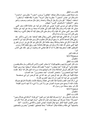 19
‫الخلق‬ ‫بدء‬ ‫كتاب‬
‫مجاهد‬ ‫وقال‬ ‫وجنوده‬ ‫إبليس‬ ‫صفة‬ ‫باب‬“‫يقذفون‬”‫يرمون‬“‫د‬‫حورا‬”‫مطرودين‬“‫واصب‬”
‫عباس‬ ‫ابن‬ ‫وقال‬ ‫دائم‬“‫مدحورا‬”‫يقال‬ ‫مطرودا‬“‫مريدا‬”‫قطعه‬ ‫بتكه‬ ‫متمردا‬“‫واستفزر‬”
‫استخف‬“‫بخيلك‬”‫وتاجر‬ ‫وصحب‬ ‫صاحب‬ ‫مثل‬ ‫راجل‬ ‫واحدها‬ ‫الرجالة‬ ‫والرجل‬ ‫الفرسان‬
‫وتجر‬“‫ألحتنكن‬”‫ألستأصلن‬“‫قرين‬”‫شيطان‬
‫عن‬ ‫أبيه‬ ‫عن‬ ‫هشام‬ ‫عن‬ ‫عيسى‬ ‫أخبرنا‬ ‫موسى‬ ‫ابن‬ ‫إبراهيم‬ ‫حدثنا‬‫النبي‬ ‫سحر‬ ‫قالت‬ ‫عائشة‬
‫عائشة‬ ‫عن‬ ‫أبيه‬ ‫عن‬ ‫ووعاه‬ ‫سمعه‬ ‫أنه‬ ‫هشام‬ ‫إلي‬ ‫كتب‬ ‫الليث‬ ‫وقال‬ ‫وسلم‬ ‫وآله‬ ‫عليه‬ ‫هللا‬ ‫صلى‬
‫يفعله‬ ‫وما‬ ‫الشيء‬ ‫يفعل‬ ‫أنه‬ ‫إليه‬ ‫يخيل‬ ‫كان‬ ‫حتى‬ ‫وسلم‬ ‫وآله‬ ‫عليه‬ ‫هللا‬ ‫صلى‬ ‫النبي‬ ‫سحر‬ ‫قالت‬
‫قال‬ ‫ثم‬ ‫ودعا‬ ‫دعا‬ ‫يوم‬ ‫ذات‬ ‫كان‬ ‫حتى‬
‫أتان‬ ‫شفائي‬ ‫فيه‬ ‫فيما‬ ‫أفتاني‬ ‫هللا‬ ‫أن‬ ‫أشعرت‬‫عند‬ ‫واآلخر‬ ‫رأسي‬ ‫عند‬ ‫أحدهما‬ ‫فقعد‬ ‫رجالن‬ ‫ي‬
‫األعصم‬ ‫ابن‬ ‫لبيد‬ ‫قال‬ ‫طبه‬ ‫ومن‬ ‫قال‬ ‫مطبوب‬ ‫قال‬ ‫الرجل‬ ‫وجع‬ ‫ما‬ ‫لآلخر‬ ‫أحدهما‬ ‫فقال‬ ‫رجلي‬
‫فخرج‬ ‫ذروان‬ ‫بئر‬ ‫في‬ ‫قال‬ ‫هو‬ ‫فأين‬ ‫قال‬ ‫ذكر‬ ‫طلعة‬ ‫وجف‬ ‫ومشاقة‬ ‫مشط‬ ‫في‬ ‫قال‬ ‫ذا‬ ‫فيما‬ ‫قال‬
‫رج‬ ‫حين‬ ‫لعائشة‬ ‫فقال‬ ‫رجع‬ ‫ثم‬ ‫وسلم‬ ‫وآله‬ ‫عليه‬ ‫هللا‬ ‫صلى‬ ‫النبي‬ ‫إليها‬‫رؤوس‬ ‫كأنه‬ ‫نخلها‬ ‫ع‬
‫الناس‬ ‫على‬ ‫ذلك‬ ‫يثير‬ ‫أن‬ ‫وخشيت‬ ‫هللا‬ ‫شفاني‬ ‫فقد‬ ‫أنا‬ ‫أما‬ ‫ال‬ ‫فقال‬ ‫استخرجته‬ ‫فقلت‬ ‫الشياطين‬
‫شرا‬
‫البئر‬ ‫دفنت‬ ‫ثم‬
‫صحيح‬b3170
01‫إيمان‬
‫الخلق‬ ‫بدء‬ ‫كتاب‬
‫لقوله‬ ‫وعقابهم‬ ‫وثوابهم‬ ‫الجن‬ ‫ذكر‬ ‫باب‬“‫يقصون‬ ‫منكم‬ ‫رسل‬ ‫يأتكم‬ ‫ألم‬ ‫واإلنس‬ ‫الجن‬ ‫معشر‬ ‫يا‬
‫آياتي‬ ‫عليكم‬”‫قوله‬ ‫إلى‬“‫ع‬‫يعملون‬ ‫ما‬“ ”‫بخسا‬”‫مجاهد‬ ‫قال‬ ‫نقصا‬“‫الجنة‬ ‫وبين‬ ‫بينه‬ ‫وجعلوا‬
‫نسبا‬”‫هللا‬ ‫قال‬ ‫الجن‬ ‫سروات‬ ‫بنات‬ ‫وأمهاتهم‬ ‫هللا‬ ‫بنات‬ ‫المالئكة‬ ‫قريش‬ ‫كفار‬ ‫قال‬“‫علمت‬ ‫ولقد‬
‫لمحضرون‬ ‫إنهم‬ ‫الجنة‬”‫للحساب‬ ‫ستحضر‬“‫محضرون‬ ‫جند‬”‫الحساب‬ ‫عند‬
‫الر‬ ‫عبد‬ ‫ابن‬ ‫هللا‬ ‫عبد‬ ‫ابن‬ ‫الرحمن‬ ‫عبد‬ ‫عن‬ ‫مالك‬ ‫عن‬ ‫قتيبة‬ ‫حدثنا‬‫صعصعة‬ ‫أبي‬ ‫ابن‬ ‫حمن‬
‫له‬ ‫قال‬ ‫الخدري‬ ‫سعيد‬ ‫أبا‬ ‫أن‬ ‫أخبره‬ ‫أنه‬ ‫أبيه‬ ‫عن‬ ‫األنصاري‬
‫صوتك‬ ‫فارفع‬ ‫بالصالة‬ ‫فأذنت‬ ‫وباديتك‬ ‫غنمك‬ ‫في‬ ‫كنت‬ ‫فإذا‬ ‫والبادية‬ ‫الغنم‬ ‫تحب‬ ‫أراك‬ ‫إني‬
‫القيامة‬ ‫يوم‬ ‫له‬ ‫شهد‬ ‫إال‬ ‫شيء‬ ‫وال‬ ‫إنس‬ ‫وال‬ ‫جن‬ ‫المؤذن‬ ‫صوت‬ ‫مدى‬ ‫يسمع‬ ‫ال‬ ‫فإنه‬ ‫بالنداء‬
‫هللا‬ ‫رسول‬ ‫من‬ ‫سمعته‬ ‫سعيد‬ ‫أبو‬ ‫قال‬
‫صحيح‬b3171
01‫إيمان‬
‫الخلق‬ ‫بدء‬ ‫كتاب‬
‫وعز‬ ‫جل‬ ‫هللا‬ ‫قول‬ ‫باب‬“‫الجن‬ ‫من‬ ‫نفرا‬ ‫إليك‬ ‫صرفنا‬ ‫وإذ‬”‫قوله‬ ‫إلى‬“‫مبين‬ ‫ضالل‬ ‫في‬ ‫أولئك‬”
“‫مصرفا‬”‫تعالى‬ ‫هللا‬ ‫قول‬ ‫|باب‬ ‫وجهنا‬ ‫أي‬ ‫صرفنا‬ ‫معدال‬“‫دابة‬ ‫كل‬ ‫من‬ ‫فيها‬ ‫وبث‬”‫ابن‬ ‫قال‬
‫واألف‬ ‫الجان‬ ‫أجناس‬ ‫الحيات‬ ‫يقال‬ ‫منها‬ ‫الذكر‬ ‫الحية‬ ‫الثعبان‬ ‫عباس‬‫واألساود‬ ‫اعي‬“‫آخذ‬
‫بناصيتها‬”‫يقال‬ ‫وسلطانه‬ ‫ملكه‬ ‫في‬“‫صافات‬”‫أجنحتهن‬ ‫بسط‬“‫يقبضن‬”‫بأجنحتهن‬ ‫يضربن‬
 