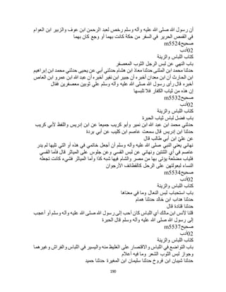 190
‫علي‬ ‫هللا‬ ‫صلى‬ ‫هللا‬ ‫رسول‬ ‫أن‬‫العوام‬ ‫ابن‬ ‫والزبير‬ ‫عوف‬ ‫ابن‬ ‫الرحمن‬ ‫لعبد‬ ‫رخص‬ ‫وسلم‬ ‫وآله‬ ‫ه‬
‫بهما‬ ‫كان‬ ‫وجع‬ ‫أو‬ ‫بهما‬ ‫كانت‬ ‫حكة‬ ‫من‬ ‫السفر‬ ‫في‬ ‫الحرير‬ ‫القمص‬ ‫في‬
‫صحيح‬m5524
02‫أدب‬
‫والزينة‬ ‫اللباس‬ ‫كتاب‬
‫المعصفر‬ ‫الثوب‬ ‫الرجل‬ ‫لبس‬ ‫عن‬ ‫النهي‬ ‫باب‬
‫محمد‬ ‫حدثني‬ ‫يحيى‬ ‫عن‬ ‫أبي‬ ‫حدثني‬ ‫هشام‬ ‫ابن‬ ‫معاذ‬ ‫حدثنا‬ ‫المثنى‬ ‫ابن‬ ‫محمد‬ ‫حدثنا‬‫إبراهيم‬ ‫ابن‬
‫العاص‬ ‫ابن‬ ‫عمرو‬ ‫ابن‬ ‫هللا‬ ‫عبد‬ ‫أن‬ ‫أخبره‬ ‫نفير‬ ‫ابن‬ ‫جبير‬ ‫أن‬ ‫أخبره‬ ‫معدان‬ ‫ابن‬ ‫أن‬ ‫الحارث‬ ‫ابن‬
‫فقال‬ ‫معصفرين‬ ‫ثوبين‬ ‫علي‬ ‫وسلم‬ ‫وآله‬ ‫عليه‬ ‫هللا‬ ‫صلى‬ ‫هللا‬ ‫رسول‬ ‫رأى‬ ‫قال‬ ‫أخبره‬
‫تلبسها‬ ‫فال‬ ‫الكفار‬ ‫ثياب‬ ‫من‬ ‫هذه‬ ‫إن‬
‫صحيح‬m5532
02‫أدب‬
‫والزينة‬ ‫اللباس‬ ‫كتاب‬
‫ثياب‬ ‫لباس‬ ‫فضل‬ ‫باب‬‫الحبرة‬
‫كريب‬ ‫ألبي‬ ‫واللفظ‬ ‫إدريس‬ ‫ابن‬ ‫عن‬ ‫جميعا‬ ‫كريب‬ ‫وأبو‬ ‫نمير‬ ‫ابن‬ ‫هللا‬ ‫عبد‬ ‫ابن‬ ‫محمد‬ ‫حدثني‬
‫بردة‬ ‫أبي‬ ‫عن‬ ‫كليب‬ ‫ابن‬ ‫عاصم‬ ‫سمعت‬ ‫قال‬ ‫إدريس‬ ‫ابن‬ ‫حدثنا‬
‫قال‬ ‫طالب‬ ‫أبي‬ ‫ابن‬ ّ‫ي‬‫عل‬ ‫عن‬
‫يدر‬ ‫لم‬ ‫تليها‬ ‫التي‬ ‫أو‬ ‫هذه‬ ‫في‬ ‫خاتمي‬ ‫أجعل‬ ‫أن‬ ‫وسلم‬ ‫وآله‬ ‫عليه‬ ‫هللا‬ ‫صلى‬ ‫النبي‬ ‫يعني‬ ‫نهاني‬
‫أ‬ ‫في‬ ‫عاصم‬‫القسي‬ ‫فأما‬ ‫قال‬ ‫المياثر‬ ‫على‬ ‫جلوس‬ ‫وعن‬ ‫القسي‬ ‫لبس‬ ‫عن‬ ‫ونهاني‬ ‫الثنتين‬ ‫ي‬
‫تجعله‬ ‫كانت‬ ‫فشيء‬ ‫المياثر‬ ‫وأما‬ ‫كذا‬ ‫شبه‬ ‫فيها‬ ‫والشام‬ ‫مصر‬ ‫من‬ ‫بها‬ ‫يؤتى‬ ‫مضلعة‬ ‫فثياب‬
‫األرجوان‬ ‫كالقطائف‬ ‫الرحل‬ ‫على‬ ‫لبعولتهن‬ ‫النساء‬
‫صحيح‬m5534
02‫أدب‬
‫والزينة‬ ‫اللباس‬ ‫كتاب‬
‫معن‬ ‫في‬ ‫وما‬ ‫النعال‬ ‫لبس‬ ‫استحباب‬ ‫باب‬‫اها‬
‫همام‬ ‫حدثنا‬ ‫خالد‬ ‫ابن‬ ‫هداب‬ ‫حدثنا‬
‫قال‬ ‫قتادة‬ ‫حدثنا‬
‫أعجب‬ ‫أو‬ ‫وسلم‬ ‫وآله‬ ‫عليه‬ ‫هللا‬ ‫صلى‬ ‫هللا‬ ‫رسول‬ ‫إلى‬ ‫أحب‬ ‫كان‬ ‫اللباس‬ ‫أي‬ ‫مالك‬ ‫ابن‬ ‫ألنس‬ ‫قلنا‬
‫الحبرة‬ ‫قال‬ ‫وسلم‬ ‫وآله‬ ‫عليه‬ ‫هللا‬ ‫صلى‬ ‫هللا‬ ‫رسول‬ ‫إلى‬
‫صحيح‬m5537
02‫أدب‬
‫والزينة‬ ‫اللباس‬ ‫كتاب‬
‫على‬ ‫واالقتصار‬ ‫اللباس‬ ‫في‬ ‫التواضع‬ ‫باب‬‫وغيرهما‬ ‫والفراج‬ ‫اللباس‬ ‫في‬ ‫واليسير‬ ‫منه‬ ‫الغليظ‬
‫أعالم‬ ‫فيه‬ ‫وما‬ ‫الشعر‬ ‫الثوب‬ ‫لبس‬ ‫وجواز‬
‫حميد‬ ‫حدثنا‬ ‫المغيرة‬ ‫ابن‬ ‫سليمان‬ ‫حدثنا‬ ‫فروخ‬ ‫ابن‬ ‫شيبان‬ ‫حدثنا‬
 