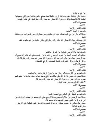 191
‫قال‬ ‫بردة‬ ‫أبي‬ ‫عن‬
‫يسمونها‬ ‫التي‬ ‫من‬ ‫وكساء‬ ‫باليمن‬ ‫يصنع‬ ‫مما‬ ‫غليظا‬ ‫إزارا‬ ‫إلينا‬ ‫فأخرجت‬ ‫عائشة‬ ‫على‬ ‫دخلت‬
‫با‬ ‫فأقسمت‬ ‫قال‬ ‫الملبدة‬‫الثوبين‬ ‫هذين‬ ‫في‬ ‫قبض‬ ‫وسلم‬ ‫وآله‬ ‫عليه‬ ‫هللا‬ ‫صلى‬ ‫هللا‬ ‫رسول‬ ‫إن‬ ‫هلل‬
‫صحيح‬m5541
02‫أدب‬
‫والزينة‬ ‫اللباس‬ ‫كتاب‬
‫األنماط‬ ‫اتخاذ‬ ‫جواز‬ ‫باب‬
‫عائشة‬ ‫عن‬ ‫أبيه‬ ‫عن‬ ‫عروة‬ ‫ابن‬ ‫هشام‬ ‫عن‬ ‫سليمان‬ ‫ابن‬ ‫عبدة‬ ‫حدثنا‬ ‫شيبة‬ ‫أبي‬ ‫ابن‬ ‫بكر‬ ‫أبو‬ ‫حدثنا‬
‫قالت‬
‫وسلم‬ ‫وآله‬ ‫عليه‬ ‫هللا‬ ‫صلى‬ ‫هللا‬ ‫رسول‬ ‫وسادة‬ ‫كان‬‫ليف‬ ‫حشوها‬ ‫آدم‬ ‫من‬ ‫عليها‬ ‫يتكئ‬ ‫التي‬
‫صحيح‬m5546
02‫أدب‬
‫والزينة‬ ‫اللباس‬ ‫كتاب‬
‫واللباس‬ ‫الفراج‬ ‫من‬ ‫الحاجة‬ ‫على‬ ‫زاد‬ ‫ما‬ ‫كراهة‬ ‫باب‬
‫أبا‬ ‫سمع‬ ‫أنه‬ ‫هانئ‬ ‫أبو‬ ‫حدثني‬ ‫وهب‬ ‫ابن‬ ‫أخبرنا‬ ‫سرح‬ ‫ابن‬ ‫عمرو‬ ‫ابن‬ ‫أحمد‬ ‫الطاهر‬ ‫أبو‬ ‫حدثني‬
‫ع‬ ‫هللا‬ ‫صلى‬ ‫هللا‬ ‫رسول‬ ‫أن‬ ‫هللا‬ ‫عبد‬ ‫ابن‬ ‫جابر‬ ‫عن‬ ‫يقول‬ ‫الرحمن‬ ‫عبد‬‫له‬ ‫قال‬ ‫وسلم‬ ‫وآله‬ ‫ليه‬
‫للشيطان‬ ‫والرابع‬ ‫للضيف‬ ‫والثالث‬ ‫المراته‬ ‫وفراج‬ ‫للرجل‬ ‫فراج‬
‫صحيح‬m5547
02‫أدب‬
‫والزينة‬ ‫اللباس‬ ‫كتاب‬
‫يستحب‬ ‫وما‬ ‫إليه‬ ‫إرخاؤه‬ ‫يجوز‬ ‫ما‬ ‫حد‬ ‫وبيان‬ ‫خيالء‬ ‫الثوب‬ ‫جر‬ ‫تحريم‬ ‫باب‬
‫أسلم‬ ‫ابن‬ ‫وزيد‬ ‫دينار‬ ‫ابن‬ ‫هللا‬ ‫وعبد‬ ‫نافع‬ ‫عن‬ ‫مالك‬ ‫على‬ ‫قرأت‬ ‫قال‬ ‫يحيى‬ ‫ابن‬ ‫يحيى‬ ‫حدثنا‬‫كلهم‬
‫قال‬ ‫وسلم‬ ‫وآله‬ ‫عليه‬ ‫هللا‬ ‫صلى‬ ‫هللا‬ ‫رسول‬ ‫أن‬ ‫عمر‬ ‫ابن‬ ‫عن‬ ‫يخبره‬
‫خيالء‬ ‫ثوبه‬ ‫جر‬ ‫من‬ ‫إلى‬ ‫هللا‬ ‫ينظر‬ ‫ال‬
‫صحيح‬m5559
02‫أدب‬
‫والزينة‬ ‫اللباس‬ ‫كتاب‬
‫بثيابه‬ ‫إعجابه‬ ‫مع‬ ‫المشي‬ ‫في‬ ‫التبختر‬ ‫تحريم‬ ‫باب‬
‫زياد‬ ‫ابن‬ ‫محمد‬ ‫عن‬ ‫مسلم‬ ‫ابن‬ ‫يعني‬ ‫الربيع‬ ‫حدثنا‬ ‫الجمحي‬ ‫سالم‬ ‫ابن‬ ‫الرحمن‬ ‫عبد‬ ‫حدثنا‬‫عن‬
‫قال‬ ‫وسلم‬ ‫وآله‬ ‫عليه‬ ‫هللا‬ ‫صلى‬ ‫النبي‬ ‫عن‬ ‫هريرة‬ ‫أبي‬
‫األرض‬ ‫في‬ ‫يتجلجل‬ ‫فهو‬ ‫األرض‬ ‫به‬ ‫خسف‬ ‫إذ‬ ‫وبرداه‬ ‫جمته‬ ‫أعجبته‬ ‫قد‬ ‫يمشي‬ ‫رجل‬ ‫بينما‬
‫الساعة‬ ‫تقوم‬ ‫حتى‬
‫صحيح‬m5566
02‫أدب‬
‫والزينة‬ ‫اللباس‬ ‫كتاب‬
 