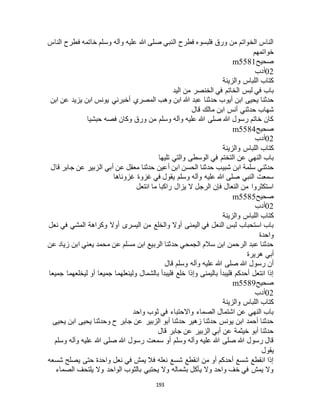 193
‫الناس‬ ‫فطرح‬ ‫خاتمه‬ ‫وسلم‬ ‫وآله‬ ‫عليه‬ ‫هللا‬ ‫صلى‬ ‫النبي‬ ‫فطرح‬ ‫فلبسوه‬ ‫ورق‬ ‫من‬ ‫الخواتم‬ ‫الناس‬
‫خواتمهم‬
‫صحيح‬m5581
02‫أدب‬
‫والزينة‬ ‫اللباس‬ ‫كتاب‬
‫اليد‬ ‫من‬ ‫الخنصر‬ ‫في‬ ‫الخاتم‬ ‫لبس‬ ‫في‬ ‫باب‬
‫أيو‬ ‫ابن‬ ‫يحيى‬ ‫حدثنا‬‫ابن‬ ‫عن‬ ‫يزيد‬ ‫ابن‬ ‫يونس‬ ‫أخبرني‬ ‫المصري‬ ‫وهب‬ ‫ابن‬ ‫هللا‬ ‫عبد‬ ‫حدثنا‬ ‫ب‬
‫قال‬ ‫مالك‬ ‫ابن‬ ‫أنس‬ ‫حدثني‬ ‫شهاب‬
‫حبشيا‬ ‫فصه‬ ‫وكان‬ ‫ورق‬ ‫من‬ ‫وسلم‬ ‫وآله‬ ‫عليه‬ ‫هللا‬ ‫صلى‬ ‫هللا‬ ‫رسول‬ ‫خاتم‬ ‫كان‬
‫صحيح‬m5584
02‫أدب‬
‫والزينة‬ ‫اللباس‬ ‫كتاب‬
‫تليها‬ ‫والتي‬ ‫الوسطى‬ ‫في‬ ‫التختم‬ ‫عن‬ ‫النهي‬ ‫باب‬
‫شبيب‬ ‫ابن‬ ‫سلمة‬ ‫حدثني‬‫قال‬ ‫جابر‬ ‫عن‬ ‫الزبير‬ ‫أبي‬ ‫عن‬ ‫معقل‬ ‫حدثنا‬ ‫أعين‬ ‫ابن‬ ‫الحسن‬ ‫حدثنا‬
‫غزوناها‬ ‫غزوة‬ ‫في‬ ‫يقول‬ ‫وسلم‬ ‫وآله‬ ‫عليه‬ ‫هللا‬ ‫صلى‬ ‫النبي‬ ‫سمعت‬
‫انتعل‬ ‫ما‬ ‫راكبا‬ ‫يزال‬ ‫ال‬ ‫الرجل‬ ‫فإن‬ ‫النعال‬ ‫من‬ ‫استكثروا‬
‫صحيح‬m5585
02‫أدب‬
‫والزينة‬ ‫اللباس‬ ‫كتاب‬
‫اليسر‬ ‫من‬ ‫والخلع‬ ‫أوال‬ ‫اليمنى‬ ‫في‬ ‫النعل‬ ‫لبس‬ ‫استحباب‬ ‫باب‬‫نعل‬ ‫في‬ ‫المشي‬ ‫وكراهة‬ ‫أوال‬ ‫ى‬
‫واحدة‬
‫عن‬ ‫زياد‬ ‫ابن‬ ‫يعني‬ ‫محمد‬ ‫عن‬ ‫مسلم‬ ‫ابن‬ ‫الربيع‬ ‫حدثنا‬ ‫الجمحي‬ ‫سالم‬ ‫ابن‬ ‫الرحمن‬ ‫عبد‬ ‫حدثنا‬
‫هريرة‬ ‫أبي‬
‫قال‬ ‫وسلم‬ ‫وآله‬ ‫عليه‬ ‫هللا‬ ‫صلى‬ ‫هللا‬ ‫رسول‬ ‫أن‬
‫جميعا‬ ‫ليخلعهما‬ ‫أو‬ ‫جميعا‬ ‫ولينعلهما‬ ‫بالشمال‬ ‫فليبدأ‬ ‫خلع‬ ‫وإذا‬ ‫باليمنى‬ ‫فليبدأ‬ ‫أحدكم‬ ‫انتعل‬ ‫إذا‬
‫ص‬‫حيح‬m5589
02‫أدب‬
‫والزينة‬ ‫اللباس‬ ‫كتاب‬
‫واحد‬ ‫ثوب‬ ‫في‬ ‫واالحتباء‬ ‫الصماء‬ ‫اشتمال‬ ‫عن‬ ‫النهي‬ ‫باب‬
‫يحيى‬ ‫ابن‬ ‫يحيى‬ ‫وحدثنا‬ ‫ح‬ ‫جابر‬ ‫عن‬ ‫الزبير‬ ‫أبو‬ ‫حدثنا‬ ‫زهير‬ ‫حدثنا‬ ‫يونس‬ ‫ابن‬ ‫أحمد‬ ‫حدثنا‬
‫قال‬ ‫جابر‬ ‫عن‬ ‫الزبير‬ ‫أبي‬ ‫عن‬ ‫خيثمة‬ ‫أبو‬ ‫حدثنا‬
‫رسول‬ ‫سمعت‬ ‫أو‬ ‫وسلم‬ ‫وآله‬ ‫عليه‬ ‫هللا‬ ‫صلى‬ ‫هللا‬ ‫رسول‬ ‫قال‬‫وسلم‬ ‫وآله‬ ‫عليه‬ ‫هللا‬ ‫صلى‬ ‫هللا‬
‫يقول‬
‫شسعه‬ ‫يصلح‬ ‫حتى‬ ‫واحدة‬ ‫نعل‬ ‫في‬ ‫يمش‬ ‫فال‬ ‫نعله‬ ‫شسع‬ ‫انقطع‬ ‫من‬ ‫أو‬ ‫أحدكم‬ ‫شسع‬ ‫انقطع‬ ‫إذا‬
‫الصماء‬ ‫يلتحف‬ ‫وال‬ ‫الواحد‬ ‫بالثوب‬ ‫يحتبي‬ ‫وال‬ ‫بشماله‬ ‫يأكل‬ ‫وال‬ ‫واحد‬ ‫خف‬ ‫في‬ ‫يمش‬ ‫وال‬
 