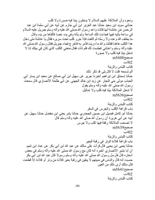 195
‫كلب‬ ‫وال‬ ‫صورة‬ ‫فيه‬ ‫بيتا‬ ‫يدخلون‬ ‫ال‬ ‫السالم‬ ‫عليهم‬ ‫المالئكة‬ ‫وأن‬ ‫ونحوه‬
‫عبد‬ ‫ابن‬ ‫سلمة‬ ‫أبي‬ ‫عن‬ ‫أبيه‬ ‫عن‬ ‫حازم‬ ‫أبي‬ ‫ابن‬ ‫العزيز‬ ‫عبد‬ ‫حدثنا‬ ‫سعيد‬ ‫ابن‬ ‫سويد‬ ‫حدثني‬
‫السالم‬ ‫عليه‬ ‫جبريل‬ ‫وسلم‬ ‫وآله‬ ‫عليه‬ ‫هللا‬ ‫صلى‬ ‫هللا‬ ‫رسول‬ ‫واعد‬ ‫قالت‬ ‫أنها‬ ‫عائشة‬ ‫عن‬ ‫الرحمن‬
‫س‬ ‫في‬‫وقال‬ ‫يده‬ ‫من‬ ‫فألقاها‬ ‫عصا‬ ‫يده‬ ‫وفي‬ ‫يأته‬ ‫ولم‬ ‫الساعة‬ ‫تلك‬ ‫فجاءت‬ ‫فيها‬ ‫يأتيه‬ ‫اعة‬
‫دخل‬ ‫متى‬ ‫عائشة‬ ‫يا‬ ‫فقال‬ ‫سريره‬ ‫تحت‬ ‫كلب‬ ‫جرو‬ ‫فإذا‬ ‫التفت‬ ‫ثم‬ ‫رسله‬ ‫وال‬ ‫وعده‬ ‫هللا‬ ‫يخلف‬ ‫ما‬
‫هللا‬ ‫صلى‬ ‫هللا‬ ‫رسول‬ ‫فقال‬ ‫جبريل‬ ‫فجاء‬ ‫فأخرج‬ ‫به‬ ‫فأمر‬ ‫دريت‬ ‫ما‬ ‫وهللا‬ ‫فقالت‬ ‫هاهنا‬ ‫الكلب‬ ‫هذا‬
‫و‬ ‫وسلم‬ ‫وآله‬ ‫عليه‬‫ال‬ ‫إنا‬ ‫بيتك‬ ‫في‬ ‫كان‬ ‫الذي‬ ‫الكلب‬ ‫منعني‬ ‫فقال‬ ‫تأت‬ ‫فلم‬ ‫لك‬ ‫فجلست‬ ‫اعدتني‬
‫صورة‬ ‫وال‬ ‫كلب‬ ‫فيه‬ ‫بيتا‬ ‫ندخل‬
‫صحيح‬m5608
02‫أدب‬
‫والزينة‬ ‫اللباس‬ ‫كتاب‬
‫ذلك‬ ‫ذكر‬ ‫قد‬ ‫بلى‬ ‫قال‬ ‫ال‬ ‫قلت‬ ‫تسمعه‬ ‫ألم‬
‫أبي‬ ‫يسار‬ ‫ابن‬ ‫سعيد‬ ‫عن‬ ‫صالح‬ ‫أبي‬ ‫ابن‬ ‫سهيل‬ ‫عن‬ ‫جرير‬ ‫أخبرنا‬ ‫إبراهيم‬ ‫ابن‬ ‫إسحاق‬ ‫حدثنا‬
‫مولى‬ ‫الحباب‬‫سمعت‬ ‫قال‬ ‫األنصاري‬ ‫طلحة‬ ‫أبي‬ ‫عن‬ ‫الجهني‬ ‫خالد‬ ‫ابن‬ ‫زيد‬ ‫عن‬ ‫النجار‬ ‫بني‬
‫يقول‬ ‫وسلم‬ ‫وآله‬ ‫عليه‬ ‫هللا‬ ‫صلى‬ ‫هللا‬ ‫رسول‬
‫تماثيل‬ ‫وال‬ ‫كلب‬ ‫فيه‬ ‫بيتا‬ ‫المالئكة‬ ‫تدخل‬ ‫ال‬
‫صحيح‬m5636
02‫أدب‬
‫والزينة‬ ‫اللباس‬ ‫كتاب‬
‫السفر‬ ‫في‬ ‫والجرس‬ ‫الكلب‬ ‫كراهة‬ ‫باب‬
‫حدثنا‬ ‫الجحدري‬ ‫حسين‬ ‫ابن‬ ‫فضيل‬ ‫كامل‬ ‫أبو‬ ‫حدثنا‬‫عن‬ ‫سهيل‬ ‫حدثنا‬ ‫مفضل‬ ‫ابن‬ ‫يعني‬ ‫بشر‬
‫قال‬ ‫وسلم‬ ‫وآله‬ ‫عليه‬ ‫هللا‬ ‫صلى‬ ‫هللا‬ ‫رسول‬ ‫أن‬ ‫هريرة‬ ‫أبي‬ ‫عن‬ ‫أبيه‬
‫جرس‬ ‫وال‬ ‫كلب‬ ‫فيها‬ ‫رفقة‬ ‫المالئكة‬ ‫تصحب‬ ‫ال‬
‫صحيح‬m5639
02‫أدب‬
‫والزينة‬ ‫اللباس‬ ‫كتاب‬
‫البعير‬ ‫رقبة‬ ‫في‬ ‫الوتر‬ ‫قالدة‬ ‫كراهة‬ ‫باب‬
‫هللا‬ ‫عبد‬ ‫عن‬ ‫مالك‬ ‫على‬ ‫قرأت‬ ‫قال‬ ‫يحيى‬ ‫ابن‬ ‫يحيى‬ ‫حدثنا‬‫تميم‬ ‫ابن‬ ‫عباد‬ ‫عن‬ ‫بكر‬ ‫أبي‬ ‫ابن‬
‫بعض‬ ‫في‬ ‫وسلم‬ ‫وآله‬ ‫عليه‬ ‫هللا‬ ‫صلى‬ ‫هللا‬ ‫رسول‬ ‫مع‬ ‫كان‬ ‫أنه‬ ‫أخبره‬ ‫األنصاري‬ ‫بشير‬ ‫أبا‬ ‫أن‬
‫بكر‬ ‫أبي‬ ‫ابن‬ ‫هللا‬ ‫عبد‬ ‫قال‬ ‫رسوال‬ ‫وسلم‬ ‫وآله‬ ‫عليه‬ ‫هللا‬ ‫صلى‬ ‫هللا‬ ‫رسول‬ ‫فأرسل‬ ‫قال‬ ‫أسفاره‬
‫وتر‬ ‫من‬ ‫قالدة‬ ‫بعير‬ ‫رقبة‬ ‫في‬ ‫يبقين‬ ‫ال‬ ‫مبيتهم‬ ‫في‬ ‫والناس‬ ‫قال‬ ‫أنه‬ ‫حسبت‬‫قطعت‬ ‫إال‬ ‫قالدة‬ ‫أو‬
‫العين‬ ‫من‬ ‫ذلك‬ ‫أرى‬ ‫مالك‬ ‫قال‬
‫صحيح‬m5641
02‫أدب‬
‫والزينة‬ ‫اللباس‬ ‫كتاب‬
 