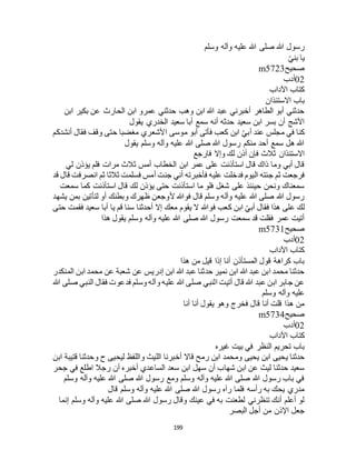 199
‫وسلم‬ ‫وآله‬ ‫عليه‬ ‫هللا‬ ‫صلى‬ ‫هللا‬ ‫رسول‬
ّ‫ي‬‫بن‬ ‫يا‬
‫صحيح‬m5723
02‫أدب‬
‫اآلداب‬ ‫كتاب‬
‫االستئذان‬ ‫باب‬
‫ابن‬ ‫بكير‬ ‫عن‬ ‫الحارث‬ ‫ابن‬ ‫عمرو‬ ‫حدثني‬ ‫وهب‬ ‫ابن‬ ‫هللا‬ ‫عبد‬ ‫أخبرني‬ ‫الطاهر‬ ‫أبو‬ ‫حدثني‬
‫يقول‬ ‫الخدري‬ ‫سعيد‬ ‫أبا‬ ‫سمع‬ ‫أنه‬ ‫حدثه‬ ‫سعيد‬ ‫ابن‬ ‫بسر‬ ‫أن‬ ‫األشج‬
‫كن‬‫أنشدكم‬ ‫فقال‬ ‫وقف‬ ‫حتى‬ ‫مغضبا‬ ‫األشعري‬ ‫موسى‬ ‫أبو‬ ‫فأتى‬ ‫كعب‬ ‫ابن‬ ّ‫ي‬‫أب‬ ‫عند‬ ‫مجلس‬ ‫في‬ ‫ا‬
‫يقول‬ ‫وسلم‬ ‫وآله‬ ‫عليه‬ ‫هللا‬ ‫صلى‬ ‫هللا‬ ‫رسول‬ ‫منكم‬ ‫أحد‬ ‫سمع‬ ‫هل‬ ‫هللا‬
‫فارجع‬ ‫وإال‬ ‫لك‬ ‫أذن‬ ‫فإن‬ ‫ثالث‬ ‫االستئذان‬
‫لي‬ ‫يؤذن‬ ‫فلم‬ ‫مرات‬ ‫ثالث‬ ‫أمس‬ ‫الخطاب‬ ‫ابن‬ ‫عمر‬ ‫على‬ ‫استأذنت‬ ‫قال‬ ‫ذاك‬ ‫وما‬ ‫أبي‬ ‫قال‬
‫ج‬ ‫ثم‬ ‫فرجعت‬‫قد‬ ‫قال‬ ‫انصرفت‬ ‫ثم‬ ‫ثالثا‬ ‫فسلمت‬ ‫أمس‬ ‫جئت‬ ‫أني‬ ‫فأخبرته‬ ‫عليه‬ ‫فدخلت‬ ‫اليوم‬ ‫ئته‬
‫سمعت‬ ‫كما‬ ‫استأذنت‬ ‫قال‬ ‫لك‬ ‫يؤذن‬ ‫حتى‬ ‫استأذنت‬ ‫ما‬ ‫فلو‬ ‫شغل‬ ‫على‬ ‫حينئذ‬ ‫ونحن‬ ‫سمعناك‬
‫يشهد‬ ‫بمن‬ ‫لتأتين‬ ‫أو‬ ‫وبطنك‬ ‫ظهرك‬ ‫ألوجعن‬ ‫فوهللا‬ ‫قال‬ ‫وسلم‬ ‫وآله‬ ‫عليه‬ ‫هللا‬ ‫صلى‬ ‫هللا‬ ‫رسول‬
‫ف‬ ‫كعب‬ ‫ابن‬ ّ‫ي‬‫أب‬ ‫فقال‬ ‫هذا‬ ‫على‬ ‫لك‬‫حتى‬ ‫فقمت‬ ‫سعيد‬ ‫أبا‬ ‫يا‬ ‫قم‬ ‫سنا‬ ‫أحدثنا‬ ‫إال‬ ‫معك‬ ‫يقوم‬ ‫ال‬ ‫وهللا‬
‫هذا‬ ‫يقول‬ ‫وسلم‬ ‫وآله‬ ‫عليه‬ ‫هللا‬ ‫صلى‬ ‫هللا‬ ‫رسول‬ ‫سمعت‬ ‫قد‬ ‫فقلت‬ ‫عمر‬ ‫أتيت‬
‫صحيح‬m5731
02‫أدب‬
‫اآلداب‬ ‫كتاب‬
‫هذا‬ ‫من‬ ‫قيل‬ ‫إذا‬ ‫أنا‬ ‫المستأذن‬ ‫قول‬ ‫كراهة‬ ‫باب‬
‫عن‬ ‫إدريس‬ ‫ابن‬ ‫هللا‬ ‫عبد‬ ‫حدثنا‬ ‫نمير‬ ‫ابن‬ ‫هللا‬ ‫عبد‬ ‫ابن‬ ‫محمد‬ ‫حدثنا‬‫المنكدر‬ ‫ابن‬ ‫محمد‬ ‫عن‬ ‫شعبة‬
‫هللا‬ ‫صلى‬ ‫النبي‬ ‫فقال‬ ‫فدعوت‬ ‫وسلم‬ ‫وآله‬ ‫عليه‬ ‫هللا‬ ‫صلى‬ ‫النبي‬ ‫أتيت‬ ‫قال‬ ‫هللا‬ ‫عبد‬ ‫ابن‬ ‫جابر‬ ‫عن‬
‫وسلم‬ ‫وآله‬ ‫عليه‬
‫أنا‬ ‫أنا‬ ‫يقول‬ ‫وهو‬ ‫فخرج‬ ‫قال‬ ‫أنا‬ ‫قلت‬ ‫هذا‬ ‫من‬
‫صحيح‬m5734
02‫أدب‬
‫اآلداب‬ ‫كتاب‬
‫غيره‬ ‫بيت‬ ‫في‬ ‫النظر‬ ‫تحريم‬ ‫باب‬
‫رم‬ ‫ابن‬ ‫ومحمد‬ ‫يحيى‬ ‫ابن‬ ‫يحيى‬ ‫حدثنا‬‫ابن‬ ‫قتيبة‬ ‫وحدثنا‬ ‫ح‬ ‫ليحيى‬ ‫واللفظ‬ ‫الليث‬ ‫أخبرنا‬ ‫قاال‬ ‫ح‬
‫جحر‬ ‫في‬ ‫اطلع‬ ‫رجال‬ ‫أن‬ ‫أخبره‬ ‫الساعدي‬ ‫سعد‬ ‫ابن‬ ‫سهل‬ ‫أن‬ ‫شهاب‬ ‫ابن‬ ‫عن‬ ‫ليث‬ ‫حدثنا‬ ‫سعيد‬
‫وسلم‬ ‫وآله‬ ‫عليه‬ ‫هللا‬ ‫صلى‬ ‫هللا‬ ‫رسول‬ ‫ومع‬ ‫وسلم‬ ‫وآله‬ ‫عليه‬ ‫هللا‬ ‫صلى‬ ‫هللا‬ ‫رسول‬ ‫باب‬ ‫في‬
‫عليه‬ ‫هللا‬ ‫صلى‬ ‫هللا‬ ‫رسول‬ ‫رآه‬ ‫فلما‬ ‫رأسه‬ ‫به‬ ‫يحك‬ ‫مدري‬‫قال‬ ‫وسلم‬ ‫وآله‬
‫إنما‬ ‫وسلم‬ ‫وآله‬ ‫عليه‬ ‫هللا‬ ‫صلى‬ ‫هللا‬ ‫رسول‬ ‫وقال‬ ‫عينك‬ ‫في‬ ‫به‬ ‫لطعنت‬ ‫تنظرني‬ ‫أنك‬ ‫أعلم‬ ‫لو‬
‫البصر‬ ‫أجل‬ ‫من‬ ‫اإلذن‬ ‫جعل‬
 