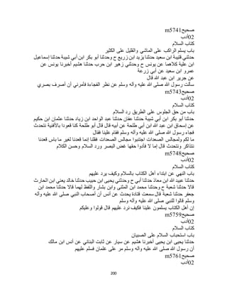 200
‫صحيح‬m5741
02‫أدب‬
‫السالم‬ ‫كتاب‬
‫الكثير‬ ‫على‬ ‫والقليل‬ ‫الماشي‬ ‫على‬ ‫الراكب‬ ‫يسلم‬ ‫باب‬
‫أ‬ ‫ابن‬ ‫بكر‬ ‫أبو‬ ‫وحدثنا‬ ‫ح‬ ‫زريع‬ ‫ابن‬ ‫يزيد‬ ‫حدثنا‬ ‫سعيد‬ ‫ابن‬ ‫قتيبة‬ ‫حدثني‬‫إسماعيل‬ ‫حدثنا‬ ‫شيبة‬ ‫بي‬
‫عن‬ ‫يونس‬ ‫أخبرنا‬ ‫هشيم‬ ‫حدثنا‬ ‫حرب‬ ‫ابن‬ ‫زهير‬ ‫وحدثني‬ ‫ح‬ ‫يونس‬ ‫عن‬ ‫كالهما‬ ‫علية‬ ‫ابن‬
‫زرعة‬ ‫أبي‬ ‫عن‬ ‫سعيد‬ ‫ابن‬ ‫عمرو‬
‫قال‬ ‫هللا‬ ‫عبد‬ ‫ابن‬ ‫جرير‬ ‫عن‬
‫بصري‬ ‫أصرف‬ ‫أن‬ ‫فأمرني‬ ‫الفجاءة‬ ‫نظر‬ ‫عن‬ ‫وسلم‬ ‫وآله‬ ‫عليه‬ ‫هللا‬ ‫صلى‬ ‫هللا‬ ‫رسول‬ ‫سألت‬
‫صحيح‬m5743
02‫أدب‬
‫السالم‬ ‫كتاب‬
‫من‬ ‫باب‬‫السالم‬ ‫رد‬ ‫الطريق‬ ‫على‬ ‫الجلوس‬ ‫حق‬
‫حكيم‬ ‫ابن‬ ‫عثمان‬ ‫حدثنا‬ ‫زياد‬ ‫ابن‬ ‫الواحد‬ ‫عبد‬ ‫حدثنا‬ ‫عفان‬ ‫حدثنا‬ ‫شيبة‬ ‫أبي‬ ‫ابن‬ ‫بكر‬ ‫أبو‬ ‫حدثنا‬
‫نتحدث‬ ‫باألفنية‬ ‫قعودا‬ ‫كنا‬ ‫طلحة‬ ‫أبو‬ ‫قال‬ ‫قال‬ ‫أبيه‬ ‫عن‬ ‫طلحة‬ ‫أبي‬ ‫ابن‬ ‫هللا‬ ‫عبد‬ ‫ابن‬ ‫إسحاق‬ ‫عن‬
‫فقال‬ ‫علينا‬ ‫فقام‬ ‫وسلم‬ ‫وآله‬ ‫عليه‬ ‫هللا‬ ‫صلى‬ ‫هللا‬ ‫رسول‬ ‫فجاء‬
‫قعدنا‬ ‫باس‬ ‫ما‬ ‫لغير‬ ‫قعدنا‬ ‫إنما‬ ‫فقلنا‬ ‫الصعدات‬ ‫مجالس‬ ‫اجتنبوا‬ ‫الصعدات‬ ‫ولمجالس‬ ‫لكم‬ ‫ما‬
‫الكالم‬ ‫وحسن‬ ‫السالم‬ ‫ورد‬ ‫البصر‬ ‫غض‬ ‫حقها‬ ‫فأدوا‬ ‫ال‬ ‫إما‬ ‫قال‬ ‫ونتحدث‬ ‫نتذاكر‬
‫صحيح‬m5748
02‫أدب‬
‫السالم‬ ‫كتاب‬
‫عليهم‬ ‫يرد‬ ‫وكيف‬ ‫بالسالم‬ ‫الكتاب‬ ‫أهل‬ ‫ابتداء‬ ‫عن‬ ‫النهي‬ ‫باب‬
‫معاذ‬ ‫ابن‬ ‫هللا‬ ‫عبيد‬ ‫حدثنا‬‫الحارث‬ ‫ابن‬ ‫يعني‬ ‫خالد‬ ‫حدثنا‬ ‫حبيب‬ ‫ابن‬ ‫يحيى‬ ‫وحدثني‬ ‫ح‬ ‫أبي‬ ‫حدثنا‬
‫ابن‬ ‫محمد‬ ‫حدثنا‬ ‫قاال‬ ‫لهما‬ ‫واللفظ‬ ‫بشار‬ ‫وابن‬ ‫المثنى‬ ‫ابن‬ ‫محمد‬ ‫وحدثنا‬ ‫ح‬ ‫شعبة‬ ‫حدثنا‬ ‫قاال‬
‫وآله‬ ‫عليه‬ ‫هللا‬ ‫صلى‬ ‫النبي‬ ‫أصحاب‬ ‫أن‬ ‫أنس‬ ‫عن‬ ‫يحدث‬ ‫قتادة‬ ‫سمعت‬ ‫قال‬ ‫شعبة‬ ‫حدثنا‬ ‫جعفر‬
‫وآله‬ ‫عليه‬ ‫هللا‬ ‫صلى‬ ‫للنبي‬ ‫قالوا‬ ‫وسلم‬‫وسلم‬
‫وعليكم‬ ‫قولوا‬ ‫قال‬ ‫عليهم‬ ‫نرد‬ ‫فكيف‬ ‫علينا‬ ‫يسلمون‬ ‫الكتاب‬ ‫أهل‬ ‫إن‬
‫صحيح‬m5759
02‫أدب‬
‫السالم‬ ‫كتاب‬
‫الصبيان‬ ‫على‬ ‫السالم‬ ‫استحباب‬ ‫باب‬
‫مالك‬ ‫ابن‬ ‫أنس‬ ‫عن‬ ‫البناني‬ ‫ثابت‬ ‫عن‬ ‫سيار‬ ‫عن‬ ‫هشيم‬ ‫أخبرنا‬ ‫يحيى‬ ‫ابن‬ ‫يحيى‬ ‫حدثنا‬
‫فسلم‬ ‫غلمان‬ ‫على‬ ‫مر‬ ‫وسلم‬ ‫وآله‬ ‫عليه‬ ‫هللا‬ ‫صلى‬ ‫هللا‬ ‫رسول‬ ‫أن‬‫عليهم‬
‫صحيح‬m5761
02‫أدب‬
 