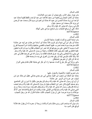 201
‫السالم‬ ‫كتاب‬
‫العالمات‬ ‫من‬ ‫نحوه‬ ‫أو‬ ‫حجاب‬ ‫رفع‬ ‫اإلذن‬ ‫جعل‬ ‫جواز‬ ‫باب‬
‫عبد‬ ‫حدثنا‬ ‫لقتيبة‬ ‫واللفظ‬ ‫الواحد‬ ‫عبد‬ ‫عن‬ ‫كالهما‬ ‫سعيد‬ ‫ابن‬ ‫وقتيبة‬ ‫الجحدري‬ ‫كامل‬ ‫أبو‬ ‫حدثنا‬
‫الرحمن‬ ‫عبد‬ ‫سمعت‬ ‫قال‬ ‫سويد‬ ‫ابن‬ ‫إبراهيم‬ ‫حدثنا‬ ‫هللا‬ ‫عبيد‬ ‫ابن‬ ‫الحسن‬ ‫حدثنا‬ ‫زياد‬ ‫ابن‬ ‫الواحد‬
‫ي‬ ‫ابن‬‫يقول‬ ‫مسعود‬ ‫ابن‬ ‫سمعت‬ ‫قال‬ ‫زيد‬
‫وسلم‬ ‫وآله‬ ‫عليه‬ ‫هللا‬ ‫صلى‬ ‫هللا‬ ‫رسول‬ ‫لي‬ ‫قال‬
‫أنهاك‬ ‫حتى‬ ‫سوادي‬ ‫تستمع‬ ‫وأن‬ ‫الحجاب‬ ‫يرفع‬ ‫أن‬ ‫علي‬ ‫إذنك‬
‫صحيح‬m5763
02‫أدب‬
‫السالم‬ ‫كتاب‬
‫اإلنسان‬ ‫حاجة‬ ‫لقضاء‬ ‫للنساء‬ ‫الخروج‬ ‫إباحة‬ ‫باب‬
‫هشا‬ ‫عن‬ ‫أسامة‬ ‫أبو‬ ‫حدثنا‬ ‫قاال‬ ‫كريب‬ ‫وأبو‬ ‫شيبة‬ ‫أبي‬ ‫ابن‬ ‫بكر‬ ‫أبو‬ ‫حدثنا‬‫عائشة‬ ‫عن‬ ‫أبيه‬ ‫عن‬ ‫م‬
‫تفرع‬ ‫جسيمة‬ ‫امرأة‬ ‫وكانت‬ ‫حاجتها‬ ‫لتقضي‬ ‫الحجاب‬ ‫عليها‬ ‫ضرب‬ ‫بعدما‬ ‫سودة‬ ‫خرجت‬ ‫قالت‬
‫تخفين‬ ‫ما‬ ‫وهللا‬ ‫سودة‬ ‫يا‬ ‫فقال‬ ‫الخطاب‬ ‫ابن‬ ‫عمر‬ ‫فرآها‬ ‫يعرفها‬ ‫من‬ ‫على‬ ‫تخفى‬ ‫ال‬ ‫جسما‬ ‫النساء‬
‫وسلم‬ ‫وآله‬ ‫عليه‬ ‫هللا‬ ‫صلى‬ ‫هللا‬ ‫ورسول‬ ‫راجعة‬ ‫فانكفأت‬ ‫قالت‬ ‫تخرجين‬ ‫كيف‬ ‫فانظري‬ ‫علينا‬
‫في‬‫عمر‬ ‫لي‬ ‫فقال‬ ‫خرجت‬ ‫إني‬ ‫هللا‬ ‫رسول‬ ‫يا‬ ‫فقالت‬ ‫فدخلت‬ ‫عرق‬ ‫يده‬ ‫وفي‬ ‫ليتعشى‬ ‫وإنه‬ ‫بيتي‬
‫فقال‬ ‫وضعه‬ ‫ما‬ ‫يده‬ ‫في‬ ‫العرق‬ ‫وإن‬ ‫عنه‬ ‫رفع‬ ‫ثم‬ ‫إليه‬ ‫فأوحى‬ ‫قالت‬ ‫وكذا‬ ‫كذا‬
‫لحاجتكن‬ ‫تخرجن‬ ‫أن‬ ‫لكن‬ ‫أذن‬ ‫قد‬ ‫إنه‬
‫البراز‬ ‫يعني‬ ‫هشام‬ ‫فقال‬ ‫حديثه‬ ‫في‬ ‫بكر‬ ‫أبو‬ ‫زاد‬ ‫جسمها‬ ‫النساء‬ ‫يفرع‬ ‫بكر‬ ‫أبي‬ ‫رواية‬ ‫وفي‬
‫صح‬‫يح‬m5767
02‫أدب‬
‫السالم‬ ‫كتاب‬
‫عليها‬ ‫والدخول‬ ‫باألجنبية‬ ‫الخلوة‬ ‫تحريم‬ ‫باب‬
‫ابن‬ ‫عن‬ ‫خالد‬ ‫ابن‬ ‫عقيل‬ ‫حدثني‬ ‫جدي‬ ‫عن‬ ‫أبي‬ ‫حدثني‬ ‫الليث‬ ‫ابن‬ ‫شعيب‬ ‫ابن‬ ‫الملك‬ ‫عبد‬ ‫حدثنا‬
‫عائشة‬ ‫عن‬ ‫الزبير‬ ‫ابن‬ ‫عروة‬ ‫عن‬ ‫شهاب‬
‫إلى‬ ‫تبرزن‬ ‫إذا‬ ‫بالليل‬ ‫يخرجن‬ ‫كن‬ ‫وسلم‬ ‫وآله‬ ‫عليه‬ ‫هللا‬ ‫صلى‬ ‫هللا‬ ‫رسول‬ ‫أزواج‬ ‫أن‬‫المناصع‬
‫احجب‬ ‫وسلم‬ ‫وآله‬ ‫عليه‬ ‫هللا‬ ‫صلى‬ ‫هللا‬ ‫لرسول‬ ‫يقول‬ ‫الخطاب‬ ‫ابن‬ ‫عمر‬ ‫وكان‬ ‫أفيح‬ ‫صعيد‬ ‫وهو‬
‫زوج‬ ‫زمعة‬ ‫بنت‬ ‫سودة‬ ‫فخرجت‬ ‫يفعل‬ ‫وسلم‬ ‫وآله‬ ‫عليه‬ ‫هللا‬ ‫صلى‬ ‫هللا‬ ‫رسول‬ ‫يكن‬ ‫فلم‬ ‫نساءك‬
‫قد‬ ‫أال‬ ‫عمر‬ ‫فناداها‬ ‫طويلة‬ ‫امرأة‬ ‫وكانت‬ ‫عشاء‬ ‫الليالي‬ ‫من‬ ‫ليلة‬ ‫وسلم‬ ‫وآله‬ ‫عليه‬ ‫هللا‬ ‫صلى‬ ‫النبي‬
‫عرفن‬‫الحجاب‬ ‫وجل‬ ‫عز‬ ‫هللا‬ ‫فأنزل‬ ‫عائشة‬ ‫قالت‬ ‫الحجاب‬ ‫ينزل‬ ‫أن‬ ‫على‬ ‫حرصا‬ ‫سودة‬ ‫يا‬ ‫اك‬
‫صحيح‬m5773
02‫أدب‬
‫السالم‬ ‫كتاب‬
‫فالنة‬ ‫هذه‬ ‫يقول‬ ‫أن‬ ‫له‬ ‫محرما‬ ‫أو‬ ‫زوجة‬ ‫وكانت‬ ‫بامرأة‬ ‫خاليا‬ ‫رؤى‬ ‫لمن‬ ‫يستحب‬ ‫أنه‬ ‫بيان‬ ‫باب‬
‫به‬ ‫السوء‬ ‫ظن‬ ‫ليرفع‬
 