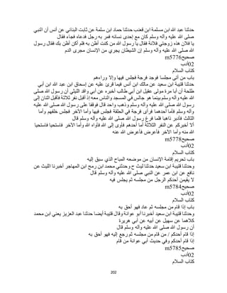 202
‫ث‬ ‫عن‬ ‫سلمة‬ ‫ابن‬ ‫حماد‬ ‫حدثنا‬ ‫قعنب‬ ‫ابن‬ ‫مسلمة‬ ‫ابن‬ ‫هللا‬ ‫عبد‬ ‫حدثنا‬‫النبي‬ ‫أن‬ ‫أنس‬ ‫عن‬ ‫البناني‬ ‫ابت‬
‫فقال‬ ‫فجاء‬ ‫فدعاه‬ ‫رجل‬ ‫به‬ ‫فمر‬ ‫نسائه‬ ‫إحدى‬ ‫مع‬ ‫كان‬ ‫وسلم‬ ‫وآله‬ ‫عليه‬ ‫هللا‬ ‫صلى‬
‫رسول‬ ‫فقال‬ ‫بك‬ ‫أظن‬ ‫أكن‬ ‫فلم‬ ‫به‬ ‫أظن‬ ‫كنت‬ ‫من‬ ‫هللا‬ ‫رسول‬ ‫يا‬ ‫فقال‬ ‫فالنة‬ ‫زوجتي‬ ‫هذه‬ ‫فالن‬ ‫يا‬
‫الدم‬ ‫مجرى‬ ‫اإلنسان‬ ‫من‬ ‫يجري‬ ‫الشيطان‬ ‫إن‬ ‫وسلم‬ ‫وآله‬ ‫عليه‬ ‫هللا‬ ‫صلى‬ ‫هللا‬
‫صحيح‬m5776
02‫أدب‬
‫السالم‬ ‫كتاب‬
‫وراءهم‬ ‫وإال‬ ‫فيها‬ ‫فجلس‬ ‫فرجة‬ ‫فوجد‬ ‫مجلسا‬ ‫أتى‬ ‫من‬ ‫باب‬
‫أبي‬ ‫ابن‬ ‫هللا‬ ‫عبد‬ ‫ابن‬ ‫إسحاق‬ ‫عن‬ ‫عليه‬ ‫قرئ‬ ‫فيما‬ ‫أنس‬ ‫ابن‬ ‫مالك‬ ‫عن‬ ‫سعيد‬ ‫ابن‬ ‫قتيبة‬ ‫حدثنا‬
‫صلى‬ ‫هللا‬ ‫رسول‬ ‫أن‬ ‫الليثي‬ ‫واقد‬ ‫أبي‬ ‫عن‬ ‫أخبره‬ ‫طالب‬ ‫أبي‬ ‫ابن‬ ‫عقيل‬ ‫مولى‬ ‫مرة‬ ‫أبا‬ ‫أن‬ ‫طلحة‬
‫هو‬ ‫بينما‬ ‫وسلم‬ ‫وآله‬ ‫عليه‬ ‫هللا‬‫إلى‬ ‫اثنان‬ ‫فأقبل‬ ‫ثالثة‬ ‫نفر‬ ‫أقبل‬ ‫إذ‬ ‫معه‬ ‫والناس‬ ‫المسجد‬ ‫في‬ ‫جالس‬
‫عليه‬ ‫هللا‬ ‫صلى‬ ‫هللا‬ ‫رسول‬ ‫على‬ ‫فوقفا‬ ‫قال‬ ‫واحد‬ ‫وذهب‬ ‫وسلم‬ ‫وآله‬ ‫عليه‬ ‫هللا‬ ‫صلى‬ ‫هللا‬ ‫رسول‬
‫وأما‬ ‫خلفهم‬ ‫فجلس‬ ‫اآلخر‬ ‫وأما‬ ‫فيها‬ ‫فجلس‬ ‫الحلقة‬ ‫في‬ ‫فرجة‬ ‫فرأى‬ ‫أحدهما‬ ‫فأما‬ ‫وسلم‬ ‫وآله‬
‫هللا‬ ‫رسول‬ ‫فرغ‬ ‫فلما‬ ‫ذاهبا‬ ‫فأدبر‬ ‫الثالث‬‫قال‬ ‫وسلم‬ ‫وآله‬ ‫عليه‬ ‫هللا‬ ‫صلى‬
‫فاستحيا‬ ‫فاستحيا‬ ‫اآلخر‬ ‫وأما‬ ‫هللا‬ ‫فآواه‬ ‫هللا‬ ‫إلى‬ ‫فأوى‬ ‫أحدهم‬ ‫أما‬ ‫الثالثة‬ ‫النفر‬ ‫عن‬ ‫أخبركم‬ ‫أال‬
‫عنه‬ ‫هللا‬ ‫فأعرض‬ ‫فأعرض‬ ‫اآلخر‬ ‫وأما‬ ‫منه‬ ‫هللا‬
‫صحيح‬m5778
02‫أدب‬
‫السالم‬ ‫كتاب‬
‫إليه‬ ‫سبق‬ ‫الذي‬ ‫المباح‬ ‫موضعه‬ ‫من‬ ‫اإلنسان‬ ‫إقامة‬ ‫تحريم‬ ‫باب‬
‫قتي‬ ‫وحدثنا‬‫عن‬ ‫الليث‬ ‫أخبرنا‬ ‫المهاجر‬ ‫ابن‬ ‫رمح‬ ‫ابن‬ ‫محمد‬ ‫وحدثني‬ ‫ح‬ ‫ليث‬ ‫حدثنا‬ ‫سعيد‬ ‫ابن‬ ‫بة‬
‫قال‬ ‫وسلم‬ ‫وآله‬ ‫عليه‬ ‫هللا‬ ‫صلى‬ ‫النبي‬ ‫عن‬ ‫عمر‬ ‫ابن‬ ‫عن‬ ‫نافع‬
‫فيه‬ ‫يجلس‬ ‫ثم‬ ‫مجلسه‬ ‫من‬ ‫الرجل‬ ‫أحدكم‬ ‫يقيمن‬ ‫ال‬
‫صحيح‬m5784
02‫أدب‬
‫السالم‬ ‫كتاب‬
‫به‬ ‫أحق‬ ‫فهو‬ ‫عاد‬ ‫ثم‬ ‫مجلسه‬ ‫من‬ ‫قام‬ ‫إذا‬ ‫باب‬
‫سعيد‬ ‫ابن‬ ‫قتيبة‬ ‫وحدثنا‬‫محمد‬ ‫ابن‬ ‫يعني‬ ‫العزيز‬ ‫عبد‬ ‫حدثنا‬ ‫أيضا‬ ‫قتيبة‬ ‫وقال‬ ‫عوانة‬ ‫أبو‬ ‫أخبرنا‬
‫هريرة‬ ‫أبي‬ ‫عن‬ ‫أبيه‬ ‫عن‬ ‫سهيل‬ ‫عن‬ ‫كالهما‬
‫قال‬ ‫وسلم‬ ‫وآله‬ ‫عليه‬ ‫هللا‬ ‫صلى‬ ‫هللا‬ ‫رسول‬ ‫أن‬
‫به‬ ‫أحق‬ ‫فهو‬ ‫إليه‬ ‫رجع‬ ‫ثم‬ ‫مجلسه‬ ‫من‬ ‫قام‬ ‫من‬ / ‫أحدكم‬ ‫قام‬ ‫إذا‬
‫قام‬ ‫من‬ ‫عوانة‬ ‫أبي‬ ‫حديث‬ ‫وفي‬ ‫أحدكم‬ ‫قام‬ ‫إذا‬
‫صحيح‬m5785
02‫أدب‬
‫السالم‬ ‫كتاب‬
 