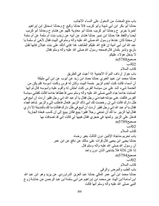 203
‫األجانب‬ ‫النساء‬ ‫على‬ ‫الدخول‬ ‫من‬ ‫المخنث‬ ‫منع‬ ‫باب‬
‫إبراهيم‬ ‫ابن‬ ‫إسحاق‬ ‫وحدثنا‬ ‫ح‬ ‫وكيع‬ ‫حدثنا‬ ‫قاال‬ ‫كريب‬ ‫وأبو‬ ‫شيبة‬ ‫أبي‬ ‫ابن‬ ‫بكر‬ ‫أبو‬ ‫حدثنا‬
‫كريب‬ ‫أبو‬ ‫وحدثنا‬ ‫ح‬ ‫هشام‬ ‫عن‬ ‫كلهم‬ ‫معاوية‬ ‫أبو‬ ‫حدثنا‬ ‫كريب‬ ‫أبو‬ ‫وحدثنا‬ ‫ح‬ ‫جرير‬ ‫أخبرنا‬
‫هشام‬ ‫حدثنا‬ ‫نمير‬ ‫ابن‬ ‫حدثنا‬ ‫هذا‬ ‫واللفظ‬ ‫أيضا‬‫سلمة‬ ‫أم‬ ‫عن‬ ‫سلمة‬ ‫أم‬ ‫بنت‬ ‫زينب‬ ‫عن‬ ‫أبيه‬ ‫عن‬
‫يا‬ ‫سلمة‬ ‫أم‬ ‫ألخي‬ ‫فقال‬ ‫البيت‬ ‫في‬ ‫وسلم‬ ‫وآله‬ ‫عليه‬ ‫هللا‬ ‫صلى‬ ‫هللا‬ ‫ورسول‬ ‫عندها‬ ‫كان‬ ‫مخنثا‬ ‫أن‬
‫تقبل‬ ‫فإنها‬ ‫غيالن‬ ‫بنت‬ ‫على‬ ‫أدلك‬ ‫فإني‬ ‫غدا‬ ‫الطائف‬ ‫عليكم‬ ‫هللا‬ ‫فتح‬ ‫إن‬ ‫أمية‬ ‫أبي‬ ‫ابن‬ ‫هللا‬ ‫عبد‬
‫هللا‬ ‫صلى‬ ‫هللا‬ ‫رسول‬ ‫فسمعه‬ ‫قال‬ ‫بثمان‬ ‫وتدبر‬ ‫بأربع‬‫فقال‬ ‫وسلم‬ ‫وآله‬ ‫عليه‬
‫عليكم‬ ‫هؤالء‬ ‫يدخل‬ ‫ال‬
‫صحيح‬m5788
02‫أدب‬
‫السالم‬ ‫كتاب‬
‫الطريق‬ ‫في‬ ‫أعيت‬ ‫إذا‬ ‫األجنبية‬ ‫المرأة‬ ‫إرداف‬ ‫جواز‬ ‫باب‬
‫مليكة‬ ‫أبي‬ ‫ابن‬ ‫عن‬ ‫أيوب‬ ‫عن‬ ‫زيد‬ ‫ابن‬ ‫حماد‬ ‫حدثنا‬ ‫الغبري‬ ‫عبيد‬ ‫ابن‬ ‫محمد‬ ‫حدثنا‬
‫ف‬ ‫أسوسه‬ ‫وكنت‬ ‫فرس‬ ‫له‬ ‫وكان‬ ‫البيت‬ ‫خدمة‬ ‫الزبير‬ ‫أخدم‬ ‫كنت‬ ‫قالت‬ ‫أسماء‬ ‫أن‬‫من‬ ‫يكن‬ ‫لم‬
‫إنها‬ ‫ثم‬ ‫قال‬ ‫وأسوسه‬ ‫عليه‬ ‫وأقوم‬ ‫له‬ ‫أحتش‬ ‫كنت‬ ‫الفرس‬ ‫سياسة‬ ‫من‬ ‫علي‬ ‫أشد‬ ‫شيء‬ ‫الخدمة‬
‫سياسة‬ ‫كفتني‬ ‫قالت‬ ‫خادما‬ ‫فأعطاها‬ ‫سبى‬ ‫وسلم‬ ‫وآله‬ ‫عليه‬ ‫هللا‬ ‫صلى‬ ‫النبي‬ ‫جاء‬ ‫خادما‬ ‫أصابت‬
‫في‬ ‫أبيع‬ ‫أن‬ ‫أردت‬ ‫فقير‬ ‫رجل‬ ‫إني‬ ‫هللا‬ ‫عبد‬ ‫أم‬ ‫يا‬ ‫فقال‬ ‫رجل‬ ‫فجاءني‬ ‫مؤنته‬ ‫عني‬ ‫فألقت‬ ‫الفرس‬
‫دارك‬ ‫ظل‬‫فجاء‬ ‫شاهد‬ ‫والزبير‬ ‫إلي‬ ‫فاطلب‬ ‫فتعال‬ ‫الزبير‬ ‫ذاك‬ ‫أبى‬ ‫لك‬ ‫رخصت‬ ‫إن‬ ‫إني‬ ‫قالت‬
‫داري‬ ‫إال‬ ‫بالمدينة‬ ‫لك‬ ‫ما‬ ‫فقالت‬ ‫دارك‬ ‫ظل‬ ‫في‬ ‫أبيع‬ ‫أن‬ ‫أردت‬ ‫فقير‬ ‫رجل‬ ‫إني‬ ‫هللا‬ ‫عبد‬ ‫أم‬ ‫يا‬ ‫فقال‬
‫الجارية‬ ‫فبعته‬ ‫كسب‬ ‫أن‬ ‫إلى‬ ‫يبيع‬ ‫فكان‬ ‫يبيع‬ ‫فقيرا‬ ‫رجال‬ ‫تمنعي‬ ‫أن‬ ‫لك‬ ‫ما‬ ‫الزبير‬ ‫لها‬ ‫فقال‬
‫و‬ ‫الزبير‬ ‫علي‬ ‫فدخل‬‫بها‬ ‫تصدقت‬ ‫قد‬ ‫إني‬ ‫قالت‬ ‫لي‬ ‫هبيها‬ ‫فقال‬ ‫حجري‬ ‫في‬ ‫ثمنها‬
‫صحيح‬m5789
02‫أدب‬
‫السالم‬ ‫كتاب‬
‫رضاه‬ ‫بغير‬ ‫الثالث‬ ‫دون‬ ‫اإلثنين‬ ‫مناجاة‬ ‫تحريم‬ ‫باب‬
‫عمر‬ ‫ابن‬ ‫عن‬ ‫نافع‬ ‫عن‬ ‫مالك‬ ‫على‬ ‫قرأت‬ ‫قال‬ ‫يحيى‬ ‫ابن‬ ‫يحيى‬ ‫حدثنا‬
‫قال‬ ‫وسلم‬ ‫وآله‬ ‫عليه‬ ‫هللا‬ ‫صلى‬ ‫هللا‬ ‫رسول‬ ‫أن‬
‫د‬ ‫اثنان‬ ‫يتناجى‬ ‫فال‬ ‫ثالثة‬ ‫كان‬ ‫إذا‬‫واحد‬ ‫ون‬
‫صحيح‬m5794
02‫أدب‬
‫السالم‬ ‫كتاب‬
‫والرقى‬ ‫والمرض‬ ‫الطب‬ ‫باب‬
‫هللا‬ ‫عبد‬ ‫ابن‬ ‫وهو‬ ‫يزيد‬ ‫عن‬ ‫الدراوردي‬ ‫العزيز‬ ‫عبد‬ ‫حدثنا‬ ‫المكي‬ ‫عمر‬ ‫أبي‬ ‫ابن‬ ‫محمد‬ ‫حدثنا‬
‫زوج‬ ‫عائشة‬ ‫عن‬ ‫الرحمن‬ ‫عبد‬ ‫ابن‬ ‫سلمة‬ ‫أبي‬ ‫عن‬ ‫إبراهيم‬ ‫ابن‬ ‫محمد‬ ‫عن‬ ‫الهاد‬ ‫ابن‬ ‫أسامة‬ ‫ابن‬
‫ق‬ ‫أنها‬ ‫وسلم‬ ‫وآله‬ ‫عليه‬ ‫هللا‬ ‫صلى‬ ‫النبي‬‫الت‬
 