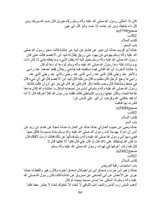 204
‫ومن‬ ‫يبريك‬ ‫هللا‬ ‫باسم‬ ‫قال‬ ‫جبريل‬ ‫رقاه‬ ‫وسلم‬ ‫وآله‬ ‫عليه‬ ‫هللا‬ ‫صلى‬ ‫هللا‬ ‫رسول‬ ‫اشتكى‬ ‫إذا‬ ‫كان‬
‫عين‬ ‫ذي‬ ‫كل‬ ‫وشر‬ ‫حسد‬ ‫إذا‬ ‫حاسد‬ ‫شر‬ ‫ومن‬ ‫يشفيك‬ ‫داء‬ ‫كل‬
‫صحيح‬m5798
02‫أدب‬
‫السالم‬ ‫كتاب‬
‫السحر‬ ‫باب‬
‫صلى‬ ‫هللا‬ ‫رسول‬ ‫سحر‬ ‫قالت‬ ‫عائشة‬ ‫عن‬ ‫أبيه‬ ‫عن‬ ‫هشام‬ ‫عن‬ ‫نمير‬ ‫ابن‬ ‫حدثنا‬ ‫كريب‬ ‫أبو‬ ‫حدثنا‬
‫هللا‬‫كان‬ ‫حتى‬ ‫قالت‬ ‫األعصم‬ ‫ابن‬ ‫لبيد‬ ‫له‬ ‫يقال‬ ‫زريق‬ ‫بني‬ ‫يهود‬ ‫من‬ ‫يهودي‬ ‫وسلم‬ ‫وآله‬ ‫عليه‬
‫ذات‬ ‫كان‬ ‫إذا‬ ‫حتى‬ ‫يفعله‬ ‫وما‬ ‫الشيء‬ ‫يفعل‬ ‫أنه‬ ‫إليه‬ ‫يخيل‬ ‫وسلم‬ ‫وآله‬ ‫عليه‬ ‫هللا‬ ‫صلى‬ ‫هللا‬ ‫رسول‬
‫قال‬ ‫ثم‬ ‫دعا‬ ‫ثم‬ ‫دعا‬ ‫ثم‬ ‫وسلم‬ ‫وآله‬ ‫عليه‬ ‫هللا‬ ‫صلى‬ ‫هللا‬ ‫رسول‬ ‫دعا‬ ‫ليلة‬ ‫وذات‬ ‫يوم‬
‫هللا‬ ‫أن‬ ‫أشعرت‬ ‫عائشة‬ ‫يا‬‫رأسي‬ ‫عند‬ ‫أحدهما‬ ‫فقعد‬ ‫رجالن‬ ‫جاءني‬ ‫فيه‬ ‫استفتيته‬ ‫فيما‬ ‫أفتاني‬
‫عند‬ ‫للذي‬ ‫رجلي‬ ‫عند‬ ‫والذي‬ ‫رجلي‬ ‫عند‬ ‫للذي‬ ‫رأسي‬ ‫عند‬ ‫الذي‬ ‫فقال‬ ‫رجلي‬ ‫عند‬ ‫واآلخر‬
‫قال‬ ‫شيء‬ ‫أي‬ ‫في‬ ‫قال‬ ‫األعصم‬ ‫ابن‬ ‫لبيد‬ ‫قال‬ ‫طبه‬ ‫من‬ ‫قال‬ ‫مطبوب‬ ‫قال‬ ‫الرجل‬ ‫وجع‬ ‫ما‬ ‫رأسي‬
‫قال‬ ‫هو‬ ‫فأين‬ ‫قال‬ ‫ذكر‬ ‫طلعة‬ ‫وجب‬ ‫قال‬ ‫ومشاطة‬ ‫مشط‬ ‫في‬‫فأتاها‬ ‫قالت‬ ‫أروان‬ ‫ذي‬ ‫بئر‬ ‫في‬
‫ماءها‬ ‫لكأن‬ ‫وهللا‬ ‫عائشة‬ ‫يا‬ ‫قال‬ ‫ثم‬ ‫أصحابه‬ ‫من‬ ‫أناس‬ ‫في‬ ‫وسلم‬ ‫وآله‬ ‫عليه‬ ‫هللا‬ ‫صلى‬ ‫هللا‬ ‫رسول‬
‫أما‬ ‫ال‬ ‫قال‬ ‫أحرقته‬ ‫أفال‬ ‫هللا‬ ‫رسول‬ ‫يا‬ ‫فقلت‬ ‫قالت‬ ‫الشياطين‬ ‫رؤوس‬ ‫نخلها‬ ‫ولكأن‬ ‫الحناء‬ ‫نقاعة‬
‫شرا‬ ‫الناس‬ ‫على‬ ‫أثير‬ ‫أن‬ ‫وكرهت‬ ‫هللا‬ ‫عافاني‬ ‫فقد‬ ‫أنا‬
‫بها‬ ‫فأمرت‬‫فدفنت‬
‫صحيح‬m5800
02‫أدب‬
‫السالم‬ ‫كتاب‬
‫السم‬ ‫باب‬
‫عن‬ ‫زيد‬ ‫ابن‬ ‫هشام‬ ‫عن‬ ‫شعبة‬ ‫حدثنا‬ ‫الحارث‬ ‫ابن‬ ‫خالد‬ ‫حدثنا‬ ‫الحارثي‬ ‫حبيب‬ ‫ابن‬ ‫يحيى‬ ‫حدثنا‬
‫منها‬ ‫فأكل‬ ‫مسمومة‬ ‫بشاة‬ ‫وسلم‬ ‫وآله‬ ‫عليه‬ ‫هللا‬ ‫صلى‬ ‫هللا‬ ‫رسول‬ ‫أتت‬ ‫يهودية‬ ‫امرأة‬ ‫أن‬ ‫أنس‬
‫فسألها‬ ‫وسلم‬ ‫وآله‬ ‫عليه‬ ‫هللا‬ ‫صلى‬ ‫هللا‬ ‫رسول‬ ‫إلى‬ ‫بها‬ ‫فجيء‬‫قال‬ ‫ألقتلك‬ ‫أردت‬ ‫فقالت‬ ‫ذلك‬ ‫عن‬
‫ال‬ ‫قال‬ ‫نقتلها‬ ‫أال‬ ‫قالوا‬ ‫قال‬ ‫علي‬ ‫قال‬ ‫أو‬ ‫قال‬ ‫ذاك‬ ‫على‬ ‫ليسلطك‬ ‫هللا‬ ‫كان‬ ‫ما‬
‫وسلم‬ ‫وآله‬ ‫عليه‬ ‫هللا‬ ‫صلى‬ ‫هللا‬ ‫رسول‬ ‫لهوات‬ ‫في‬ ‫أعرفها‬ ‫زلت‬ ‫فما‬ ‫قال‬
‫صحيح‬m5802
02‫أدب‬
‫السالم‬ ‫كتاب‬
‫المريض‬ ‫رقية‬ ‫استحباب‬ ‫باب‬
‫قا‬ ‫إبراهيم‬ ‫ابن‬ ‫وإسحاق‬ ‫حرب‬ ‫ابن‬ ‫زهير‬ ‫حدثنا‬‫حدثنا‬ ‫له‬ ‫واللفظ‬ ‫زهير‬ ‫وقال‬ ‫أخبرنا‬ ‫إسحاق‬ ‫ل‬
‫هللا‬ ‫صلى‬ ‫هللا‬ ‫رسول‬ ‫كان‬ ‫قالت‬ ‫عائشة‬ ‫عن‬ ‫مسروق‬ ‫عن‬ ‫الضحى‬ ‫أبي‬ ‫عن‬ ‫األعمش‬ ‫عن‬ ‫جرير‬
‫قال‬ ‫ثم‬ ‫بيمينه‬ ‫مسحه‬ ‫إنسان‬ ‫منا‬ ‫اشتكى‬ ‫إذا‬ ‫وسلم‬ ‫وآله‬ ‫عليه‬
‫فلما‬ ‫سقما‬ ‫يغادر‬ ‫ال‬ ‫شفاء‬ ‫شفاؤك‬ ‫إال‬ ‫شفاء‬ ‫ال‬ ‫الشافي‬ ‫أنت‬ ‫واشف‬ ‫الناس‬ ‫رب‬ ‫الباس‬ ‫أذهب‬
 