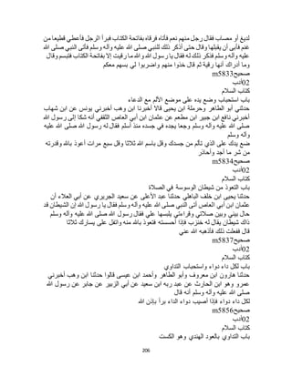 206
‫من‬ ‫قطيعا‬ ‫فأعطي‬ ‫الرجل‬ ‫فبرأ‬ ‫الكتاب‬ ‫بفاتحة‬ ‫فرقاه‬ ‫فأتاه‬ ‫نعم‬ ‫منهم‬ ‫رجل‬ ‫فقال‬ ‫مصاب‬ ‫أو‬ ‫لديغ‬
‫هللا‬ ‫صلى‬ ‫للنبي‬ ‫ذلك‬ ‫أذكر‬ ‫حتى‬ ‫وقال‬ ‫يقبلها‬ ‫أن‬ ‫فأبى‬ ‫غنم‬‫هللا‬ ‫صلى‬ ‫النبي‬ ‫فأتى‬ ‫وسلم‬ ‫وآله‬ ‫عليه‬
‫وقال‬ ‫فتبسم‬ ‫الكتاب‬ ‫بفاتحة‬ ‫إال‬ ‫رقيت‬ ‫ما‬ ‫وهللا‬ ‫هللا‬ ‫رسول‬ ‫يا‬ ‫فقال‬ ‫له‬ ‫ذلك‬ ‫فذكر‬ ‫وسلم‬ ‫وآله‬ ‫عليه‬
‫معكم‬ ‫بسهم‬ ‫لي‬ ‫واضربوا‬ ‫منهم‬ ‫خذوا‬ ‫قال‬ ‫ثم‬ ‫رقية‬ ‫أنها‬ ‫أدراك‬ ‫وما‬
‫صحيح‬m5833
02‫أدب‬
‫السالم‬ ‫كتاب‬
‫الدعا‬ ‫مع‬ ‫األلم‬ ‫موضع‬ ‫على‬ ‫يده‬ ‫وضع‬ ‫استحباب‬ ‫باب‬‫ء‬
‫شهاب‬ ‫ابن‬ ‫عن‬ ‫يونس‬ ‫أخبرني‬ ‫وهب‬ ‫ابن‬ ‫أخبرنا‬ ‫قاال‬ ‫يحيى‬ ‫ابن‬ ‫وحرملة‬ ‫الطاهر‬ ‫أبو‬ ‫حدثني‬
‫هللا‬ ‫رسول‬ ‫إلى‬ ‫شكا‬ ‫أنه‬ ‫الثقفي‬ ‫العاص‬ ‫أبي‬ ‫ابن‬ ‫عثمان‬ ‫عن‬ ‫مطعم‬ ‫ابن‬ ‫جبير‬ ‫ابن‬ ‫نافع‬ ‫أخبرني‬
‫عليه‬ ‫هللا‬ ‫صلى‬ ‫هللا‬ ‫رسول‬ ‫له‬ ‫فقال‬ ‫أسلم‬ ‫منذ‬ ‫جسده‬ ‫في‬ ‫يجده‬ ‫وجعا‬ ‫وسلم‬ ‫وآله‬ ‫عليه‬ ‫هللا‬ ‫صلى‬
‫وسلم‬ ‫وآله‬
‫ض‬‫وقدرته‬ ‫باهلل‬ ‫أعوذ‬ ‫مرات‬ ‫سبع‬ ‫وقل‬ ‫ثالثا‬ ‫هللا‬ ‫باسم‬ ‫وقل‬ ‫جسدك‬ ‫من‬ ‫تألم‬ ‫الذي‬ ‫على‬ ‫يدك‬ ‫ع‬
‫وأحاذر‬ ‫أجد‬ ‫ما‬ ‫شر‬ ‫من‬
‫صحيح‬m5834
02‫أدب‬
‫السالم‬ ‫كتاب‬
‫الصالة‬ ‫في‬ ‫الوسوسة‬ ‫شيطان‬ ‫من‬ ‫التعوذ‬ ‫باب‬
‫أن‬ ‫العالء‬ ‫أبي‬ ‫عن‬ ‫الجريري‬ ‫سعيد‬ ‫عن‬ ‫األعلى‬ ‫عبد‬ ‫حدثنا‬ ‫الباهلي‬ ‫خلف‬ ‫ابن‬ ‫يحيى‬ ‫حدثنا‬
‫أبي‬ ‫ابن‬ ‫عثمان‬‫قد‬ ‫الشيطان‬ ‫إن‬ ‫هللا‬ ‫رسول‬ ‫يا‬ ‫فقال‬ ‫وسلم‬ ‫وآله‬ ‫عليه‬ ‫هللا‬ ‫صلى‬ ‫النبي‬ ‫أتى‬ ‫العاص‬
‫وسلم‬ ‫وآله‬ ‫عليه‬ ‫هللا‬ ‫صلى‬ ‫هللا‬ ‫رسول‬ ‫فقال‬ ‫علي‬ ‫يلبسها‬ ‫وقراءتي‬ ‫صالتي‬ ‫وبين‬ ‫بيني‬ ‫حال‬
‫ثالثا‬ ‫يسارك‬ ‫على‬ ‫واتفل‬ ‫منه‬ ‫باهلل‬ ‫فتعوذ‬ ‫أحسسته‬ ‫فإذا‬ ‫خنزب‬ ‫له‬ ‫يقال‬ ‫شيطان‬ ‫ذاك‬
‫عني‬ ‫هللا‬ ‫فأذهبه‬ ‫ذلك‬ ‫ففعلت‬ ‫قال‬
‫صح‬‫يح‬m5837
02‫أدب‬
‫السالم‬ ‫كتاب‬
‫التداوي‬ ‫واستحباب‬ ‫دواء‬ ‫داء‬ ‫لكل‬ ‫باب‬
‫أخبرني‬ ‫وهب‬ ‫ابن‬ ‫حدثنا‬ ‫قالوا‬ ‫عيسى‬ ‫ابن‬ ‫وأحمد‬ ‫الطاهر‬ ‫وأبو‬ ‫معروف‬ ‫ابن‬ ‫هارون‬ ‫حدثنا‬
‫هللا‬ ‫رسول‬ ‫عن‬ ‫جابر‬ ‫عن‬ ‫الزبير‬ ‫أبي‬ ‫عن‬ ‫سعيد‬ ‫ابن‬ ‫ربه‬ ‫عبد‬ ‫عن‬ ‫الحارث‬ ‫ابن‬ ‫وهو‬ ‫عمرو‬
‫قال‬ ‫أنه‬ ‫وسلم‬ ‫وآله‬ ‫عليه‬ ‫هللا‬ ‫صلى‬
‫دواء‬ ‫داء‬ ‫لكل‬‫هللا‬ ‫بإذن‬ ‫برأ‬ ‫الداء‬ ‫دواء‬ ‫أصيب‬ ‫فإذا‬
‫صحيح‬m5856
02‫أدب‬
‫السالم‬ ‫كتاب‬
‫الكست‬ ‫وهو‬ ‫الهندي‬ ‫بالعود‬ ‫التداوي‬ ‫باب‬
 
