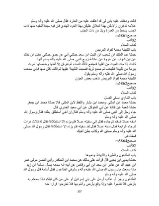 207
‫وسلم‬ ‫وآله‬ ‫عليه‬ ‫هللا‬ ‫صلى‬ ‫فقال‬ ‫العذرة‬ ‫من‬ ‫عليه‬ ‫أعلقت‬ ‫قد‬ ‫لي‬ ‫بابن‬ ‫عليه‬ ‫ودخلت‬ ‫قالت‬
‫منه‬ ‫أشفيه‬ ‫سبعة‬ ‫فيه‬ ‫فإن‬ ‫الهندي‬ ‫العود‬ ‫بهذا‬ ‫عليكن‬ ‫العالق‬ ‫بهذا‬ ‫أوالدكن‬ ‫تدغرن‬ ‫عالمه‬‫ذات‬ ‫ا‬
‫الجنب‬ ‫ذات‬ ‫من‬ ‫ويلد‬ ‫العذرة‬ ‫من‬ ‫يسعط‬ ‫الجنب‬
‫صحيح‬m5861
02‫أدب‬
‫السالم‬ ‫كتاب‬
‫المريض‬ ‫لفؤاد‬ ‫مجمة‬ ‫التلبينة‬ ‫باب‬
‫خالد‬ ‫ابن‬ ‫عقيل‬ ‫حدثني‬ ‫جدي‬ ‫عن‬ ‫أبي‬ ‫حدثني‬ ‫سعد‬ ‫ابن‬ ‫الليث‬ ‫ابن‬ ‫شعيب‬ ‫ابن‬ ‫الملك‬ ‫عبد‬ ‫حدثنا‬
‫أنها‬ ‫وسلم‬ ‫وآله‬ ‫عليه‬ ‫هللا‬ ‫صلى‬ ‫النبي‬ ‫زوج‬ ‫عائشة‬ ‫عن‬ ‫عروة‬ ‫عن‬ ‫شهاب‬ ‫ابن‬ ‫عن‬
‫كان‬‫أمرت‬ ‫وخاصتها‬ ‫أهلها‬ ‫إال‬ ‫تفرقن‬ ‫ثم‬ ‫النساء‬ ‫لذلك‬ ‫فاجتمع‬ ‫أهلها‬ ‫من‬ ‫الميت‬ ‫مات‬ ‫إذا‬ ‫ت‬
‫سمعت‬ ‫فإني‬ ‫منها‬ ‫كلن‬ ‫قالت‬ ‫ثم‬ ‫عليها‬ ‫التلبينة‬ ‫فصبت‬ ‫ثريد‬ ‫صنع‬ ‫ثم‬ ‫فطبخت‬ ‫تلبينة‬ ‫من‬ ‫ببرمة‬
‫يقول‬ ‫وسلم‬ ‫وآله‬ ‫عليه‬ ‫هللا‬ ‫صلى‬ ‫هللا‬ ‫رسول‬
‫الحزن‬ ‫بعض‬ ‫تذهب‬ ‫المريض‬ ‫لفؤاد‬ ‫مجمة‬ ‫التلبينة‬
‫صحيح‬m5862
02‫أدب‬
‫ك‬‫السالم‬ ‫تاب‬
‫العسل‬ ‫بسقي‬ ‫التداوي‬ ‫باب‬
‫جعفر‬ ‫ابن‬ ‫محمد‬ ‫حدثنا‬ ‫قاال‬ ‫المثنى‬ ‫البن‬ ‫واللفظ‬ ‫بشار‬ ‫ابن‬ ‫ومحمد‬ ‫المثنى‬ ‫ابن‬ ‫محمد‬ ‫حدثنا‬
‫قال‬ ‫الخدري‬ ‫سعيد‬ ‫أبي‬ ‫عن‬ ‫المتوكل‬ ‫أبي‬ ‫عن‬ ‫قتادة‬ ‫عن‬ ‫شعبة‬ ‫حدثنا‬
‫هللا‬ ‫رسول‬ ‫فقال‬ ‫بطنه‬ ‫استطلق‬ ‫أخي‬ ‫إن‬ ‫فقال‬ ‫وسلم‬ ‫وآله‬ ‫عليه‬ ‫هللا‬ ‫صلى‬ ‫النبي‬ ‫إلى‬ ‫رجل‬ ‫جاء‬
‫وسلم‬ ‫وآله‬ ‫عليه‬ ‫هللا‬ ‫صلى‬
‫مرات‬ ‫ثالث‬ ‫له‬ ‫فقال‬ ‫استطالقا‬ ‫إال‬ ‫يزده‬ ‫فلم‬ ‫عسال‬ ‫سقيته‬ ‫إني‬ ‫فقال‬ ‫جاءه‬ ‫ثم‬ ‫فسقاه‬ ‫عسال‬ ‫اسقه‬
‫صلى‬ ‫هللا‬ ‫رسول‬ ‫فقال‬ ‫استطالقا‬ ‫إال‬ ‫يزده‬ ‫فلم‬ ‫سقيته‬ ‫لقد‬ ‫فقال‬ ‫عسال‬ ‫اسقه‬ ‫فقال‬ ‫الرابعة‬ ‫جاء‬ ‫ثم‬
‫أخيك‬ ‫بطن‬ ‫وكذب‬ ‫هللا‬ ‫صدق‬ ‫وسلم‬ ‫وآله‬ ‫عليه‬ ‫هللا‬
‫فبرأ‬ ‫فسقاه‬
‫صحيح‬m5864
02‫أدب‬
‫السالم‬ ‫كتاب‬
‫ونحوها‬ ‫والكهانة‬ ‫والطيرة‬ ‫الطاعون‬ ‫باب‬
‫عمر‬ ‫مولى‬ ‫النضر‬ ‫وأبي‬ ‫المنكدر‬ ‫ابن‬ ‫محمد‬ ‫عن‬ ‫مالك‬ ‫على‬ ‫قرأت‬ ‫قال‬ ‫يحيى‬ ‫ابن‬ ‫يحيى‬ ‫حدثنا‬
‫زيد‬ ‫ابن‬ ‫أسامة‬ ‫يسأل‬ ‫سمعه‬ ‫أنه‬ ‫أبيه‬ ‫عن‬ ‫وقاص‬ ‫أبي‬ ‫ابن‬ ‫سعد‬ ‫ابن‬ ‫عامر‬ ‫عن‬ ‫هللا‬ ‫عبيد‬ ‫ابن‬
‫وآله‬ ‫عليه‬ ‫هللا‬ ‫صلى‬ ‫هللا‬ ‫رسول‬ ‫من‬ ‫سمعت‬ ‫ماذا‬‫هللا‬ ‫رسول‬ ‫قال‬ ‫أسامة‬ ‫فقال‬ ‫الطاعون‬ ‫في‬ ‫وسلم‬
‫وسلم‬ ‫وآله‬ ‫عليه‬ ‫هللا‬ ‫صلى‬
‫به‬ ‫سمعتم‬ ‫فإذا‬ ‫قبلكم‬ ‫كان‬ ‫من‬ ‫على‬ ‫أو‬ ‫إسرائيل‬ ‫بني‬ ‫على‬ ‫أرسل‬ ‫عذاب‬ ‫أو‬ ‫رجز‬ ‫الطاعون‬
‫منه‬ ‫فرارا‬ ‫تخرجوا‬ ‫فال‬ ‫بها‬ ‫وأنتم‬ ‫بأرض‬ ‫وقع‬ ‫وإذا‬ ‫عليه‬ ‫تقدموا‬ ‫فال‬ ‫بأرض‬
 